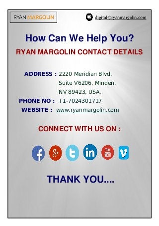 digital@ryanmargolin.com
How Can We Help You?
RYAN MARGOLIN CONTACT DETAILS
    ADDRESS : 2220 Meridian Blvd,
Suite V6206, Minden,
NV 89423, USA.
PHONE NO : +1-7024301717
WEBSITE : www.ryanmargolin.com
 CONNECT WITH US ON : 
 
    THANK YOU....
 