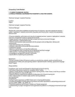 Compulsory Traits Needed:

1. FLUENCY IN ENGLISH, DUTCH;
2. SHOULD POSSESS, ACCREDIDATED PASSPORT & VISA FOR EUROPE;


Technical manager / engineer Roaming

Location
Hague

Technical manager / engineer Roaming

Technical Manager

Realizes the continuitieit availability and performance of a dynamic, less clear operational (service /
system / application / network) environment. Executes (real time) by (first / second line) specialized,
technical work

• Ensures availability, performance and security of assigned services / systems / applications / networks
(real time) management based on agreed service levels.
• Subject dynamic, less convenient and less complex technical environment changes.
• Sets (production / implementation) plan.
• Performs administrative tasks associated with the (project) work (configuration, delivery and
maintenance).
• Uses technical resources and tooling.
• Analyzes malfunctions and provide technical solutions.
• Implements changes
• Reports on performance and identifies bottlenecks.
• The management chain is positioned as an operational technical manager
• HBO level ICT / Technology with (business) experience
• Knowledge of management methods / techniques
• Social skills for monitoring and coordination


Department
The team consists of about 22 persons working on provisioning, projects, events and performance
management of mobile voice and signaling network. Operational team, flexibility, appropriate language
Dutch, English.

Responsibilities

 Implement, test, launch and operate for inbound and out bound roaming.
 IR Culling of documents required for completion IREG Testing.
 Ability to quickly identify, investigate and resolve roaming issues. (Take Traces in real time on monitors
differential systems for voice and IP traffic).
 Roaming Partners supporting the Network Configurations for in-bound roaming out.
 IR21 implementation in network nodes and the roaming database.
Job requirements
competencies
 at least 3 years experience as IREG Tester and / or roaming Administrator.
 Excellent knowledge of mobile telecommunications and within specialized in vanroaming products and
services (GSM, CAMEL, 3G, GPRS, etc ...)
 Technical experience with Ericsson, Huawei and Tekelec equipment.
 Understanding of project management and organizational problems in a changing environment and high
tech
 