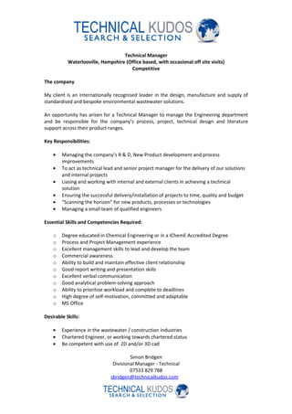 Technical Manager
           Waterlooville, Hampshire (Office based, with occasional off site visits)
                                      Competitive

The company

My client is an internationally recognised leader in the design, manufacture and supply of
standardised and bespoke environmental wastewater solutions.

An opportunity has arisen for a Technical Manager to manage the Engineering department
and be responsible for the company’s process, project, technical design and literature
support across their product ranges.

Key Responsibilities:

    •   Managing the company’s R & D, New Product development and process
        improvements
    •   To act as technical lead and senior project manager for the delivery of our solutions
        and internal projects
    •   Liasing and working with internal and external clients in achieving a technical
        solution
    •   Ensuring the successful delivery/installation of projects to time, quality and budget
    •   “Scanning the horizon” for new products, processes or technologies
    •   Managing a small team of qualified engineers

Essential Skills and Competencies Required:

    o   Degree educated in Chemical Engineering or in a IChemE Accredited Degree
    o   Process and Project Management experience
    o   Excellent management skills to lead and develop the team
    o   Commercial awareness
    o   Ability to build and maintain effective client relationship
    o   Good report writing and presentation skills
    o   Excellent verbal communication
    o   Good analytical problem-solving approach
    o   Ability to prioritise workload and complete to deadlines
    o   High degree of self-motivation, committed and adaptable
    o   MS Office

Desirable Skills:

    •   Experience in the wastewater / construction industries
    •   Chartered Engineer, or working towards chartered status
    •   Be competent with use of 2D and/or 3D cad

                                       Simon Bridgen
                               Divisional Manager - Technical
                                       07533 829 788
                              sbridgen@technicalkudos.com
 