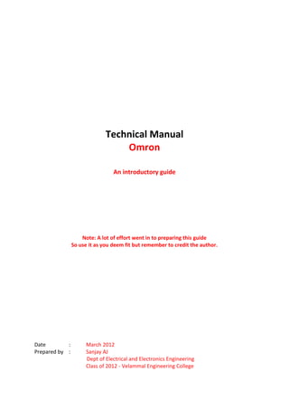 Technical Manual
                                  Omron

                                 An introductory guide




                    Note: A lot of effort went in to preparing this guide
                So use it as you deem fit but remember to credit the author.




Date        :         March 2012
Prepared by :         Sanjay AJ
                      Dept of Electrical and Electronics Engineering
                      Class of 2012 - Velammal Engineering College
 