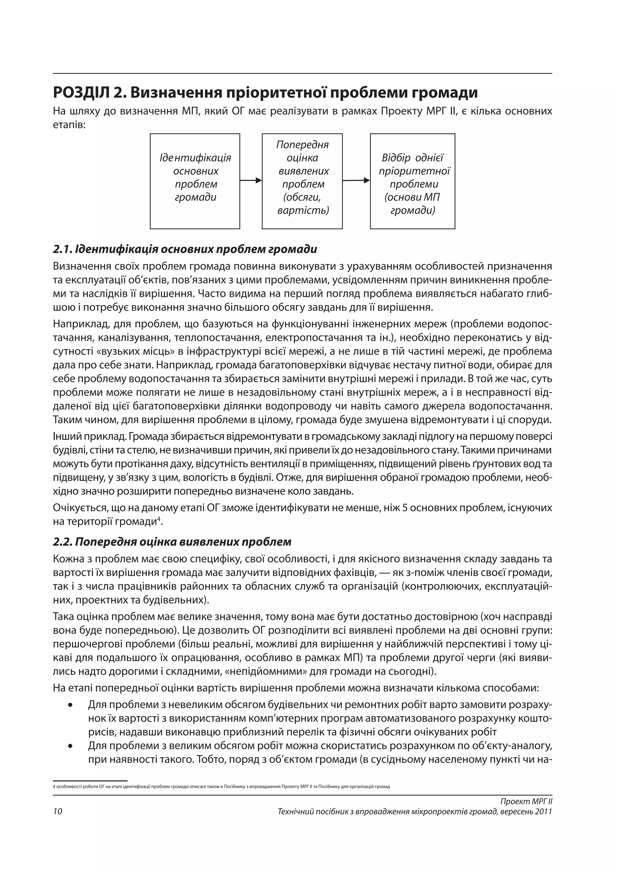 Проект МРГ ІІ
Технічний посібник з впровадження мікропроектів громад, вересень 201110
РОЗДІЛ 2. Визначення пріоритетної проблеми громади
На шляху до визначення МП, який ОГ має реалізувати в рамках Проекту МРГ ІІ, є кілька основних
етапів:
2.1. Ідентифікація основних проблем громади
Визначення своїх проблем громада повинна виконувати з урахуванням особливостей призначення
та експлуатації об’єктів, пов’язаних з цими проблемами, усвідомленням причин виникнення пробле-
ми та наслідків її вирішення. Часто видима на перший погляд проблема виявляється набагато глиб-
шою і потребує виконання значно більшого обсягу завдань для її вирішення.
Наприклад, для проблем, що базуються на функціонуванні інженерних мереж (проблеми водопос-
тачання, каналізування, теплопостачання, електропостачання та ін.), необхідно переконатись у від-
сутності «вузьких місць» в інфраструктурі всієї мережі, а не лише в тій частині мережі, де проблема
дала про себе знати. Наприклад, громада багатоповерхівки відчуває нестачу питної води, обирає для
себе проблему водопостачання та збирається замінити внутрішні мережі і прилади. В той же час, суть
проблеми може полягати не лише в незадовільному стані внутрішніх мереж, а і в несправності від-
даленої від цієї багатоповерхівки ділянки водопроводу чи навіть самого джерела водопостачання.
Таким чином, для вирішення проблеми в цілому, громада буде змушена відремонтувати і ці споруди.
Іншийприклад.Громадазбираєтьсявідремонтувативгромадськомузакладіпідлогунапершомуповерсі
будівлі,стінитастелю,невизначившипричин,якіпривелиїхдонезадовільногостану.Такимипричинами
можуть бути протікання даху, відсутність вентиляції в приміщеннях, підвищений рівень ґрунтових вод та
підвищену, у зв’язку з цим, вологість в будівлі. Отже, для вирішення обраної громадою проблеми, необ-
хідно значно розширити попередньо визначене коло завдань.
Очікується, що на даному етапі ОГ зможе ідентифікувати не менше, ніж 5 основних проблем, існуючих
на території громади4
.
2.2. Попередня оцінка виявлених проблем
Кожна з проблем має свою специфіку, свої особливості, і для якісного визначення складу завдань та
вартості їх вирішення громада має залучити відповідних фахівців, — як з-поміж членів своєї громади,
так і з числа працівників районних та обласних служб та організацій (контролюючих, експлуатацій-
них, проектних та будівельних).
Така оцінка проблем має велике значення, тому вона має бути достатньо достовірною (хоч насправді
вона буде попередньою). Це дозволить ОГ розподілити всі виявлені проблеми на дві основні групи:
першочергові проблеми (більш реальні, можливі для вирішення у найближчій перспективі і тому ці-
каві для подальшого їх опрацювання, особливо в рамках МП) та проблеми другої черги (які вияви-
лись надто дорогими і складними, «непідйомними» для громади на сьогодні).
На етапі попередньої оцінки вартість вирішення проблеми можна визначати кількома способами:
•	 Для проблеми з невеликим обсягом будівельних чи ремонтних робіт варто замовити розраху-
нок їх вартості з використанням комп’ютерних програм автоматизованого розрахунку кошто-
рисів, надавши виконавцю приблизний перелік та фізичні обсяги очікуваних робіт
•	 Для проблеми з великим обсягом робіт можна скористатись розрахунком по об’єкту-аналогу,
при наявності такого. Тобто, поряд з об’єктом громади (в сусідньому населеному пункті чи на-
4 особливості роботи ОГ на етапі ідентифікації проблем громади описані також в Посібнику з впровадження Проекту МРГ ІІ та Посібнику для організацій громад
 
