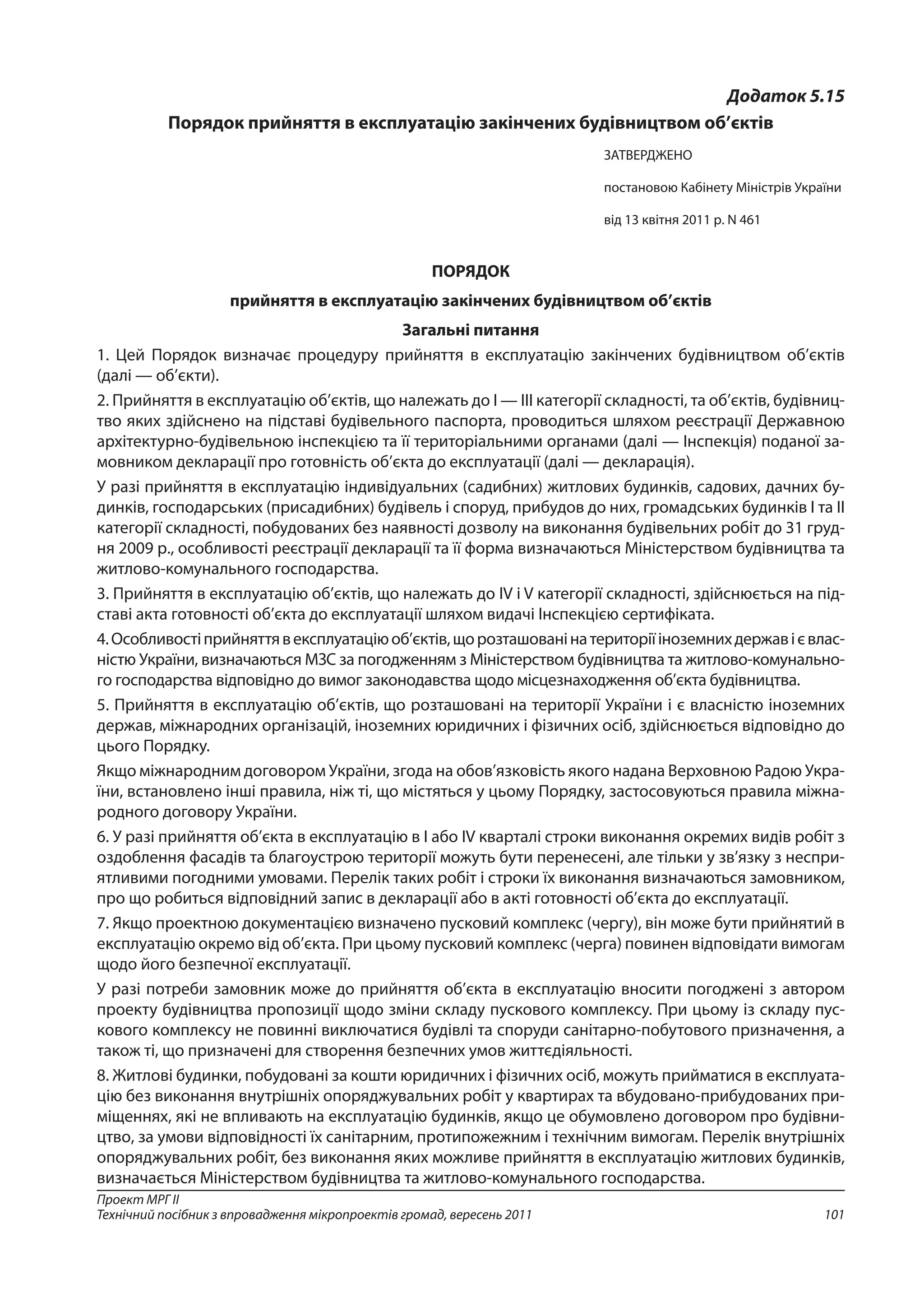 101
Проект МРГ ІІ
Технічний посібник з впровадження мікропроектів громад, вересень 2011
Додаток 5.15
Порядок прийняття в експлуатацію закінчених будівництвом об’єктів
ЗАТВЕРДЖЕНО
постановою Кабінету Міністрів України
від 13 квітня 2011 р. N 461 
ПОРЯДОК
прийняття в експлуатацію закінчених будівництвом об’єктів
Загальні питання
1. Цей Порядок визначає процедуру прийняття в експлуатацію закінчених будівництвом об’єктів
(далі — об’єкти).
2. Прийняття в експлуатацію об’єктів, що належать до I — III категорії складності, та об’єктів, будівниц­
тво яких здійснено на підставі будівельного паспорта, проводиться шляхом реєстрації Державною
архітектурно-будівельною інспекцією та її територіальними органами (далі — Інспекція) поданої за-
мовником декларації про готовність об’єкта до експлуатації (далі — декларація).
У разі прийняття в експлуатацію індивідуальних (садибних) житлових будинків, садових, дачних бу-
динків, господарських (присадибних) будівель і споруд, прибудов до них, громадських будинків I та II
категорії складності, побудованих без наявності дозволу на виконання будівельних робіт до 31 груд-
ня 2009 р., особливості реєстрації декларації та її форма визначаються Міністерством будівництва та
житлово-комунального господарства.
3. Прийняття в експлуатацію об’єктів, що належать до IV і V категорії складності, здійснюється на під-
ставі акта готовності об’єкта до експлуатації шляхом видачі Інспекцією сертифіката.
4.Особливостіприйняттявексплуатаціюоб’єктів,щорозташованінатериторіїіноземнихдержавієвлас-
ністю України, визначаються МЗС за погодженням з Міністерством будівництва та житлово-комунально-
го господарства відповідно до вимог законодавства щодо місцезнаходження об’єкта будівництва.
5. Прийняття в експлуатацію об’єктів, що розташовані на території України і є власністю іноземних
держав, міжнародних організацій, іноземних юридичних і фізичних осіб, здійснюється відповідно до
цього Порядку.
Якщо міжнародним договором України, згода на обов’язковість якого надана Верховною Радою Укра-
їни, встановлено інші правила, ніж ті, що містяться у цьому Порядку, застосовуються правила міжна-
родного договору України.
6. У разі прийняття об’єкта в експлуатацію в I або IV кварталі строки виконання окремих видів робіт з
оздоблення фасадів та благоустрою території можуть бути перенесені, але тільки у зв’язку з неспри-
ятливими погодними умовами. Перелік таких робіт і строки їх виконання визначаються замовником,
про що робиться відповідний запис в декларації або в акті готовності об’єкта до експлуатації.
7. Якщо проектною документацією визначено пусковий комплекс (чергу), він може бути прийнятий в
експлуатацію окремо від об’єкта. При цьому пусковий комплекс (черга) повинен відповідати вимогам
щодо його безпечної експлуатації.
У разі потреби замовник може до прийняття об’єкта в експлуатацію вносити погоджені з автором
проекту будівництва пропозиції щодо зміни складу пускового комплексу. При цьому із складу пус-
кового комплексу не повинні виключатися будівлі та споруди санітарно-побутового призначення, а
також ті, що призначені для створення безпечних умов життєдіяльності.
8. Житлові будинки, побудовані за кошти юридичних і фізичних осіб, можуть прийматися в експлуата-
цію без виконання внутрішніх опоряджувальних робіт у квартирах та вбудовано-прибудованих при-
міщеннях, які не впливають на експлуатацію будинків, якщо це обумовлено договором про будівни-
цтво, за умови відповідності їх санітарним, протипожежним і технічним вимогам. Перелік внутрішніх
опоряд­жувальних робіт, без виконання яких можливе прийняття в експлуатацію житлових будинків,
визначається Міністерством будівництва та житлово-комунального господарства.
 