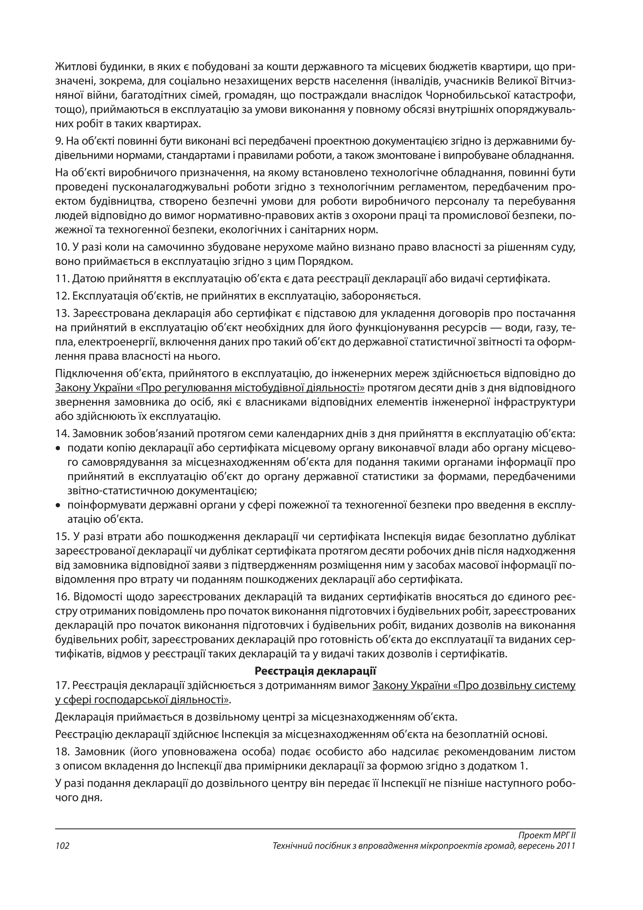 Проект МРГ ІІ
Технічний посібник з впровадження мікропроектів громад, вересень 2011102
Житлові будинки, в яких є побудовані за кошти державного та місцевих бюджетів квартири, що при-
значені, зокрема, для соціально незахищених верств населення (інвалідів, учасників Великої Вітчиз-
няної війни, багатодітних сімей, громадян, що постраждали внаслідок Чорнобильської катастрофи,
тощо), приймаються в експлуатацію за умови виконання у повному обсязі внутрішніх опоряджуваль-
них робіт в таких квартирах.
9. На об’єкті повинні бути виконані всі передбачені проектною документацією згідно із державними бу-
дівельними нормами, стандартами і правилами роботи, а також змонтоване і випробуване обладнання.
На об’єкті виробничого призначення, на якому встановлено технологічне обладнання, повинні бути
проведені пусконалагоджувальні роботи згідно з технологічним регламентом, передбаченим про-
ектом будівництва, створено безпечні умови для роботи виробничого персоналу та перебування
людей відповідно до вимог нормативно-правових актів з охорони праці та промислової безпеки, по-
жежної та техногенної безпеки, екологічних і санітарних норм.
10. У разі коли на самочинно збудоване нерухоме майно визнано право власності за рішенням суду,
воно приймається в експлуатацію згідно з цим Порядком.
11. Датою прийняття в експлуатацію об’єкта є дата реєстрації декларації або видачі сертифіката.
12. Експлуатація об’єктів, не прийнятих в експлуатацію, забороняється.
13. Зареєстрована декларація або сертифікат є підставою для укладення договорів про постачання
на прийнятий в експлуатацію об’єкт необхідних для його функціонування ресурсів — води, газу, те-
пла, електроенергії, включення даних про такий об’єкт до державної статистичної звітності та оформ-
лення права власності на нього.
Підключення об’єкта, прийнятого в експлуатацію, до інженерних мереж здійснюється відповідно до
Закону України «Про регулювання містобудівної діяльності» протягом десяти днів з дня відповідного
звернення замовника до осіб, які є власниками відповідних елементів інженерної інфраструктури
або здійснюють їх експлуатацію.
14. Замовник зобов’язаний протягом семи календарних днів з дня прийняття в експлуатацію об’єкта:
•	 подати копію декларації або сертифіката місцевому органу виконавчої влади або органу місцево-
го самоврядування за місцезнаходженням об’єкта для подання такими органами інформації про
прий­нятий в експлуатацію об’єкт до органу державної статистики за формами, передбаченими
звітно-статистичною документацією;
•	 поінформувати державні органи у сфері пожежної та техногенної безпеки про введення в експлу-
атацію об’єкта.
15. У разі втрати або пошкодження декларації чи сертифіката Інспекція видає безоплатно дублікат
зареєстрованої декларації чи дублікат сертифіката протягом десяти робочих днів після надходження
від замовника відповідної заяви з підтвердженням розміщення ним у засобах масової інформації по-
відомлення про втрату чи поданням пошкоджених декларації або сертифіката.
16. Відомості щодо зареєстрованих декларацій та виданих сертифікатів вносяться до єдиного реє-
стру отриманих повідомлень про початок виконання підготовчих і будівельних робіт, зареєстрованих
декларацій про початок виконання підготовчих і будівельних робіт, виданих дозволів на виконання
будівельних робіт, зареєстрованих декларацій про готовність об’єкта до експлуатації та виданих сер-
тифікатів, відмов у реєстрації таких декларацій та у видачі таких дозволів і сертифікатів.
Реєстрація декларації
17. Реєстрація декларації здійснюється з дотриманням вимог Закону України «Про дозвільну систему
у сфері господарської діяльності».
Декларація приймається в дозвільному центрі за місцезнаходженням об’єкта.
Реєстрацію декларації здійснює Інспекція за місцезнаходженням об’єкта на безоплатній основі.
18. Замовник (його уповноважена особа) подає особисто або надсилає рекомендованим листом
з описом вкладення до Інспекції два примірники декларації за формою згідно з додатком 1.
У разі подання декларації до дозвільного центру він передає її Інспекції не пізніше наступного робо-
чого дня.
 
