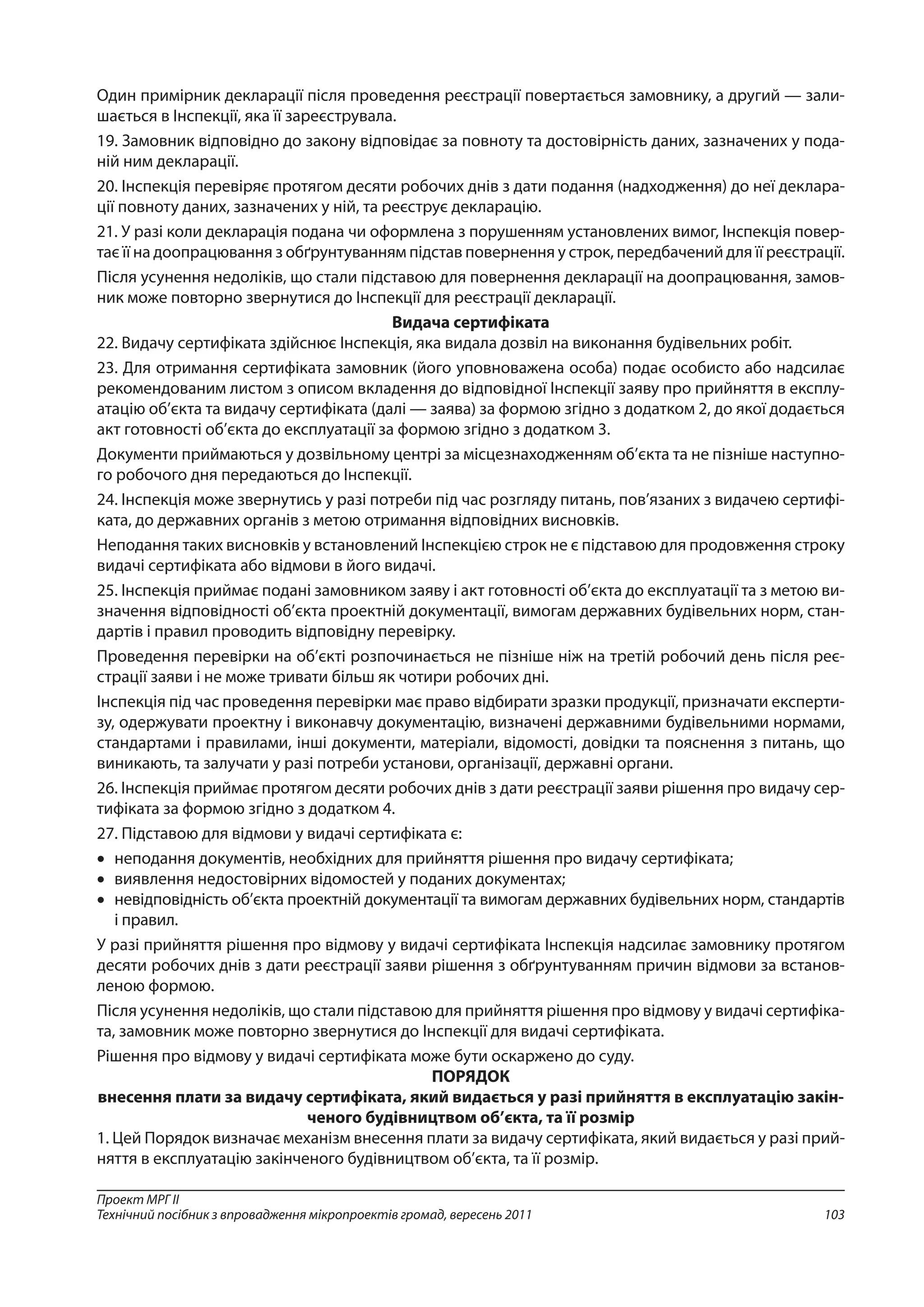 103
Проект МРГ ІІ
Технічний посібник з впровадження мікропроектів громад, вересень 2011
Один примірник декларації після проведення реєстрації повертається замовнику, а другий — зали-
шається в Інспекції, яка її зареєструвала.
19. Замовник відповідно до закону відповідає за повноту та достовірність даних, зазначених у пода-
ній ним декларації.
20. Інспекція перевіряє протягом десяти робочих днів з дати подання (надходження) до неї деклара-
ції повноту даних, зазначених у ній, та реєструє декларацію.
21. У разі коли декларація подана чи оформлена з порушенням установлених вимог, Інспекція повер-
тає її на доопрацювання з обґрунтуванням підстав повернення у строк, передбачений для її реєстрації.
Після усунення недоліків, що стали підставою для повернення декларації на доопрацювання, замов-
ник може повторно звернутися до Інспекції для реєстрації декларації.
Видача сертифіката
22. Видачу сертифіката здійснює Інспекція, яка видала дозвіл на виконання будівельних робіт.
23. Для отримання сертифіката замовник (його уповноважена особа) подає особисто або надсилає
рекомендованим листом з описом вкладення до відповідної Інспекції заяву про прийняття в експлу-
атацію об’єкта та видачу сертифіката (далі — заява) за формою згідно з додатком 2, до якої додається
акт готовності об’єкта до експлуатації за формою згідно з додатком 3.
Документи приймаються у дозвільному центрі за місцезнаходженням об’єкта та не пізніше наступно-
го робочого дня передаються до Інспекції.
24. Інспекція може звернутись у разі потреби під час розгляду питань, пов’язаних з видачею сертифі-
ката, до державних органів з метою отримання відповідних висновків.
Неподання таких висновків у встановлений Інспекцією строк не є підставою для продовження строку
видачі сертифіката або відмови в його видачі.
25. Інспекція приймає подані замовником заяву і акт готовності об’єкта до експлуатації та з метою ви-
значення відповідності об’єкта проектній документації, вимогам державних будівельних норм, стан-
дартів і правил проводить відповідну перевірку.
Проведення перевірки на об’єкті розпочинається не пізніше ніж на третій робочий день після реє-
страції заяви і не може тривати більш як чотири робочих дні.
Інспекція під час проведення перевірки має право відбирати зразки продукції, призначати експерти-
зу, одержувати проектну і виконавчу документацію, визначені державними будівельними нормами,
стандартами і правилами, інші документи, матеріали, відомості, довідки та пояснення з питань, що
виникають, та залучати у разі потреби установи, організації, державні органи.
26. Інспекція приймає протягом десяти робочих днів з дати реєстрації заяви рішення про видачу сер-
тифіката за формою згідно з додатком 4.
27. Підставою для відмови у видачі сертифіката є:
•	 неподання документів, необхідних для прийняття рішення про видачу сертифіката;
•	 виявлення недостовірних відомостей у поданих документах;
•	 невідповідність об’єкта проектній документації та вимогам державних будівельних норм, стандартів
і правил.
У разі прийняття рішення про відмову у видачі сертифіката Інспекція надсилає замовнику протягом
десяти робочих днів з дати реєстрації заяви рішення з обґрунтуванням причин відмови за встанов-
леною формою.
Після усунення недоліків, що стали підставою для прийняття рішення про відмову у видачі сертифіка-
та, замовник може повторно звернутися до Інспекції для видачі сертифіката.
Рішення про відмову у видачі сертифіката може бути оскаржено до суду.
ПОРЯДОК
внесення плати за видачу сертифіката, який видається у разі прийняття в експлуатацію закін-
ченого будівництвом об’єкта, та її розмір
1. Цей Порядок визначає механізм внесення плати за видачу сертифіката, який видається у разі прий­
няття в експлуатацію закінченого будівництвом об’єкта, та її розмір.
 