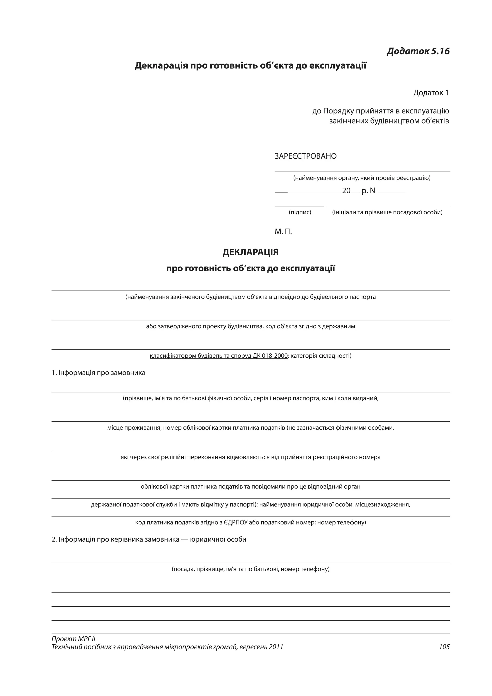 105
Проект МРГ ІІ
Технічний посібник з впровадження мікропроектів громад, вересень 2011
Додаток 5.16
Декларація про готовність об’єкта до експлуатації
Додаток 1
до Порядку прийняття в експлуатацію
закінчених будівництвом об’єктів 
ЗАРЕЄСТРОВАНО
(найменування органу, який провів реєстрацію)
20 р. N
	
	 (підпис)	 (ініціали та прізвище посадової особи)
М. П. 
ДЕКЛАРАЦІЯ
про готовність об’єкта до експлуатації
(найменування закінченого будівництвом об’єкта відповідно до будівельного паспорта
або затвердженого проекту будівництва, код об’єкта згідно з державним
класифікатором будівель та споруд ДК 018-2000; категорія складності)
1. Інформація про замовника
(прізвище, ім’я та по батькові фізичної особи, серія і номер паспорта, ким і коли виданий,
місце проживання, номер облікової картки платника податків (не зазначається фізичними особами,
які через свої релігійні переконання відмовляються від прийняття реєстраційного номера
облікової картки платника податків та повідомили про це відповідний орган
державної податкової служби і мають відмітку у паспорті); найменування юридичної особи, місцезнаходження,
код платника податків згідно з ЄДРПОУ або податковий номер; номер телефону)
2. Інформація про керівника замовника — юридичної особи
(посада, прізвище, ім’я та по батькові, номер телефону)
 