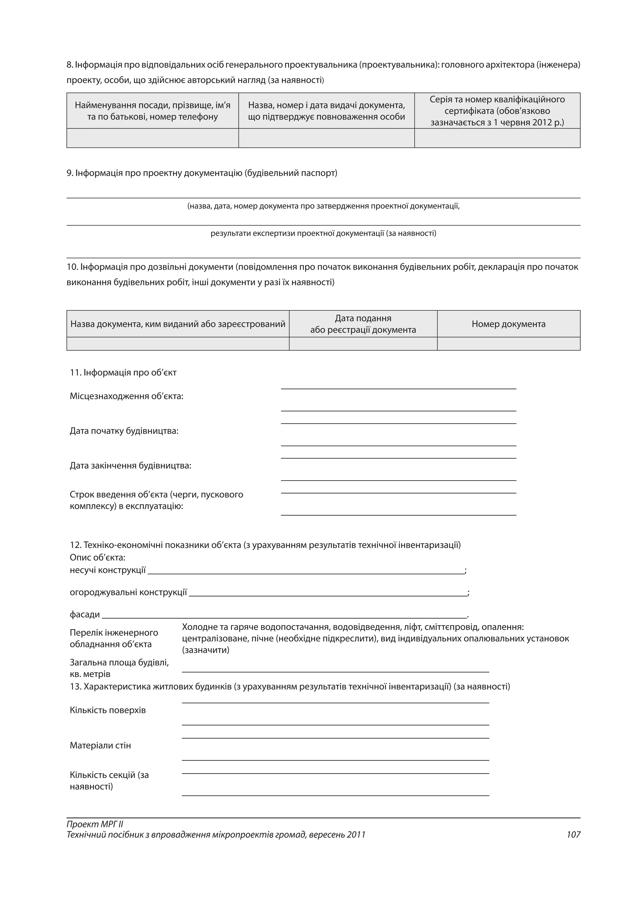 107
Проект МРГ ІІ
Технічний посібник з впровадження мікропроектів громад, вересень 2011
8. Інформація про відповідальних осіб генерального проектувальника (проектувальника): головного архітектора (інженера)
проекту, особи, що здійснює авторський нагляд (за наявності)
Найменування посади, прізвище, ім’я
та по батькові, номер телефону 
Назва, номер і дата видачі документа,
що підтверджує повноваження особи 
Серія та номер кваліфікаційного
сертифіката (обов’язково
зазначається з 1 червня 2012 р.) 
9. Інформація про проектну документацію (будівельний паспорт)
(назва, дата, номер документа про затвердження проектної документації,
результати експертизи проектної документації (за наявності)
10. Інформація про дозвільні документи (повідомлення про початок виконання будівельних робіт, декларація про початок
виконання будівельних робіт, інші документи у разі їх наявності)
Назва документа, ким виданий або зареєстрований 
Дата подання
або реєстрації документа 
Номер документа 
11. Інформація про об’єкт 
Місцезнаходження об’єкта: 
_________________________________________________
_________________________________________________ 
Дата початку будівництва:  
_________________________________________________
_________________________________________________ 
Дата закінчення будівництва: 
_________________________________________________
_________________________________________________ 
Строк введення об’єкта (черги, пускового
комплексу) в експлуатацію: 
_________________________________________________
_________________________________________________ 
12. Техніко-економічні показники об’єкта (з урахуванням результатів технічної інвентаризації) 
Опис об’єкта: 
несучі конструкції __________________________________________________________________;
огороджувальні конструкції __________________________________________________________;
фасади ____________________________________________________________________________. 
Перелік інженерного
обладнання об’єкта 
Холодне та гаряче водопостачання, водовідведення, ліфт, сміттєпровід, опалення:
централізоване, пічне (необхідне підкреслити), вид індивідуальних опалювальних установок
(зазначити) 
Загальна площа будівлі,
кв. метрів 
________________________________________________________________ 
13. Характеристика житлових будинків (з урахуванням результатів технічної інвентаризації) (за наявності) 
Кількість поверхів 
________________________________________________________________
________________________________________________________________ 
Матеріали стін 
________________________________________________________________
________________________________________________________________ 
Кількість секцій (за
наявності) 
________________________________________________________________
________________________________________________________________ 
 