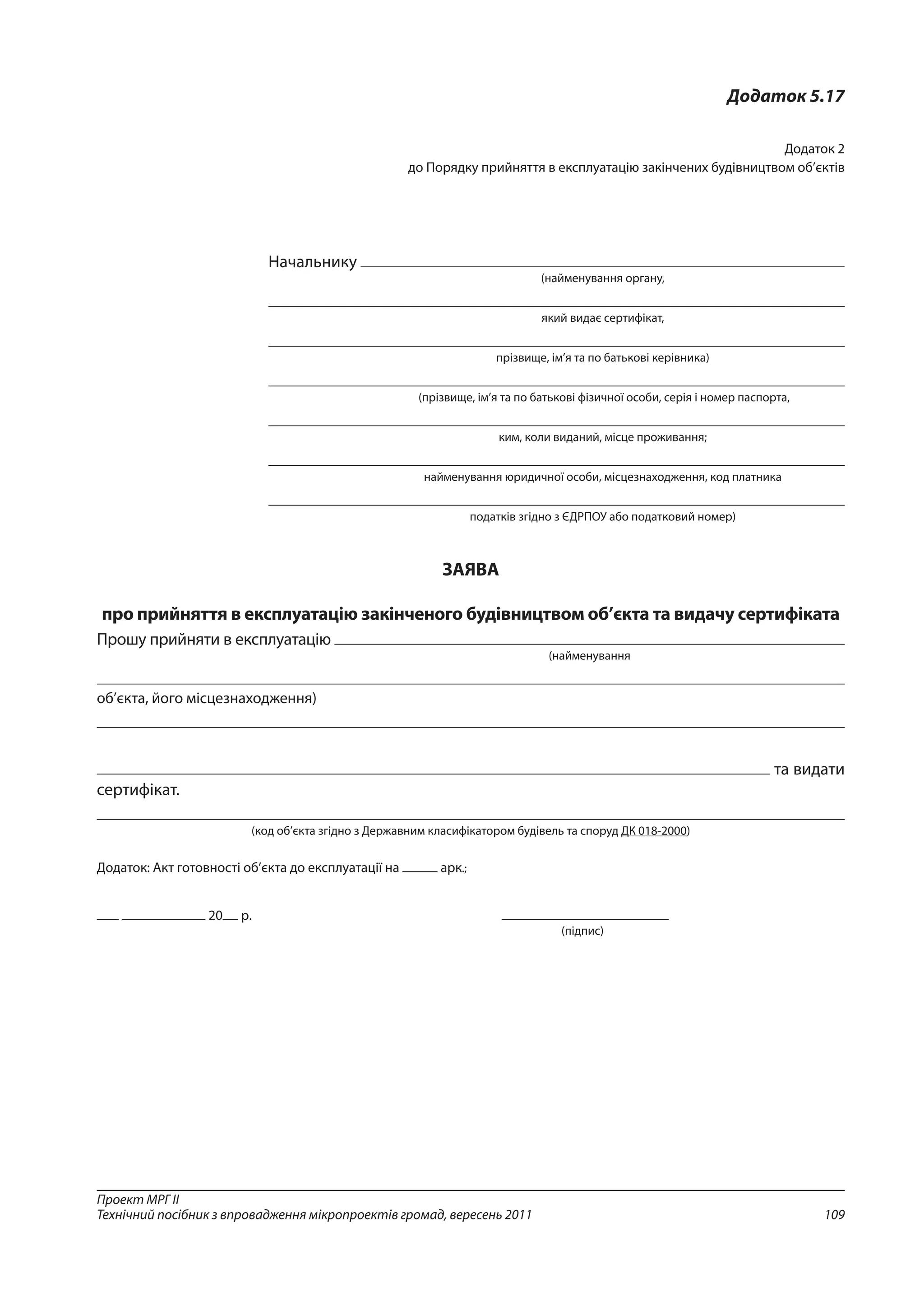 109
Проект МРГ ІІ
Технічний посібник з впровадження мікропроектів громад, вересень 2011
Додаток 5.17
Додаток 2
до Порядку прийняття в експлуатацію закінчених будівництвом об’єктів 
Начальнику
(найменування органу,
який видає сертифікат,
прізвище, ім’я та по батькові керівника)
 (прізвище, ім’я та по батькові фізичної особи, серія і номер паспорта,
ким, коли виданий, місце проживання;
найменування юридичної особи, місцезнаходження, код платника
податків згідно з ЄДРПОУ або податковий номер)
ЗАЯВА
про прийняття в експлуатацію закінченого будівництвом об’єкта та видачу сертифіката
Прошу прийняти в експлуатацію
(найменування
об’єкта, його місцезнаходження)
та видати
сертифікат.
(код об’єкта згідно з Державним класифікатором будівель та споруд ДК 018-2000)
Додаток: Акт готовності об’єкта до експлуатації на арк.;
20 р.	
				 (підпис)
 