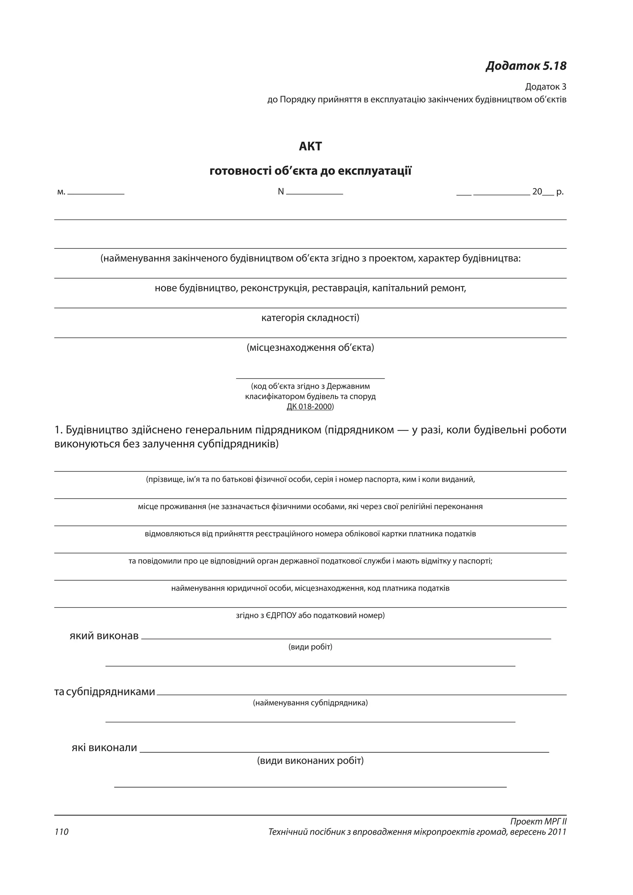 Проект МРГ ІІ
Технічний посібник з впровадження мікропроектів громад, вересень 2011110
Додаток 5.18
Додаток 3
до Порядку прийняття в експлуатацію закінчених будівництвом об’єктів 
АКТ
готовності об’єкта до експлуатації
м. N 20 р. 
(найменування закінченого будівництвом об’єкта згідно з проектом, характер будівництва:
нове будівництво, реконструкція, реставрація, капітальний ремонт,
категорія складності)
(місцезнаходження об’єкта)
(код об’єкта згідно з Державним
класифікатором будівель та споруд
ДК 018-2000)
1. Будівництво здійснено генеральним підрядником (підрядником — у разі, коли будівельні роботи
виконуються без залучення субпідрядників)
(прізвище, ім’я та по батькові фізичної особи, серія і номер паспорта, ким і коли виданий,
місце проживання (не зазначається фізичними особами, які через свої релігійні переконання
відмовляються від прийняття реєстраційного номера облікової картки платника податків
та повідомили про це відповідний орган державної податкової служби і мають відмітку у паспорті;
найменування юридичної особи, місцезнаходження, код платника податків
згідно з ЄДРПОУ або податковий номер)
який виконав
(види робіт)
тасубпідрядниками
(найменування субпідрядника)
які виконали ______________________________________________________________________
(види виконаних робіт)
__________________________________________________________________________________
 