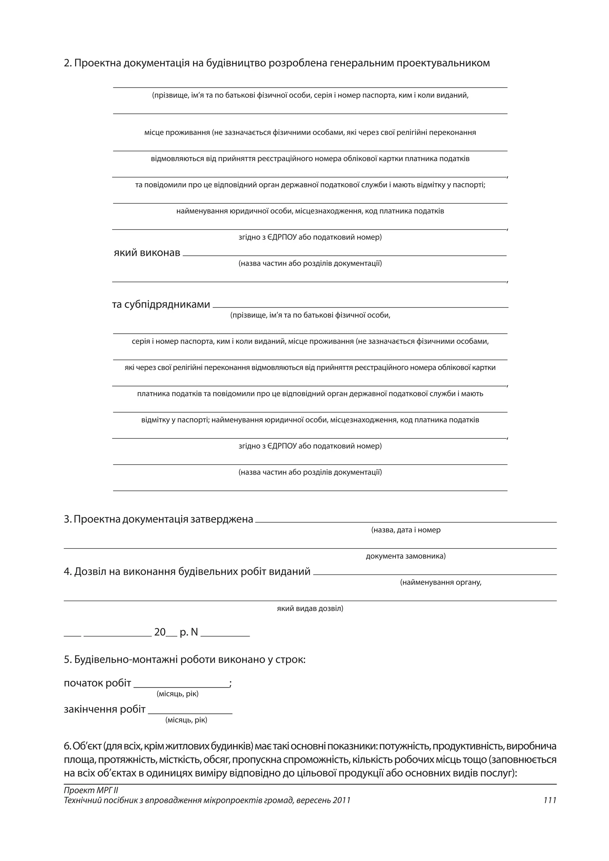111
Проект МРГ ІІ
Технічний посібник з впровадження мікропроектів громад, вересень 2011
2. Проектна документація на будівництво розроблена генеральним проектувальником
(прізвище, ім’я та по батькові фізичної особи, серія і номер паспорта, ким і коли виданий,
місце проживання (не зазначається фізичними особами, які через свої релігійні переконання
відмовляються від прийняття реєстраційного номера облікової картки платника податків
,
та повідомили про це відповідний орган державної податкової служби і мають відмітку у паспорті;
найменування юридичної особи, місцезнаходження, код платника податків
,
згідно з ЄДРПОУ або податковий номер)
який виконав
(назва частин або розділів документації)
,
та субпідрядниками
(прізвище, ім’я та по батькові фізичної особи,
серія і номер паспорта, ким і коли виданий, місце проживання (не зазначається фізичними особами,
які через свої релігійні переконання відмовляються від прийняття реєстраційного номера облікової картки
,
платника податків та повідомили про це відповідний орган державної податкової служби і мають
відмітку у паспорті; найменування юридичної особи, місцезнаходження, код платника податків
,
згідно з ЄДРПОУ або податковий номер)
(назва частин або розділів документації)
3. Проектна документація затверджена
(назва, дата і номер
документа замовника)
4. Дозвіл на виконання будівельних робіт виданий
(найменування органу,
який видав дозвіл)
20 р. N
5. Будівельно-монтажні роботи виконано у строк:
початок робіт _________________;
(місяць, рік)
закінчення робіт _______________
(місяць, рік)
6.Об’єкт(длявсіх,крімжитловихбудинків)маєтакіосновніпоказники:потужність,продуктивність,виробнича
площа,протяжність,місткість,обсяг,пропускнаспроможність,кількістьробочихмісцьтощо(заповнюється
на всіх об’єктах в одиницях виміру відповідно до цільової продукції або основних видів послуг):
 