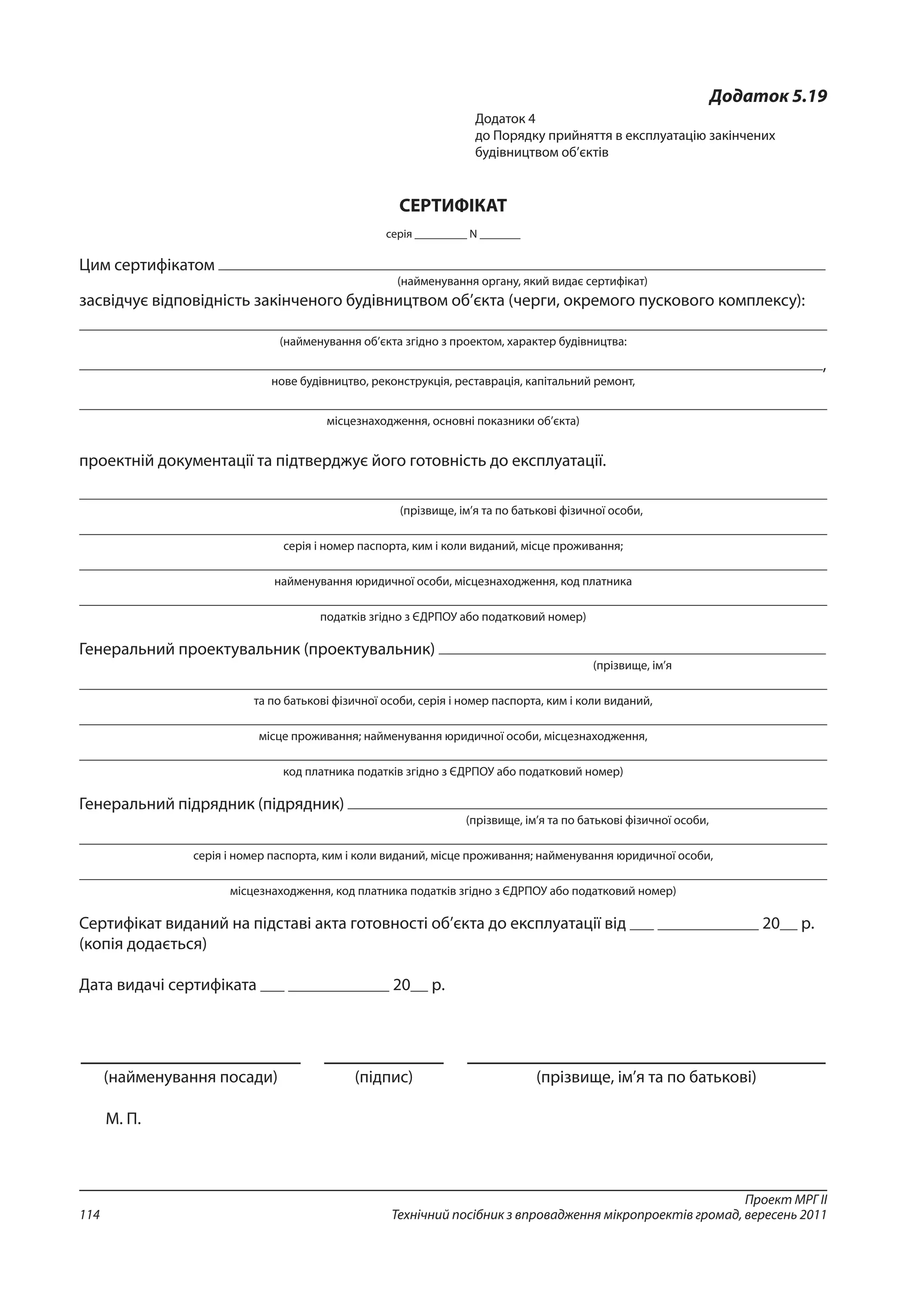 Проект МРГ ІІ
Технічний посібник з впровадження мікропроектів громад, вересень 2011114
Додаток 5.19
Додаток 4
до Порядку прийняття в експлуатацію закінчених
будівництвом об’єктів 
СЕРТИФІКАТ
серія _________ N _______
Цим сертифікатом
(найменування органу, який видає сертифікат)
засвідчує відповідність закінченого будівництвом об’єкта (черги, окремого пускового комплексу):
(найменування об’єкта згідно з проектом, характер будівництва:
,
нове будівництво, реконструкція, реставрація, капітальний ремонт,
місцезнаходження, основні показники об’єкта)
проектній документації та підтверджує його готовність до експлуатації.
(прізвище, ім’я та по батькові фізичної особи,
серія і номер паспорта, ким і коли виданий, місце проживання;
найменування юридичної особи, місцезнаходження, код платника
податків згідно з ЄДРПОУ або податковий номер)
Генеральний проектувальник (проектувальник)
(прізвище, ім’я
та по батькові фізичної особи, серія і номер паспорта, ким і коли виданий,
місце проживання; найменування юридичної особи, місцезнаходження,
код платника податків згідно з ЄДРПОУ або податковий номер)
Генеральний підрядник (підрядник)
(прізвище, ім’я та по батькові фізичної особи,
серія і номер паспорта, ким і коли виданий, місце проживання; найменування юридичної особи,
місцезнаходження, код платника податків згідно з ЄДРПОУ або податковий номер)
Сертифікат виданий на підставі акта готовності об’єкта до експлуатації від 20 р.
(копія додається)
Дата видачі сертифіката 20 р.
(найменування посади) (підпис) (прізвище, ім’я та по батькові)
М. П.
 