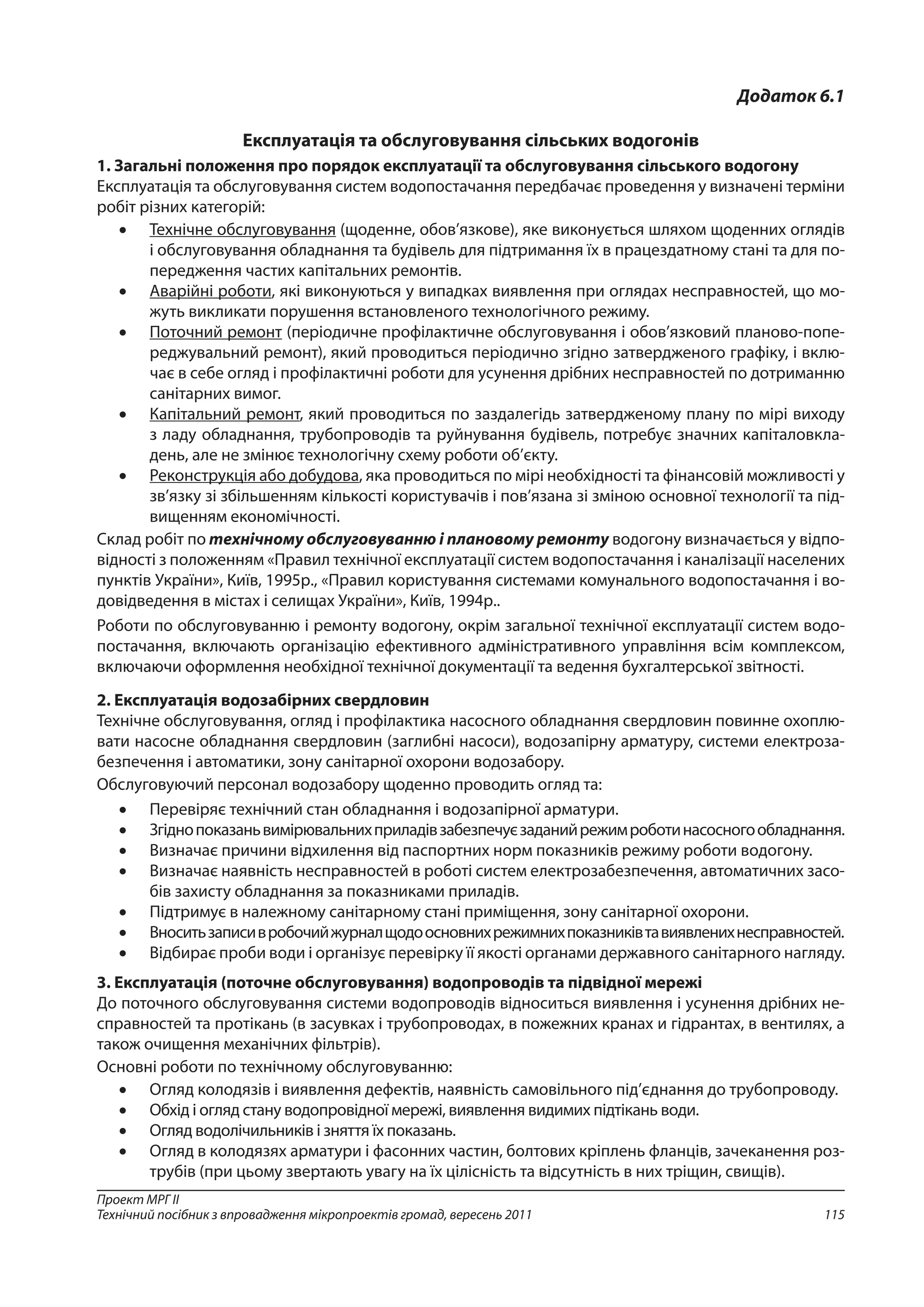 115
Проект МРГ ІІ
Технічний посібник з впровадження мікропроектів громад, вересень 2011
Додаток 6.1
Експлуатація та обслуговування сільських водогонів
1. Загальні положення про порядок експлуатації та обслуговування сільського водогону
Експлуатація та обслуговування систем водопостачання передбачає проведення у визначені терміни
робіт різних категорій:
•	 Технічне обслуговування (щоденне, обов’язкове), яке виконується шляхом щоденних оглядів
і обслуговування обладнання та будівель для підтримання їх в працездатному стані та для по-
передження частих капітальних ремонтів.
•	 Аварійні роботи, які виконуються у випадках виявлення при оглядах несправностей, що мо-
жуть викликати порушення встановленого технологічного режиму.
•	 Поточний ремонт (періодичне профілактичне обслуговування і обов’язковий планово-попе-
реджувальний ремонт), який проводиться періодично згідно затвердженого графіку, і вклю-
чає в себе огляд і профілактичні роботи для усунення дрібних несправностей по дотриманню
санітарних вимог.
•	 Капітальний ремонт, який проводиться по заздалегідь затвердженому плану по мірі виходу
з ладу обладнання, трубопроводів та руйнування будівель, потребує значних капіталовкла-
день, але не змінює технологічну схему роботи об’єкту.
•	 Реконструкція або добудова, яка проводиться по мірі необхідності та фінансовій можливості у
зв’язку зі збільшенням кількості користувачів і пов’язана зі зміною основної технології та під-
вищенням економічності.
Склад робіт по технічному обслуговуванню і плановому ремонту водогону визначається у відпо-
відності з положенням «Правил технічної експлуатації систем водопостачання і каналізації населених
пунктів України», Київ, 1995р., «Правил користування системами комунального водопостачання і во-
довідведення в містах і селищах України», Київ, 1994р..
Роботи по обслуговуванню і ремонту водогону, окрім загальної технічної експлуатації систем водо-
постачання, включають організацію ефективного адміністративного управління всім комплексом,
включаючи оформлення необхідної технічної документації та ведення бухгалтерської звітності.
2. Експлуатація водозабірних свердловин
Технічне обслуговування, огляд і профілактика насосного обладнання свердловин повинне охоплю-
вати насосне обладнання свердловин (заглибні насоси), водозапірну арматуру, системи електроза-
безпечення і автоматики, зону санітарної охорони водозабору.
Обслуговуючий персонал водозабору щоденно проводить огляд та:
•	 Перевіряє технічний стан обладнання і водозапірної арматури.
•	 Згіднопоказаньвимірювальнихприладівзабезпечуєзаданийрежимроботинасосногообладнання.
•	 Визначає причини відхилення від паспортних норм показників режиму роботи водогону.
•	 Визначає наявність несправностей в роботі систем електрозабезпечення, автоматичних засо-
бів захисту обладнання за показниками приладів.
•	 Підтримує в належному санітарному стані приміщення, зону санітарної охорони.
•	 Вноситьзаписивробочийжурналщодоосновнихрежимнихпоказниківтавиявленихнесправностей.
•	 Відбирає проби води і організує перевірку її якості органами державного санітарного нагляду.
3. Експлуатація (поточне обслуговування) водопроводів та підвідної мережі
До поточного обслуговування системи водопроводів відноситься виявлення і усунення дрібних не-
справностей та протікань (в засувках і трубопроводах, в пожежних кранах и гідрантах, в вентилях, а
також очищення механічних фільтрів).
Основні роботи по технічному обслуговуванню:
•	 Огляд колодязів і виявлення дефектів, наявність самовільного під’єднання до трубопроводу.
•	 Обхід і огляд стану водопровідної мережі, виявлення видимих підтікань води.
•	 Огляд водолічильників і зняття їх показань.
•	 Огляд в колодязях арматури і фасонних частин, болтових кріплень фланців, зачеканення роз-
трубів (при цьому звертають увагу на їх цілісність та відсутність в них тріщин, свищів).
 