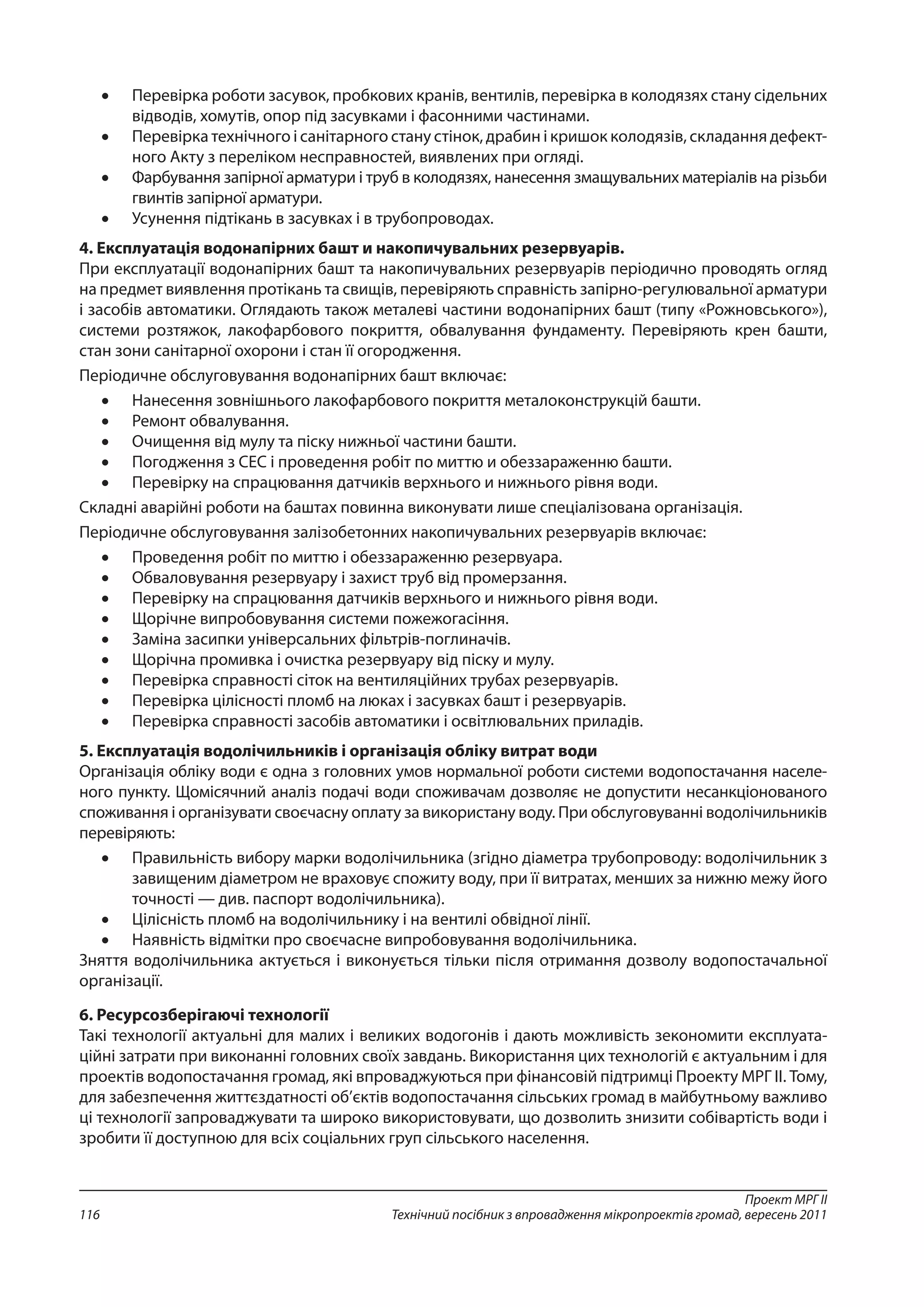 Проект МРГ ІІ
Технічний посібник з впровадження мікропроектів громад, вересень 2011116
•	 Перевірка роботи засувок, пробкових кранів, вентилів, перевірка в колодязях стану сідельних
відводів, хомутів, опор під засувками і фасонними частинами.
•	 Перевірка технічного і санітарного стану стінок, драбин і кришок колодязів, складання дефект­
ного Акту з переліком несправностей, виявлених при огляді.
•	 Фарбування запірної арматури і труб в колодязях, нанесення змащувальних матеріалів на різьби
гвинтів запірної арматури.
•	 Усунення підтікань в засувках і в трубопроводах.
4. Експлуатація водонапірних башт и накопичувальних резервуарів.
При експлуатації водонапірних башт та накопичувальних резервуарів періодично проводять огляд
на предмет виявлення протікань та свищів, перевіряють справність запірно-регулювальної арматури
і засобів автоматики. Оглядають також металеві частини водонапірних башт (типу «Рожновського»),
системи розтяжок, лакофарбового покриття, обвалування фундаменту. Перевіряють крен башти,
стан зони санітарної охорони і стан її огородження.
Періодичне обслуговування водонапірних башт включає:
•	 Нанесення зовнішнього лакофарбового покриття металоконструкцій башти.
•	 Ремонт обвалування.
•	 Очищення від мулу та піску нижньої частини башти.
•	 Погодження з СЕС і проведення робіт по миттю и обеззараженню башти.
•	 Перевірку на спрацювання датчиків верхнього и нижнього рівня води.
Складні аварійні роботи на баштах повинна виконувати лише спеціалізована організація.
Періодичне обслуговування залізобетонних накопичувальних резервуарів включає:
•	 Проведення робіт по миттю і обеззараженню резервуара.
•	 Обваловування резервуару і захист труб від промерзання.
•	 Перевірку на спрацювання датчиків верхнього и нижнього рівня води.
•	 Щорічне випробовування системи пожежогасіння.
•	 Заміна засипки універсальних фільтрів-поглиначів.
•	 Щорічна промивка і очистка резервуару від піску и мулу.
•	 Перевірка справності сіток на вентиляційних трубах резервуарів.
•	 Перевірка цілісності пломб на люках і засувках башт і резервуарів.
•	 Перевірка справності засобів автоматики і освітлювальних приладів.
5. Експлуатація водолічильників і організація обліку витрат води
Організація обліку води є одна з головних умов нормальної роботи системи водопостачання населе-
ного пункту. Щомісячний аналіз подачі води споживачам дозволяє не допустити несанкціонованого
споживання і організувати своєчасну оплату за використану воду. При обслуговуванні водолічильників
перевіряють:
•	 Правильність вибору марки водолічильника (згідно діаметра трубопроводу: водолічильник з
завищеним діаметром не враховує спожиту воду, при її витратах, менших за нижню межу його
точності — див. паспорт водолічильника).
•	 Цілісність пломб на водолічильнику і на вентилі обвідної лінії.
•	 Наявність відмітки про своєчасне випробовування водолічильника.
Зняття водолічильника актується і виконується тільки після отримання дозволу водопостачальної
організації.
6. Ресурсозберігаючі технології
Такі технології актуальні для малих і великих водогонів і дають можливість зекономити експлуата-
ційні затрати при виконанні головних своїх завдань. Використання цих технологій є актуальним і для
проектів водопостачання громад, які впроваджуються при фінансовій підтримці Проекту МРГ ІІ. Тому,
для забезпечення життєздатності об’єктів водопостачання сільських громад в майбутньому важливо
ці технології запроваджувати та широко використовувати, що дозволить знизити собівартість води і
зробити її доступною для всіх соціальних груп сільського населення.
 