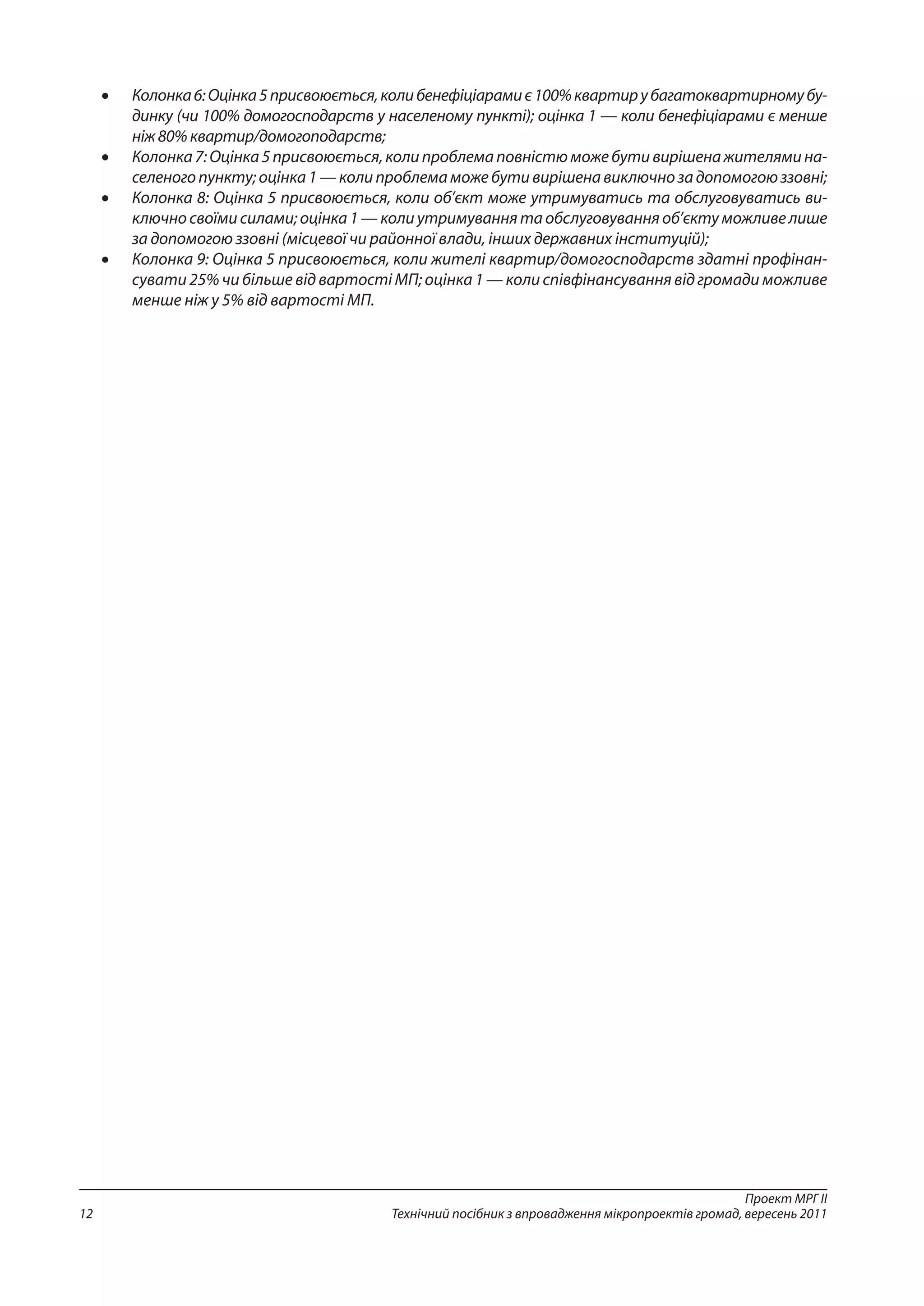 Проект МРГ ІІ
Технічний посібник з впровадження мікропроектів громад, вересень 201112
•	 Колонка6:Оцінка5присвоюється,колибенефіціарамиє100%квартирубагатоквартирномубу-
динку (чи 100% домогосподарств у населеному пункті); оцінка 1 — коли бенефіціарами є менше
ніж 80% квартир/домогоподарств;
•	 Колонка7:Оцінка5присвоюється,колипроблемаповністюможебутивирішенажителямина-
селеногопункту;оцінка1—колипроблемаможебутивирішенавиключнозадопомогоюззовні;
•	 Колонка 8: Оцінка 5 присвоюється, коли об’єкт може утримуватись та обслуговуватись ви-
ключно своїми силами; оцінка 1 — коли утримування та обслуговування об’єкту можливе лише
за допомогою ззовні (місцевої чи районної влади, інших державних інституцій);
•	 Колонка 9: Оцінка 5 присвоюється, коли жителі квартир/домогосподарств здатні профінан-
сувати 25% чи більше від вартості МП; оцінка 1 — коли співфінансування від громади можливе
менше ніж у 5% від вартості МП.
 