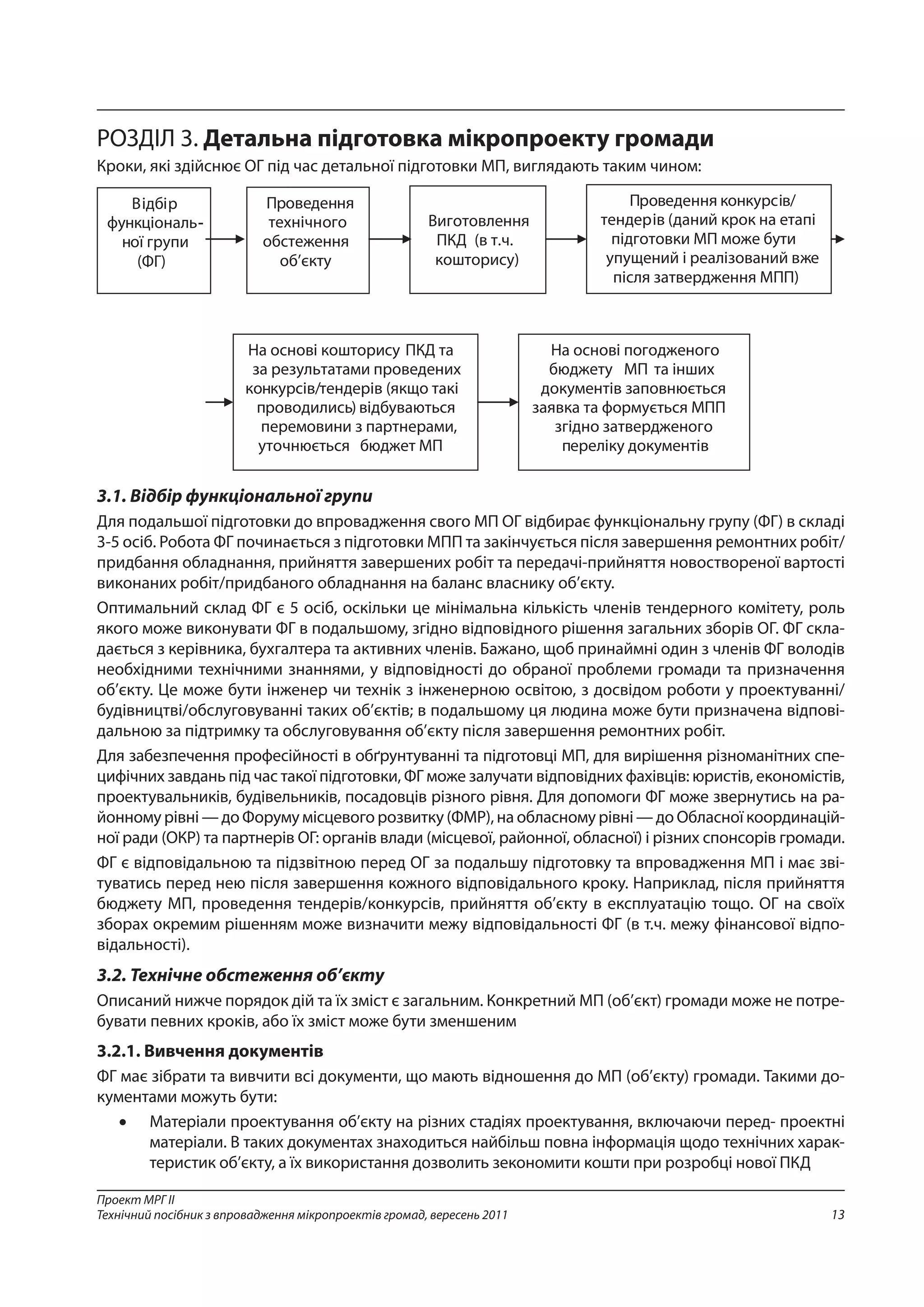 13
Проект МРГ ІІ
Технічний посібник з впровадження мікропроектів громад, вересень 2011
РОЗДІЛ 3. Детальна підготовка мікропроекту громади
Кроки, які здійснює ОГ під час детальної підготовки МП, виглядають таким чином:
3.1. Відбір функціональної групи
Для подальшої підготовки до впровадження свого МП ОГ відбирає функціональну групу (ФГ) в складі
3-5 осіб. Робота ФГ починається з підготовки МПП та закінчується після завершення ремонтних робіт/
придбання обладнання, прийняття завершених робіт та передачі-прийняття новоствореної вартості
виконаних робіт/придбаного обладнання на баланс власнику об’єкту.
Оптимальний склад ФГ є 5 осіб, оскільки це мінімальна кількість членів тендерного комітету, роль
якого може виконувати ФГ в подальшому, згідно відповідного рішення загальних зборів ОГ. ФГ скла-
дається з керівника, бухгалтера та активних членів. Бажано, щоб принаймні один з членів ФГ володів
необхідними технічними знаннями, у відповідності до обраної проблеми громади та призначення
об’єкту. Це може бути інженер чи технік з інженерною освітою, з досвідом роботи у проектуванні/
будівництві/обслуговуванні таких об’єктів; в подальшому ця людина може бути призначена відпові-
дальною за підтримку та обслуговування об’єкту після завершення ремонтних робіт.
Для забезпечення професійності в обґрунтуванні та підготовці МП, для вирішення різноманітних спе-
цифічних завдань під час такої підготовки, ФГ може залучати відповідних фахівців: юристів, економістів,
проектувальників, будівельників, посадовців різного рівня. Для допомоги ФГ може звернутись на ра-
йонному рівні — до Форуму місцевого розвитку (ФМР), на обласному рівні — до Обласної координацій-
ної ради (ОКР) та партнерів ОГ: органів влади (місцевої, районної, обласної) і різних спонсорів громади.
ФГ є відповідальною та підзвітною перед ОГ за подальшу підготовку та впровадження МП і має зві-
туватись перед нею після завершення кожного відповідального кроку. Наприклад, після прийняття
бюджету МП, проведення тендерів/конкурсів, прийняття об’єкту в експлуатацію тощо. ОГ на своїх
зборах окремим рішенням може визначити межу відповідальності ФГ (в т.ч. межу фінансової відпо-
відальності).
3.2. Технічне обстеження об’єкту
Описаний нижче порядок дій та їх зміст є загальним. Конкретний МП (об’єкт) громади може не потре-
бувати певних кроків, або їх зміст може бути зменшеним
3.2.1. Вивчення документів
ФГ має зібрати та вивчити всі документи, що мають відношення до МП (об’єкту) громади. Такими до-
кументами можуть бути:
•	 Матеріали проектування об’єкту на різних стадіях проектування, включаючи перед- проектні
матеріали. В таких документах знаходиться найбільш повна інформація щодо технічних харак-
теристик об’єкту, а їх використання дозволить зекономити кошти при розробці нової ПКД
 