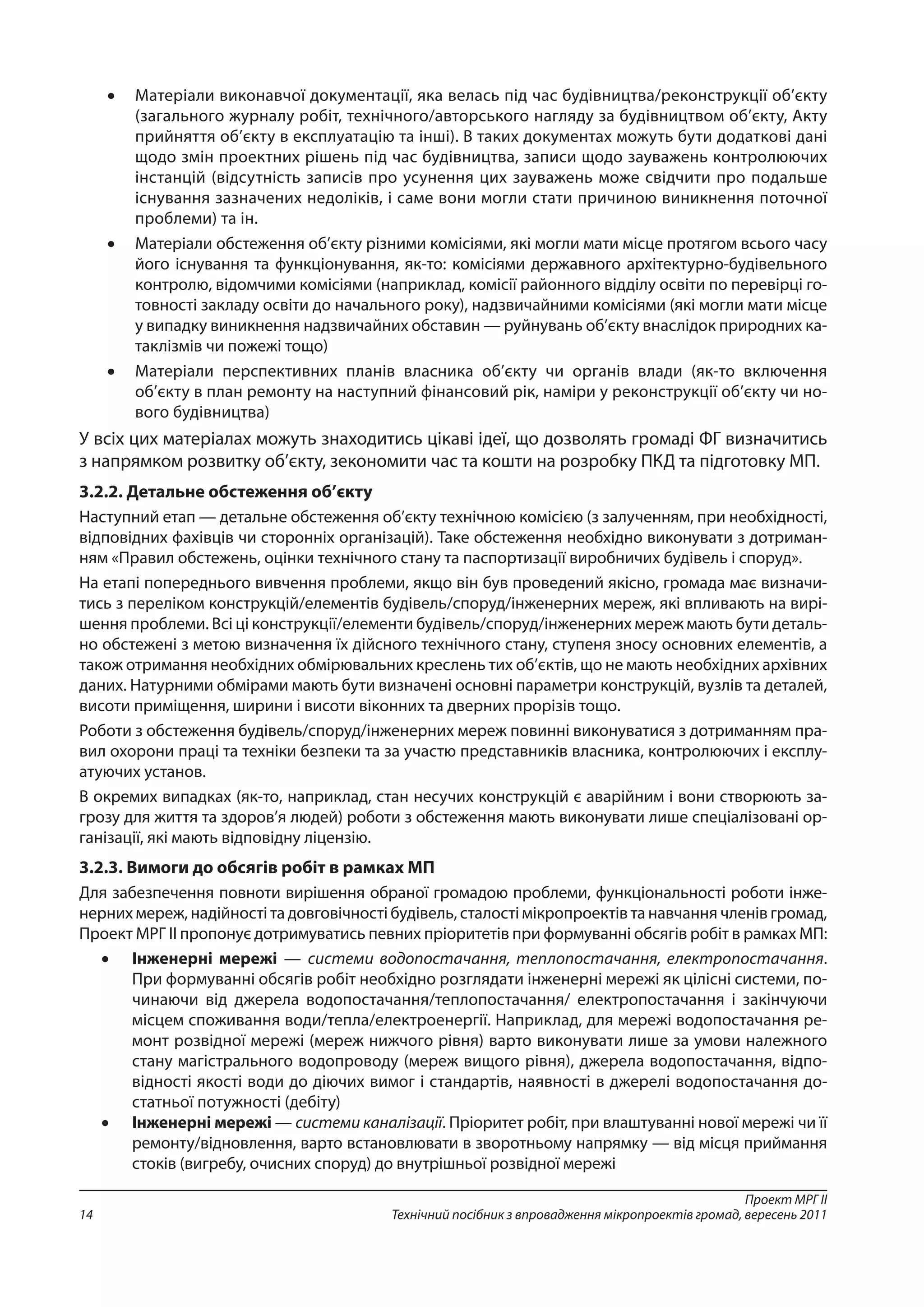 Проект МРГ ІІ
Технічний посібник з впровадження мікропроектів громад, вересень 201114
•	 Матеріали виконавчої документації, яка велась під час будівництва/реконструкції об’єкту
(загального журналу робіт, технічного/авторського нагляду за будівництвом об’єкту, Акту
прийняття об’єкту в експлуатацію та інші). В таких документах можуть бути додаткові дані
щодо змін проектних рішень під час будівництва, записи щодо зауважень контролюючих
інстанцій (відсутність записів про усунення цих зауважень може свідчити про подальше
існування зазначених недоліків, і саме вони могли стати причиною виникнення поточної
проблеми) та ін.
•	 Матеріали обстеження об’єкту різними комісіями, які могли мати місце протягом всього часу
його існування та функціонування, як-то: комісіями державного архітектурно-будівельного
контролю, відомчими комісіями (наприклад, комісії районного відділу освіти по перевірці го-
товності закладу освіти до начального року), надзвичайними комісіями (які могли мати місце
у випадку виникнення надзвичайних обставин — руйнувань об’єкту внаслідок природних ка-
таклізмів чи пожежі тощо)
•	 Матеріали перспективних планів власника об’єкту чи органів влади (як-то включення
об’єкту в план ремонту на наступний фінансовий рік, наміри у реконструкції об’єкту чи но-
вого будівництва)
У всіх цих матеріалах можуть знаходитись цікаві ідеї, що дозволять громаді ФГ визначитись
з напрямком розвитку об’єкту, зекономити час та кошти на розробку ПКД та підготовку МП.
3.2.2. Детальне обстеження об’єкту
Наступний етап — детальне обстеження об’єкту технічною комісією (з залученням, при необхідності,
відповідних фахівців чи сторонніх організацій). Таке обстеження необхідно виконувати з дотриман-
ням «Правил обстежень, оцінки технічного стану та паспортизації виробничих будівель і споруд».
На етапі попереднього вивчення проблеми, якщо він був проведений якісно, громада має визначи-
тись з переліком конструкцій/елементів будівель/споруд/інженерних мереж, які впливають на вирі-
шення проблеми. Всі ці конструкції/елементи будівель/споруд/інженерних мереж мають бути деталь-
но обстежені з метою визначення їх дійсного технічного стану, ступеня зносу основних елементів, а
також отримання необхідних обмірювальних креслень тих об’єктів, що не мають необхідних архівних
даних. Натурними обмірами мають бути визначені основні параметри конструкцій, вузлів та деталей,
висоти приміщення, ширини і висоти віконних та дверних прорізів тощо.
Роботи з обстеження будівель/споруд/інженерних мереж повинні виконуватися з дотриманням пра-
вил охорони праці та техніки безпеки та за участю представників власника, контролюючих і експлу-
атуючих установ.
В окремих випадках (як-то, наприклад, стан несучих конструкцій є аварійним і вони створюють за-
грозу для життя та здоров’я людей) роботи з обстеження мають виконувати лише спеціалізовані ор-
ганізації, які мають відповідну ліцензію.
3.2.3. Вимоги до обсягів робіт в рамках МП
Для забезпечення повноти вирішення обраної громадою проблеми, функціональності роботи інже-
нерних мереж, надійності та довговічності будівель, сталості мікропроектів та навчання членів громад,
Проект МРГ ІІ пропонує дотримуватись певних пріоритетів при формуванні обсягів робіт в рамках МП:
•	 Інженерні мережі — системи водопостачання, теплопостачання, електропостачання.
При формуванні обсягів робіт необхідно розглядати інженерні мережі як цілісні системи, по-
чинаючи від джерела водопостачання/теплопостачання/ електропостачання і закінчуючи
місцем споживання води/тепла/електроенергії. Наприклад, для мережі водопостачання ре-
монт розвідної мережі (мереж нижчого рівня) варто виконувати лише за умови належного
стану магістрального водопроводу (мереж вищого рівня), джерела водопостачання, відпо-
відності якості води до діючих вимог і стандартів, наявності в джерелі водопостачання до-
статньої потужності (дебіту)
•	 Інженерні мережі — системи каналізації. Пріоритет робіт, при влаштуванні нової мережі чи її
ремонту/відновлення, варто встановлювати в зворотньому напрямку — від місця приймання
стоків (вигребу, очисних споруд) до внутрішньої розвідної мережі
 