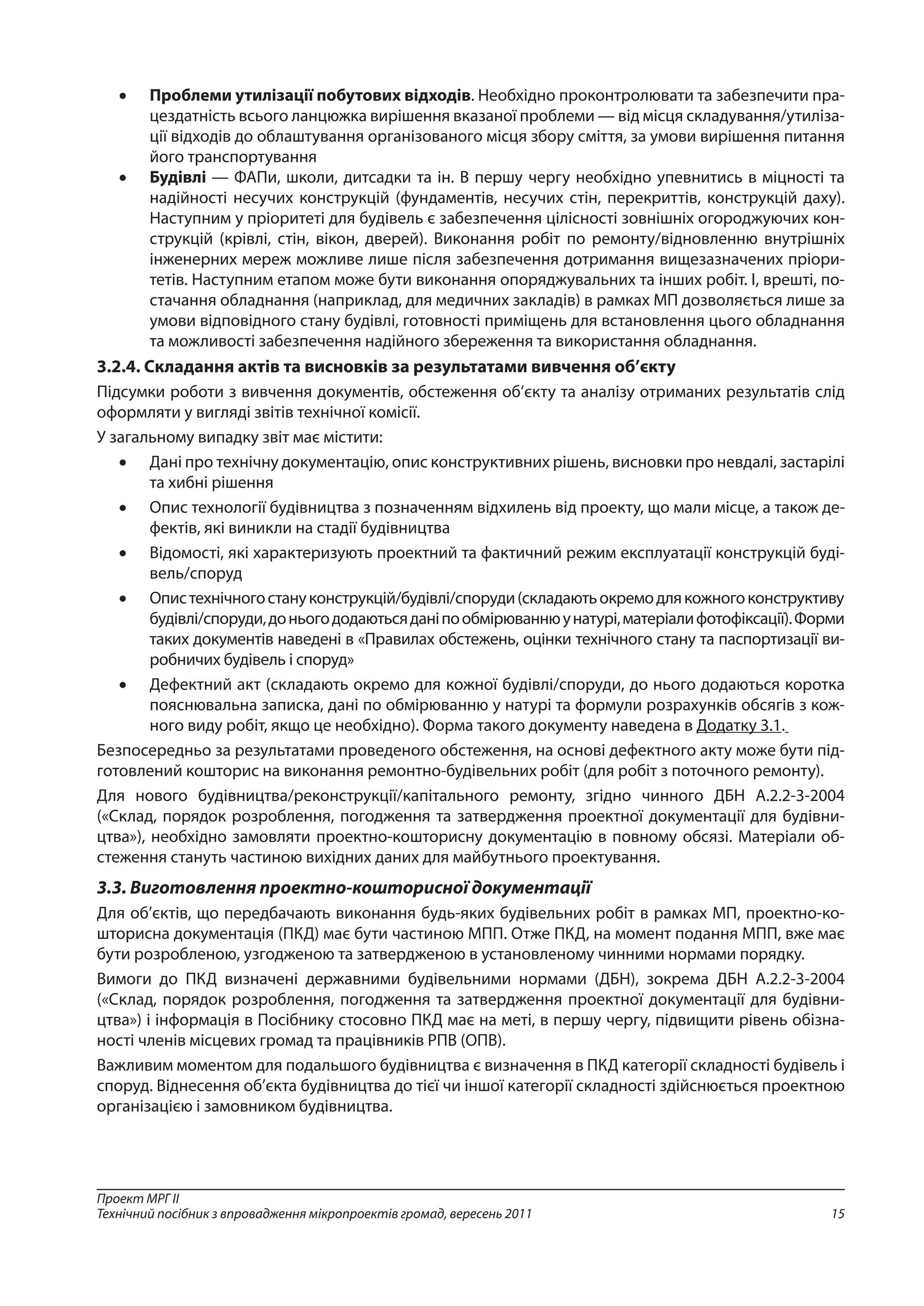 15
Проект МРГ ІІ
Технічний посібник з впровадження мікропроектів громад, вересень 2011
•	 Проблеми утилізації побутових відходів. Необхідно проконтролювати та забезпечити пра-
цездатність всього ланцюжка вирішення вказаної проблеми — від місця складування/утиліза-
ції відходів до облаштування організованого місця збору сміття, за умови вирішення питання
його транспортування
•	 Будівлі — ФАПи, школи, дитсадки та ін. В першу чергу необхідно упевнитись в міцності та
надійності несучих конструкцій (фундаментів, несучих стін, перекриттів, конструкцій даху).
Наступним у пріоритеті для будівель є забезпечення цілісності зовнішніх огороджуючих кон-
струкцій (крівлі, стін, вікон, дверей). Виконання робіт по ремонту/відновленню внутрішніх
інженерних мереж можливе лише після забезпечення дотримання вищезазначених пріори-
тетів. Наступним етапом може бути виконання опоряджувальних та інших робіт. І, врешті, по-
стачання обладнання (наприклад, для медичних закладів) в рамках МП дозволяється лише за
умови відповідного стану будівлі, готовності приміщень для встановлення цього обладнання
та можливості забезпечення надійного збереження та використання обладнання.
3.2.4. Складання актів та висновків за результатами вивчення об’єкту
Підсумки роботи з вивчення документів, обстеження об’єкту та аналізу отриманих результатів слід
оформляти у вигляді звітів технічної комісії.
У загальному випадку звіт має містити:
•	 Дані про технічну документацію, опис конструктивних рішень, висновки про невдалі, застарілі
та хибні рішення
•	 Опис технології будівництва з позначенням відхилень від проекту, що мали місце, а також де-
фектів, які виникли на стадії будівництва
•	 Відомості, які характеризують проектний та фактичний режим експлуатації конструкцій буді-
вель/споруд
•	 Опистехнічногостануконструкцій/будівлі/споруди(складаютьокремодлякожногоконструктиву
будівлі/споруди,доньогододаютьсяданіпообмірюваннюунатурі,матеріалифотофіксації).Форми
таких документів наведені в «Правилах обстежень, оцінки технічного стану та паспортизації ви-
робничих будівель і споруд»
•	 Дефектний акт (складають окремо для кожної будівлі/споруди, до нього додаються коротка
пояснювальна записка, дані по обмірюванню у натурі та формули розрахунків обсягів з кож-
ного виду робіт, якщо це необхідно). Форма такого документу наведена в Додатку 3.1.
Безпосередньо за результатами проведеного обстеження, на основі дефектного акту може бути під-
готовлений кошторис на виконання ремонтно-будівельних робіт (для робіт з поточного ремонту).
Для нового будівництва/реконструкції/капітального ремонту, згідно чинного ДБН А.2.2-3-2004
(«Склад, порядок розроблення, погодження та затвердження проектної документації для будівни-
цтва»), необхідно замовляти проектно-кошторисну документацію в повному обсязі. Матеріали об-
стеження стануть частиною вихідних даних для майбутнього проектування.
3.3. Виготовлення проектно-кошторисної документації
Для об’єктів, що передбачають виконання будь-яких будівельних робіт в рамках МП, проектно-ко-
шторисна документація (ПКД) має бути частиною МПП. Отже ПКД, на момент подання МПП, вже має
бути розробленою, узгодженою та затвердженою в установленому чинними нормами порядку.
Вимоги до ПКД визначені державними будівельними нормами (ДБН), зокрема ДБН А.2.2-3-2004
(«Склад, порядок розроблення, погодження та затвердження проектної документації для будівни-
цтва») і інформація в Посібнику стосовно ПКД має на меті, в першу чергу, підвищити рівень обізна-
ності членів місцевих громад та працівників РПВ (ОПВ).
Важливим моментом для подальшого будівництва є визначення в ПКД категорії складності будівель і
споруд. Віднесення об’єкта будівництва до тієї чи іншої категорії складності здійснюється проектною
організацією і замовником будівництва.
 