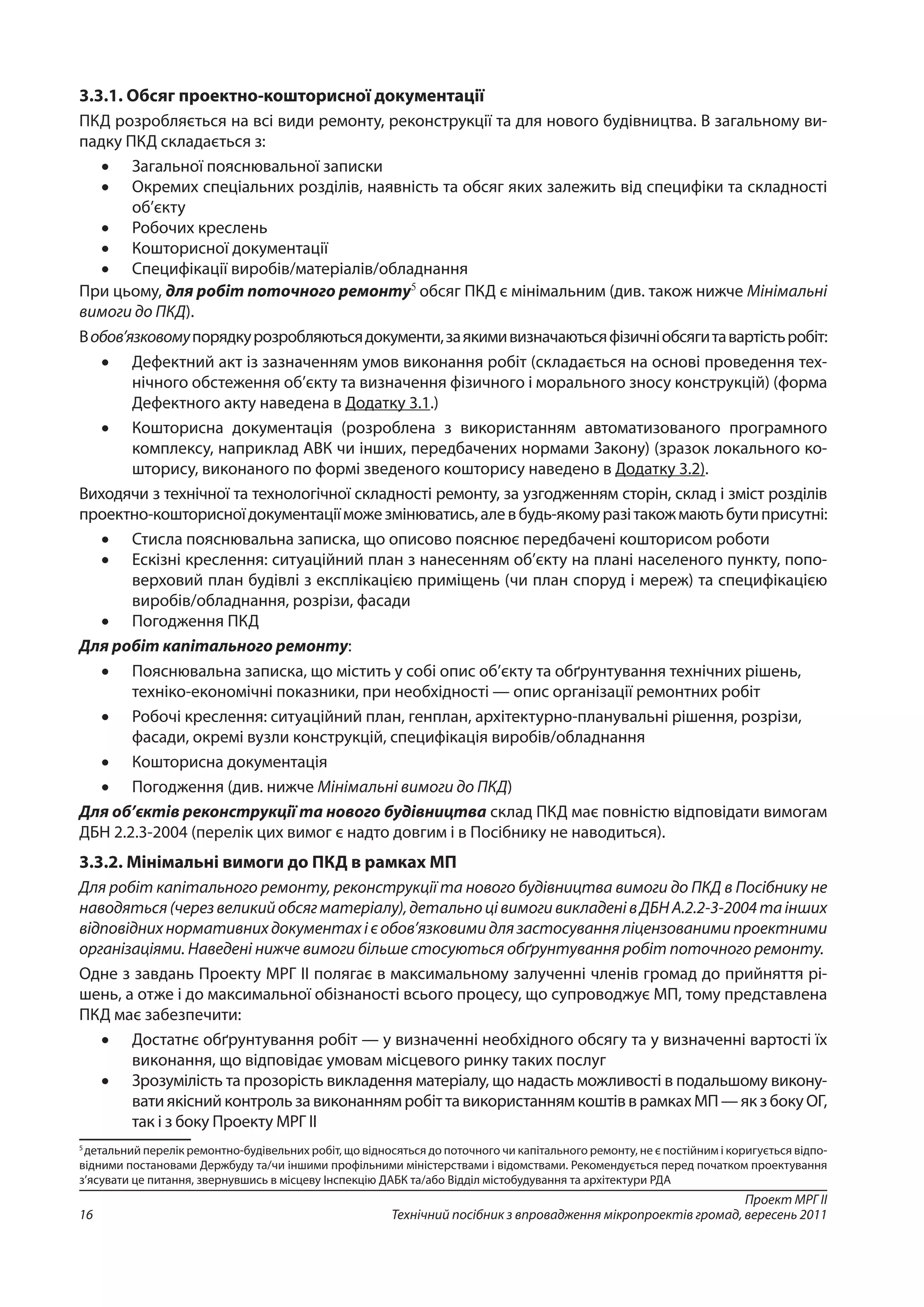 Проект МРГ ІІ
Технічний посібник з впровадження мікропроектів громад, вересень 201116
3.3.1. Обсяг проектно-кошторисної документації
ПКД розробляється на всі види ремонту, реконструкції та для нового будівництва. В загальному ви-
падку ПКД складається з:
•	 Загальної пояснювальної записки
•	 Окремих спеціальних розділів, наявність та обсяг яких залежить від специфіки та складності
об’єкту
•	 Робочих креслень
•	 Кошторисної документації
•	 Специфікації виробів/матеріалів/обладнання
При цьому, для робіт поточного ремонту5
обсяг ПКД є мінімальним (див. також нижче Мінімальні
вимоги до ПКД).
Вобов’язковомупорядкурозробляютьсядокументи,заякимивизначаютьсяфізичніобсягитавартістьробіт:
•	 Дефектний акт із зазначенням умов виконання робіт (складається на основі проведення тех-
нічного обстеження об’єкту та визначення фізичного і морального зносу конструкцій) (форма
Дефектного акту наведена в Додатку 3.1.)
•	 Кошторисна документація (розроблена з використанням автоматизованого програмного
комплексу, наприклад АВК чи інших, передбачених нормами Закону) (зразок локального ко-
шторису, виконаного по формі зведеного кошторису наведено в Додатку 3.2).
Виходячи з технічної та технологічної складності ремонту, за узгодженням сторін, склад і зміст розділів
проектно-кошторисноїдокументаціїможезмінюватись,алевбудь-якомуразітакожмаютьбутиприсутні:
•	 Стисла пояснювальна записка, що описово пояснює передбачені кошторисом роботи
•	 Ескізні креслення: ситуаційний план з нанесенням об’єкту на плані населеного пункту, попо-
верховий план будівлі з експлікацією приміщень (чи план споруд і мереж) та специфікацією
виробів/обладнання, розрізи, фасади
•	 Погодження ПКД
Для робіт капітального ремонту:
•	 Пояснювальна записка, що містить у собі опис об’єкту та обґрунтування технічних рішень,
техніко-економічні показники, при необхідності — опис організації ремонтних робіт
•	 Робочі креслення: ситуаційний план, генплан, архітектурно-планувальні рішення, розрізи,
фасади, окремі вузли конструкцій, специфікація виробів/обладнання
•	 Кошторисна документація
•	 Погодження (див. нижче Мінімальні вимоги до ПКД)
Для об’єктів реконструкції та нового будівництва склад ПКД має повністю відповідати вимогам
ДБН 2.2.3-2004 (перелік цих вимог є надто довгим і в Посібнику не наводиться).
3.3.2. Мінімальні вимоги до ПКД в рамках МП
Для робіт капітального ремонту, реконструкції та нового будівництва вимоги до ПКД в Посібнику не
наводяться(черезвеликийобсягматеріалу),детальноцівимогивикладенівДБНА.2.2-3-2004таінших
відповідних нормативних документах і є обов’язковими для застосування ліцензованими проектними
організаціями. Наведені нижче вимоги більше стосуються обґрунтування робіт поточного ремонту.
Одне з завдань Проекту МРГ ІІ полягає в максимальному залученні членів громад до прийняття рі-
шень, а отже і до максимальної обізнаності всього процесу, що супроводжує МП, тому представлена
ПКД має забезпечити:
•	 Достатнє обґрунтування робіт — у визначенні необхідного обсягу та у визначенні вартості їх
виконання, що відповідає умовам місцевого ринку таких послуг
•	 Зрозумілість та прозорість викладення матеріалу, що надасть можливості в подальшому викону-
вати якісний контроль за виконанням робіт та використанням коштів в рамках МП — як з боку ОГ,
так і з боку Проекту МРГ ІІ
5
детальний перелік ремонтно-будівельних робіт, що відносяться до поточного чи капітального ремонту, не є постійним і коригується відпо-
відними постановами Держбуду та/чи іншими профільними міністерствами і відомствами. Рекомендується перед початком проектування
з’ясувати це питання, звернувшись в місцеву Інспекцію ДАБК та/або Відділ містобудування та архітектури РДА
 