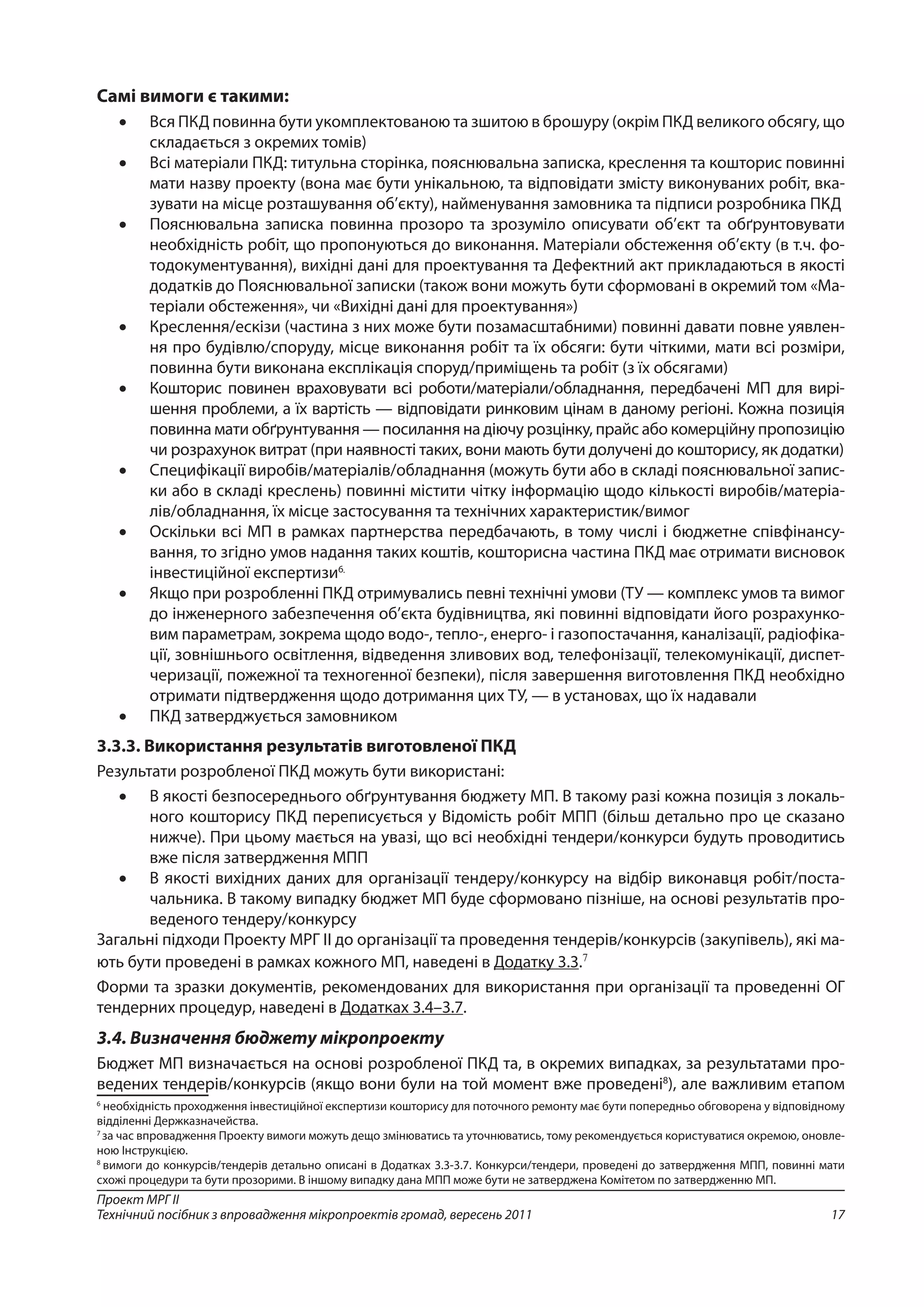 17
Проект МРГ ІІ
Технічний посібник з впровадження мікропроектів громад, вересень 2011
Самі вимоги є такими:
•	 Вся ПКД повинна бути укомплектованою та зшитою в брошуру (окрім ПКД великого обсягу, що
складається з окремих томів)
•	 Всі матеріали ПКД: титульна сторінка, пояснювальна записка, креслення та кошторис повинні
мати назву проекту (вона має бути унікальною, та відповідати змісту виконуваних робіт, вка-
зувати на місце розташування об’єкту), найменування замовника та підписи розробника ПКД
•	 Пояснювальна записка повинна прозоро та зрозуміло описувати об’єкт та обґрунтовувати
необхідність робіт, що пропонуються до виконання. Матеріали обстеження об’єкту (в т.ч. фо-
тодокументування), вихідні дані для проектування та Дефектний акт прикладаються в якості
додатків до Пояснювальної записки (також вони можуть бути сформовані в окремий том «Ма-
теріали обстеження», чи «Вихідні дані для проектування»)
•	 Креслення/ескізи (частина з них може бути позамасштабними) повинні давати повне уявлен-
ня про будівлю/споруду, місце виконання робіт та їх обсяги: бути чіткими, мати всі розміри,
повинна бути виконана експлікація споруд/приміщень та робіт (з їх обсягами)
•	 Кошторис повинен враховувати всі роботи/матеріали/обладнання, передбачені МП для вирі-
шення проблеми, а їх вартість — відповідати ринковим цінам в даному регіоні. Кожна позиція
повинна мати обґрунтування — посилання на діючу розцінку, прайс або комерційну пропозицію
чи розрахунок витрат (при наявності таких, вони мають бути долучені до кошторису, як додатки)
•	 Специфікації виробів/матеріалів/обладнання (можуть бути або в складі пояснювальної запис-
ки або в складі креслень) повинні містити чітку інформацію щодо кількості виробів/матеріа-
лів/обладнання, їх місце застосування та технічних характеристик/вимог
•	 Оскільки всі МП в рамках партнерства передбачають, в тому числі і бюджетне співфінансу-
вання, то згідно умов надання таких коштів, кошторисна частина ПКД має отримати висновок
інвестиційної експертизи6.
•	 Якщо при розробленні ПКД отримувались певні технічні умови (ТУ — комплекс умов та вимог
до інженерного забезпечення об’єкта будівництва, які повинні відповідати його розрахунко-
вим параметрам, зокрема щодо водо-, тепло-, енерго- і газопостачання, каналізації, радіофіка-
ції, зовнішнього освітлення, відведення зливових вод, телефонізації, телекомунікації, диспет-
черизації, пожежної та техногенної безпеки), після завершення виготовлення ПКД необхідно
отримати підтвердження щодо дотримання цих ТУ, — в установах, що їх надавали
•	 ПКД затверджується замовником
3.3.3. Використання результатів виготовленої ПКД
Результати розробленої ПКД можуть бути використані:
•	 В якості безпосереднього обґрунтування бюджету МП. В такому разі кожна позиція з локаль-
ного кошторису ПКД переписується у Відомість робіт МПП (більш детально про це сказано
нижче). При цьому мається на увазі, що всі необхідні тендери/конкурси будуть проводитись
вже після затвердження МПП
•	 В якості вихідних даних для організації тендеру/конкурсу на відбір виконавця робіт/поста-
чальника. В такому випадку бюджет МП буде сформовано пізніше, на основі результатів про-
веденого тендеру/конкурсу
Загальні підходи Проекту МРГ ІІ до організації та проведення тендерів/конкурсів (закупівель), які ма-
ють бути проведені в рамках кожного МП, наведені в Додатку 3.3.7
Форми та зразки документів, рекомендованих для використання при організації та проведенні ОГ
тендерних процедур, наведені в Додатках 3.4–3.7.
3.4. Визначення бюджету мікропроекту
Бюджет МП визначається на основі розробленої ПКД та, в окремих випадках, за результатами про-
ведених тендерів/конкурсів (якщо вони були на той момент вже проведені8
), але важливим етапом
6
необхідність проходження інвестиційної експертизи кошторису для поточного ремонту має бути попередньо обговорена у відповідному
відділенні Держказначейства.
7
за час впровадження Проекту вимоги можуть дещо змінюватись та уточнюватись, тому рекомендується користуватися окремою, оновле-
ною Інструкцією.
8
вимоги до конкурсів/тендерів детально описані в Додатках 3.3-3.7. Конкурси/тендери, проведені до затвердження МПП, повинні мати
схожі процедури та бути прозорими. В іншому випадку дана МПП може бути не затверджена Комітетом по затвердженню МП.
 