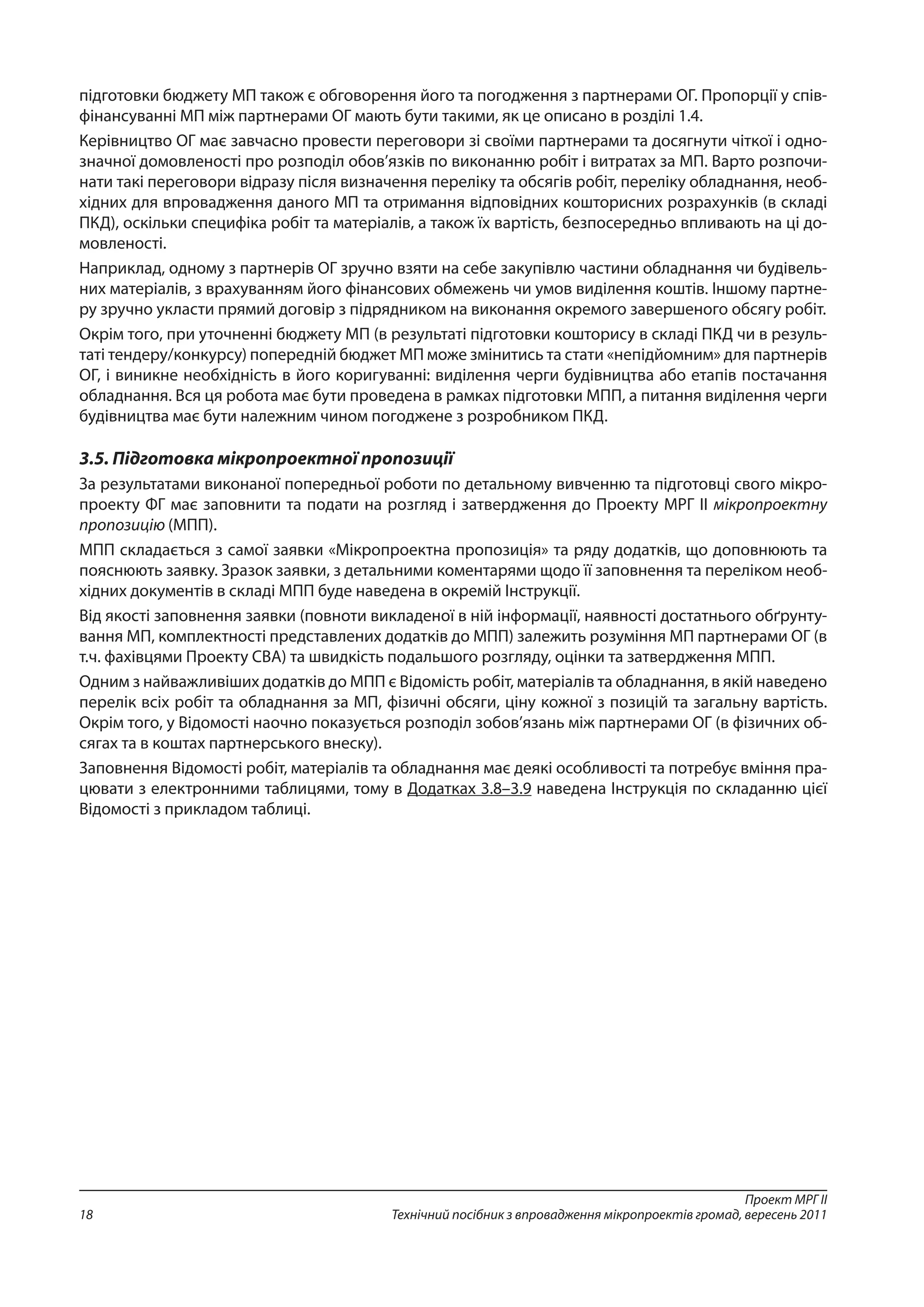 Проект МРГ ІІ
Технічний посібник з впровадження мікропроектів громад, вересень 201118
підготовки бюджету МП також є обговорення його та погодження з партнерами ОГ. Пропорції у спів-
фінансуванні МП між партнерами ОГ мають бути такими, як це описано в розділі 1.4.
Керівництво ОГ має завчасно провести переговори зі своїми партнерами та досягнути чіткої і одно-
значної домовленості про розподіл обов’язків по виконанню робіт і витратах за МП. Варто розпочи-
нати такі переговори відразу після визначення переліку та обсягів робіт, переліку обладнання, необ-
хідних для впровадження даного МП та отримання відповідних кошторисних розрахунків (в складі
ПКД), оскільки специфіка робіт та матеріалів, а також їх вартість, безпосередньо впливають на ці до-
мовленості.
Наприклад, одному з партнерів ОГ зручно взяти на себе закупівлю частини обладнання чи будівель-
них матеріалів, з врахуванням його фінансових обмежень чи умов виділення коштів. Іншому партне-
ру зручно укласти прямий договір з підрядником на виконання окремого завершеного обсягу робіт.
Окрім того, при уточненні бюджету МП (в результаті підготовки кошторису в складі ПКД чи в резуль-
таті тендеру/конкурсу) попередній бюджет МП може змінитись та стати «непідйомним» для партнерів
ОГ, і виникне необхідність в його коригуванні: виділення черги будівництва або етапів постачання
обладнання. Вся ця робота має бути проведена в рамках підготовки МПП, а питання виділення черги
будівництва має бути належним чином погоджене з розробником ПКД.
3.5. Підготовка мікропроектної пропозиції
За результатами виконаної попередньої роботи по детальному вивченню та підготовці свого мікро-
проекту ФГ має заповнити та подати на розгляд і затвердження до Проекту МРГ ІІ мікропроектну
пропозицію (МПП).
МПП складається з самої заявки «Мікропроектна пропозиція» та ряду додатків, що доповнюють та
пояснюють заявку. Зразок заявки, з детальними коментарями щодо її заповнення та переліком необ-
хідних документів в складі МПП буде наведена в окремій Інструкції.
Від якості заповнення заявки (повноти викладеної в ній інформації, наявності достатнього обґрунту-
вання МП, комплектності представлених додатків до МПП) залежить розуміння МП партнерами ОГ (в
т.ч. фахівцями Проекту СВА) та швидкість подальшого розгляду, оцінки та затвердження МПП.
Одним з найважливіших додатків до МПП є Відомість робіт, матеріалів та обладнання, в якій наведено
перелік всіх робіт та обладнання за МП, фізичні обсяги, ціну кожної з позицій та загальну вартість.
Окрім того, у Відомості наочно показується розподіл зобов’язань між партнерами ОГ (в фізичних об-
сягах та в коштах партнерського внеску).
Заповнення Відомості робіт, матеріалів та обладнання має деякі особливості та потребує вміння пра-
цювати з електронними таблицями, тому в Додатках 3.8–3.9 наведена Інструкція по складанню цієї
Відомості з прикладом таблиці.
 