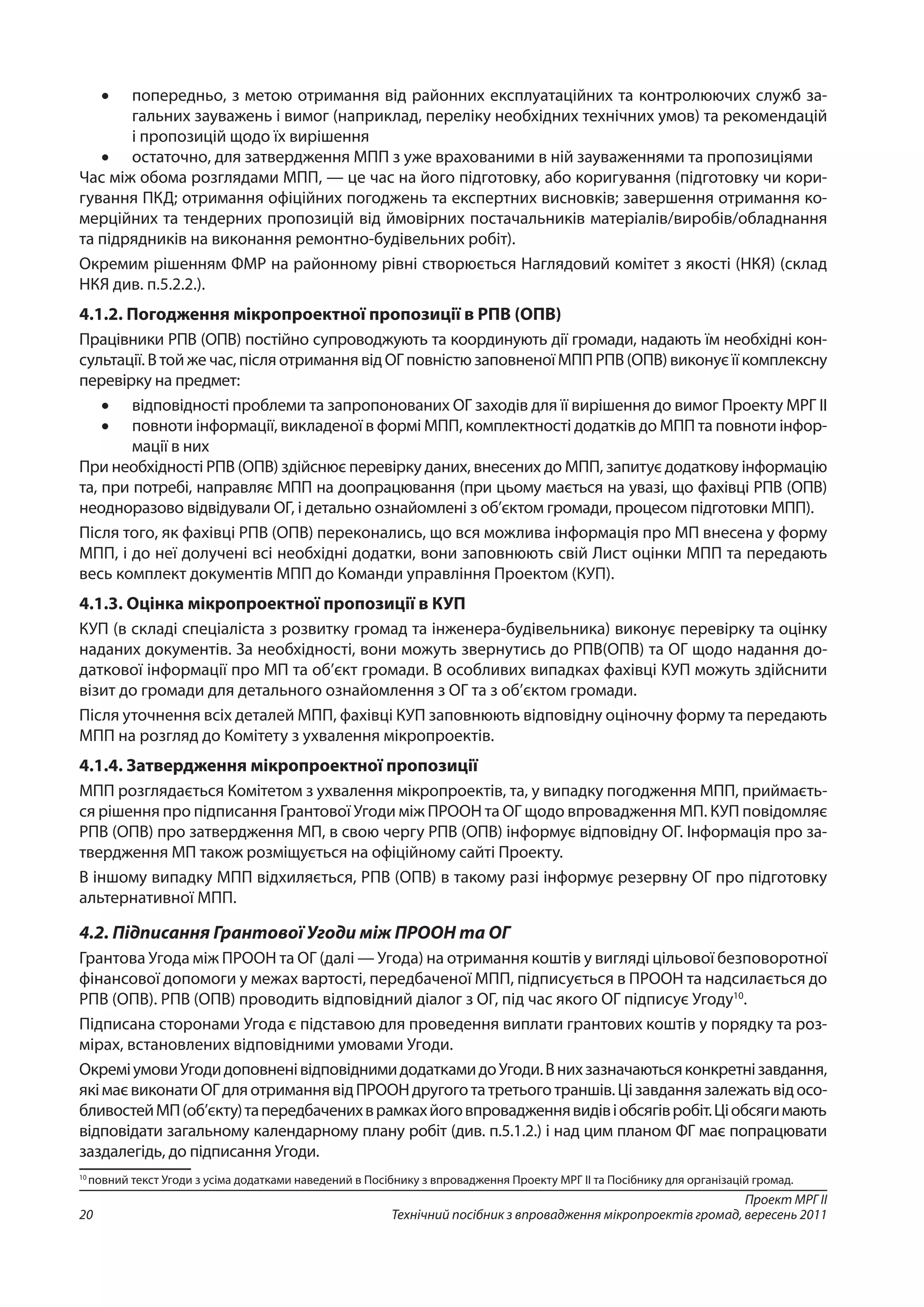 Проект МРГ ІІ
Технічний посібник з впровадження мікропроектів громад, вересень 201120
•	 попередньо, з метою отримання від районних експлуатаційних та контролюючих служб за-
гальних зауважень і вимог (наприклад, переліку необхідних технічних умов) та рекомендацій
і пропозицій щодо їх вирішення
•	 остаточно, для затвердження МПП з уже врахованими в ній зауваженнями та пропозиціями
Час між обома розглядами МПП, — це час на його підготовку, або коригування (підготовку чи кори-
гування ПКД; отримання офіційних погоджень та експертних висновків; завершення отримання ко-
мерційних та тендерних пропозицій від ймовірних постачальників матеріалів/виробів/обладнання
та підрядників на виконання ремонтно-будівельних робіт).
Окремим рішенням ФМР на районному рівні створюється Наглядовий комітет з якості (НКЯ) (склад
НКЯ див. п.5.2.2.).
4.1.2. Погодження мікропроектної пропозиції в РПВ (ОПВ)
Працівники РПВ (ОПВ) постійно супроводжують та координують дії громади, надають їм необхідні кон-
сультації.Втойжечас,післяотриманнявідОГ повністюзаповненоїМППРПВ (ОПВ)виконуєїїкомплексну
перевірку на предмет:
•	 відповідності проблеми та запропонованих ОГ заходів для її вирішення до вимог Проекту МРГ ІІ
•	 повноти інформації, викладеної в формі МПП, комплектності додатків до МПП та повноти інфор-
мації в них
При необхідності РПВ (ОПВ) здійснює перевірку даних, внесених до МПП, запитує додаткову інформацію
та, при потребі, направляє МПП на доопрацювання (при цьому мається на увазі, що фахівці РПВ (ОПВ)
неодноразово відвідували ОГ, і детально ознайомлені з об’єктом громади, процесом підготовки МПП).
Після того, як фахівці РПВ (ОПВ) переконались, що вся можлива інформація про МП внесена у форму
МПП, і до неї долучені всі необхідні додатки, вони заповнюють свій Лист оцінки МПП та передають
весь комплект документів МПП до Команди управління Проектом (КУП).
4.1.3. Оцінка мікропроектної пропозиції в КУП
КУП (в складі спеціаліста з розвитку громад та інженера-будівельника) виконує перевірку та оцінку
наданих документів. За необхідності, вони можуть звернутись до РПВ(ОПВ) та ОГ щодо надання до-
даткової інформації про МП та об’єкт громади. В особливих випадках фахівці КУП можуть здійснити
візит до громади для детального ознайомлення з ОГ та з об’єктом громади.
Після уточнення всіх деталей МПП, фахівці КУП заповнюють відповідну оціночну форму та передають
МПП на розгляд до Комітету з ухвалення мікропроектів.
4.1.4. Затвердження мікропроектної пропозиції
МПП розглядається Комітетом з ухвалення мікропроектів, та, у випадку погодження МПП, приймаєть-
ся рішення про підписання Грантової Угоди між ПРООН та ОГ щодо впровадження МП. КУП повідомляє
РПВ (ОПВ) про затвердження МП, в свою чергу РПВ (ОПВ) інформує відповідну ОГ. Інформація про за-
твердження МП також розміщується на офіційному сайті Проекту.
В іншому випадку МПП відхиляється, РПВ (ОПВ) в такому разі інформує резервну ОГ про підготовку
альтернативної МПП.
4.2. Підписання Грантової Угоди між ПРООН та ОГ
Грантова Угода між ПРООН та ОГ (далі — Угода) на отримання коштів у вигляді цільової безповоротної
фінансової допомоги у межах вартості, передбаченої МПП, підписується в ПРООН та надсилається до
РПВ (ОПВ). РПВ (ОПВ) проводить відповідний діалог з ОГ, під час якого ОГ підписує Угоду10
.
Підписана сторонами Угода є підставою для проведення виплати грантових коштів у порядку та роз-
мірах, встановлених відповідними умовами Угоди.
ОкреміумовиУгодидоповненівідповіднимидодаткамидоУгоди.Внихзазначаютьсяконкретнізавдання,
якімаєвиконатиОГдляотриманнявідПРООНдругоготатретьоготраншів.Цізавданнязалежатьвідосо-
бливостейМП(об’єкту)тапередбаченихврамкахйоговпровадженнявидівіобсягівробіт.Ці обсягимають
відповідати загальному календарному плану робіт (див. п.5.1.2.) і над цим планом ФГ має попрацювати
заздалегідь, до підписання Угоди.
10
повний текст Угоди з усіма додатками наведений в Посібнику з впровадження Проекту МРГ ІІ та Посібнику для організацій громад.
 