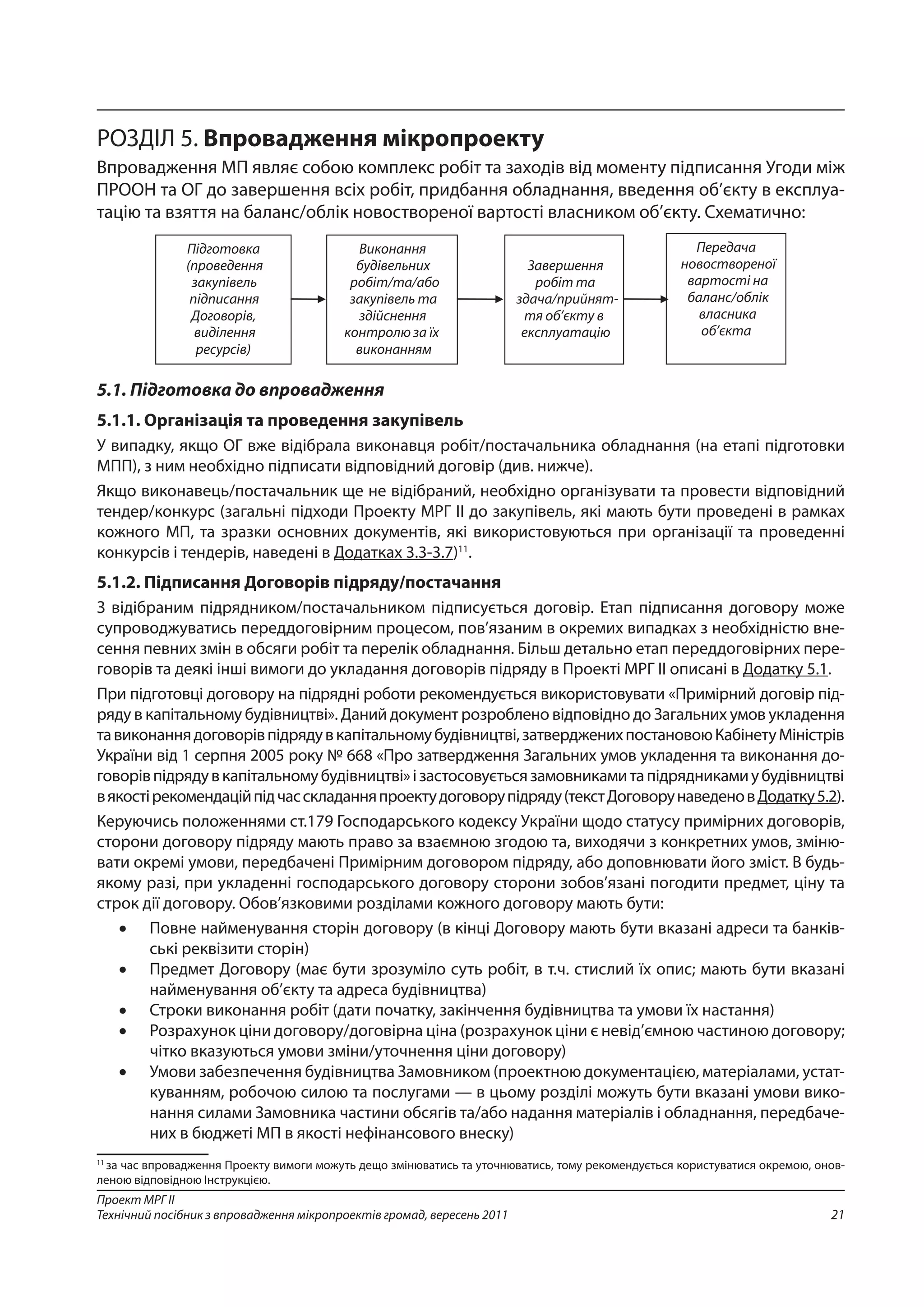21
Проект МРГ ІІ
Технічний посібник з впровадження мікропроектів громад, вересень 2011
РОЗДІЛ 5. Впровадження мікропроекту
Впровадження МП являє собою комплекс робіт та заходів від моменту підписання Угоди між
ПРООН та ОГ до завершення всіх робіт, придбання обладнання, введення об’єкту в експлуа-
тацію та взяття на баланс/облік новоствореної вартості власником об’єкту. Схематично:
5.1. Підготовка до впровадження
5.1.1. Організація та проведення закупівель
У випадку, якщо ОГ вже відібрала виконавця робіт/постачальника обладнання (на етапі підготовки
МПП), з ним необхідно підписати відповідний договір (див. нижче).
Якщо виконавець/постачальник ще не відібраний, необхідно організувати та провести відповідний
тендер/конкурс (загальні підходи Проекту МРГ ІІ до закупівель, які мають бути проведені в рамках
кожного МП, та зразки основних документів, які використовуються при організації та проведенні
конкурсів і тендерів, наведені в Додатках 3.3-3.7)11
.
5.1.2. Підписання Договорів підряду/постачання
З відібраним підрядником/постачальником підписується договір. Етап підписання договору може
супроводжуватись переддоговірним процесом, пов’язаним в окремих випадках з необхідністю вне-
сення певних змін в обсяги робіт та перелік обладнання. Більш детально етап переддоговірних пере-
говорів та деякі інші вимоги до укладання договорів підряду в Проекті МРГ ІІ описані в Додатку 5.1.
При підготовці договору на підрядні роботи рекомендується використовувати «Примірний договір під-
ряду в капітальному будівництві». Даний документ розроблено відповідно до Загальних умов укладення
тавиконаннядоговорівпідрядувкапітальномубудівництві,затвердженихпостановоюКабінетуМіністрів
України від 1 серпня 2005 року № 668 «Про затвердження Загальних умов укладення та виконання до-
говорівпідрядувкапітальномубудівництві»ізастосовуєтьсязамовникамитапідрядникамиубудівництві
в якостірекомендаційпідчасскладанняпроектудоговорупідряду(текстДоговорунаведеновДодатку5.2).
Керуючись положеннями ст.179 Господарського кодексу України щодо статусу примірних договорів,
сторони договору підряду мають право за взаємною згодою та, виходячи з конкретних умов, зміню-
вати окремі умови, передбачені Примірним договором підряду, або доповнювати його зміст. В будь-
якому разі, при укладенні господарського договору сторони зобов’язані погодити предмет, ціну та
строк дії договору. Обов’язковими розділами кожного договору мають бути:
•	 Повне найменування сторін договору (в кінці Договору мають бути вказані адреси та банків-
ські реквізити сторін)
•	 Предмет Договору (має бути зрозуміло суть робіт, в т.ч. стислий їх опис; мають бути вказані
найменування об’єкту та адреса будівництва)
•	 Строки виконання робіт (дати початку, закінчення будівництва та умови їх настання)
•	 Розрахунок ціни договору/договірна ціна (розрахунок ціни є невід’ємною частиною договору;
чітко вказуються умови зміни/уточнення ціни договору)
•	 Умови забезпечення будівництва Замовником (проектною документацією, матеріалами, устат-
куванням, робочою силою та послугами — в цьому розділі можуть бути вказані умови вико-
нання силами Замовника частини обсягів та/або надання матеріалів і обладнання, передбаче-
них в бюджеті МП в якості нефінансового внеску)
11
за час впровадження Проекту вимоги можуть дещо змінюватись та уточнюватись, тому рекомендується користуватися окремою, онов-
леною відповідною Інструкцією.
 