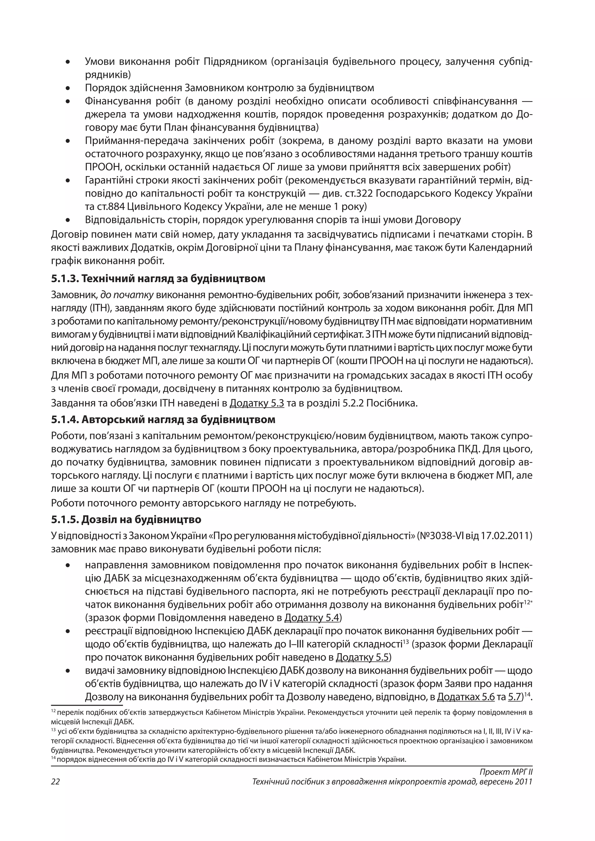 Проект МРГ ІІ
Технічний посібник з впровадження мікропроектів громад, вересень 201122
•	 Умови виконання робіт Підрядником (організація будівельного процесу, залучення субпід­
рядників)
•	 Порядок здійснення Замовником контролю за будівництвом
•	 Фінансування робіт (в даному розділі необхідно описати особливості співфінансування —
джерела та умови надходження коштів, порядок проведення розрахунків; додатком до До-
говору має бути План фінансування будівництва)
•	 Приймання-передача закінчених робіт (зокрема, в даному розділі варто вказати на умови
остаточного розрахунку, якщо це пов’язано з особливостями надання третього траншу коштів
ПРООН, оскільки останній надається ОГ лише за умови прийняття всіх завершених робіт)
•	 Гарантійні строки якості закінчених робіт (рекомендується вказувати гарантійний термін, від-
повідно до капітальності робіт та конструкцій — див. ст.322 Господарського Кодексу України
та ст.884 Цивільного Кодексу України, але не менше 1 року)
•	 Відповідальність сторін, порядок урегулювання спорів та інші умови Договору
Договір повинен мати свій номер, дату укладання та засвідчуватись підписами і печатками сторін. В
якості важливих Додатків, окрім Договірної ціни та Плану фінансування, має також бути Календарний
графік виконання робіт.
5.1.3. Технічний нагляд за будівництвом
Замовник, до початку виконання ремонтно-будівельних робіт, зобов’язаний призначити інженера з тех-
нагляду (ІТН), завданням якого буде здійснювати постійний контроль за ходом виконання робіт. Для МП
з роботамипокапітальномуремонту/реконструкції/новомубудівництвуІТНмаєвідповідатинормативним
вимогамубудівництвіімативідповіднийКваліфікаційнийсертифікат.ЗІТНможебутипідписанийвідповід-
нийдоговірнанаданняпослугтехнагляду.Ціпослугиможутьбутиплатнимиівартістьцихпослугможебути
включена в бюджет МП, але лише за кошти ОГ чи партнерів ОГ (кошти ПРООН на ці послуги не надаються).
Для МП з роботами поточного ремонту ОГ має призначити на громадських засадах в якості ІТН особу
з членів своєї громади, досвідчену в питаннях контролю за будівництвом.
Завдання та обов’язки ІТН наведені в Додатку 5.3 та в розділі 5.2.2 Посібника.
5.1.4. Авторський нагляд за будівництвом
Роботи, пов’язані з капітальним ремонтом/реконструкцією/новим будівництвом, мають також супро-
воджуватись наглядом за будівництвом з боку проектувальника, автора/розробника ПКД. Для цього,
до початку будівництва, замовник повинен підписати з проектувальником відповідний договір ав-
торського нагляду. Ці послуги є платними і вартість цих послуг може бути включена в бюджет МП, але
лише за кошти ОГ чи партнерів ОГ (кошти ПРООН на ці послуги не надаються).
Роботи поточного ремонту авторського нагляду не потребують.
5.1.5. Дозвіл на будівництво
УвідповідностізЗакономУкраїни«Прорегулюваннямістобудівноїдіяльності»(№3038-VIвід17.02.2011)
замовник має право виконувати будівельні роботи після:
•	 направлення замовником повідомлення про початок виконання будівельних робіт в Інспек-
цію ДАБК за місцезнаходженням об’єкта будівництва — щодо об’єктів, будівництво яких здій-
снюється на підставі будівельного паспорта, які не потребують реєстрації декларації про по-
чаток виконання будівельних робіт або отримання дозволу на виконання будівельних робіт12*
(зразок форми Повідомлення наведено в Додатку 5.4)
•	 реєстрації відповідною Інспекцією ДАБК декларації про початок виконання будівельних робіт —
щодо об’єктів будівництва, що належать до I–III категорій складності13
(зразок форми Декларації
про початок виконання будівельних робіт наведено в Додатку 5.5)
•	 видачізамовникувідповідноюІнспекцієюДАБКдозволунавиконаннябудівельнихробіт—щодо
об’єктів будівництва, що належать до IV іV категорій складності (зразок форм Заяви про надання
Дозволу на виконання будівельних робіт та Дозволу наведено, відповідно, в Додатках 5.6 та 5.7)14
.
12
перелік подібних об’єктів затверджується Кабінетом Міністрів України. Рекомендується уточнити цей перелік та форму повідомлення в
місцевій Інспекції ДАБК.
13
усі об’єкти будівництва за складністю архітектурно-будівельного рішення та/або інженерного обладнання поділяються на I, II, III, IV і V ка-
тегорії складності. Віднесення об’єкта будівництва до тієї чи іншої категорії складності здійснюється проектною організацією і замовником
будівництва. Рекомендується уточнити категорійність об’єкту в місцевій Інспекції ДАБК.
14
порядок віднесення об’єктів до IV і V категорій складності визначається Кабінетом Міністрів України.
 
