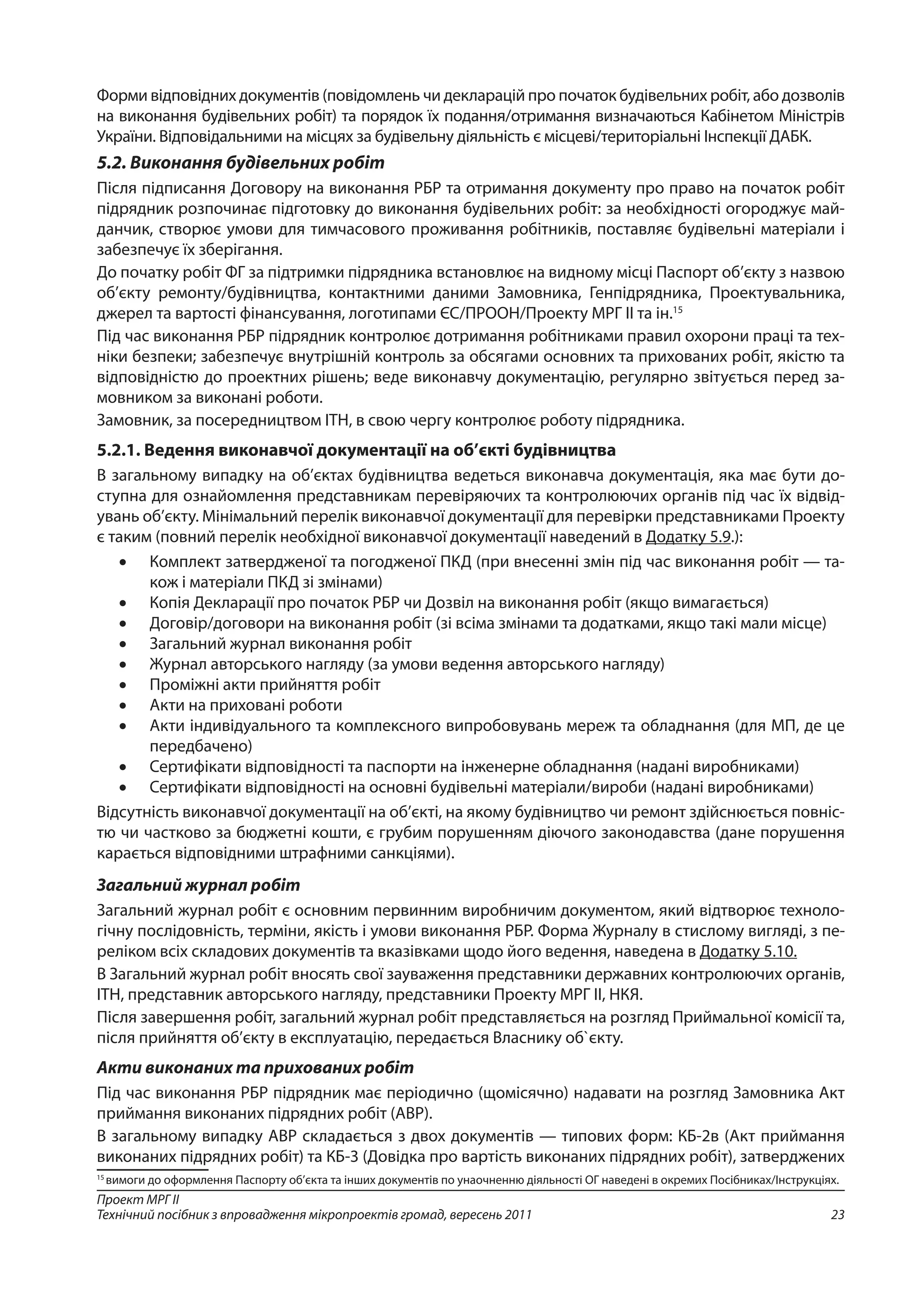 23
Проект МРГ ІІ
Технічний посібник з впровадження мікропроектів громад, вересень 2011
Форми відповідних документів (повідомлень чи декларацій про початок будівельних робіт, або дозволів
на виконання будівельних робіт) та порядок їх подання/отримання визначаються Кабінетом Міністрів
України. Відповідальними на місцях за будівельну діяльність є місцеві/територіальні Інспекції ДАБК.
5.2. Виконання будівельних робіт
Після підписання Договору на виконання РБР та отримання документу про право на початок робіт
підрядник розпочинає підготовку до виконання будівельних робіт: за необхідності огороджує май-
данчик, створює умови для тимчасового проживання робітників, поставляє будівельні матеріали і
забезпечує їх зберігання.
До початку робіт ФГ за підтримки підрядника встановлює на видному місці Паспорт об’єкту з назвою
об’єкту ремонту/будівництва, контактними даними Замовника, Генпідрядника, Проектувальника,
джерел та вартості фінансування, логотипами ЄС/ПРООН/Проекту МРГ ІІ та ін.15
Під час виконання РБР підрядник контролює дотримання робітниками правил охорони праці та тех-
ніки безпеки; забезпечує внутрішній контроль за обсягами основних та прихованих робіт, якістю та
відповідністю до проектних рішень; веде виконавчу документацію, регулярно звітується перед за-
мовником за виконані роботи.
Замовник, за посередництвом ІТН, в свою чергу контролює роботу підрядника.
5.2.1. Ведення виконавчої документації на об’єкті будівництва
В загальному випадку на об’єктах будівництва ведеться виконавча документація, яка має бути до-
ступна для ознайомлення представникам перевіряючих та контролюючих органів під час їх відвід-
увань об’єкту. Мінімальний перелік виконавчої документації для перевірки представниками Проекту
є таким (повний перелік необхідної виконавчої документації наведений в Додатку 5.9.):
•	 Комплект затвердженої та погодженої ПКД (при внесенні змін під час виконання робіт — та-
кож і матеріали ПКД зі змінами)
•	 Копія Декларації про початок РБР чи Дозвіл на виконання робіт (якщо вимагається)
•	 Договір/договори на виконання робіт (зі всіма змінами та додатками, якщо такі мали місце)
•	 Загальний журнал виконання робіт
•	 Журнал авторського нагляду (за умови ведення авторського нагляду)
•	 Проміжні акти прийняття робіт
•	 Акти на приховані роботи
•	 Акти індивідуального та комплексного випробовувань мереж та обладнання (для МП, де це
передбачено)
•	 Сертифікати відповідності та паспорти на інженерне обладнання (надані виробниками)
•	 Сертифікати відповідності на основні будівельні матеріали/вироби (надані виробниками)
Відсутність виконавчої документації на об’єкті, на якому будівництво чи ремонт здійснюється повніс-
тю чи частково за бюджетні кошти, є грубим порушенням діючого законодавства (дане порушення
карається відповідними штрафними санкціями).
Загальний журнал робіт
Загальний журнал робіт є основним первинним виробничим документом, який відтворює техноло-
гічну послідовність, терміни, якість і умови виконання РБР. Форма Журналу в стислому вигляді, з пе-
реліком всіх складових документів та вказівками щодо його ведення, наведена в Додатку 5.10.
В Загальний журнал робіт вносять свої зауваження представники державних контролюючих органів,
ІТН, представник авторського нагляду, представники Проекту МРГ ІІ, НКЯ.
Після завершення робіт, загальний журнал робіт представляється на розгляд Приймальної комісії та,
після прийняття об’єкту в експлуатацію, передається Власнику об`єкту.
Акти виконаних та прихованих робіт
Під час виконання РБР підрядник має періодично (щомісячно) надавати на розгляд Замовника Акт
приймання виконаних підрядних робіт (АВР).
В загальному випадку АВР складається з двох документів — типових форм: КБ-2в (Акт приймання
виконаних підрядних робіт) та КБ-3 (Довідка про вартість виконаних підрядних робіт), затверджених
15
вимоги до оформлення Паспорту об’єкта та інших документів по унаочненню діяльності ОГ наведені в окремих Посібниках/Інструкціях.
 