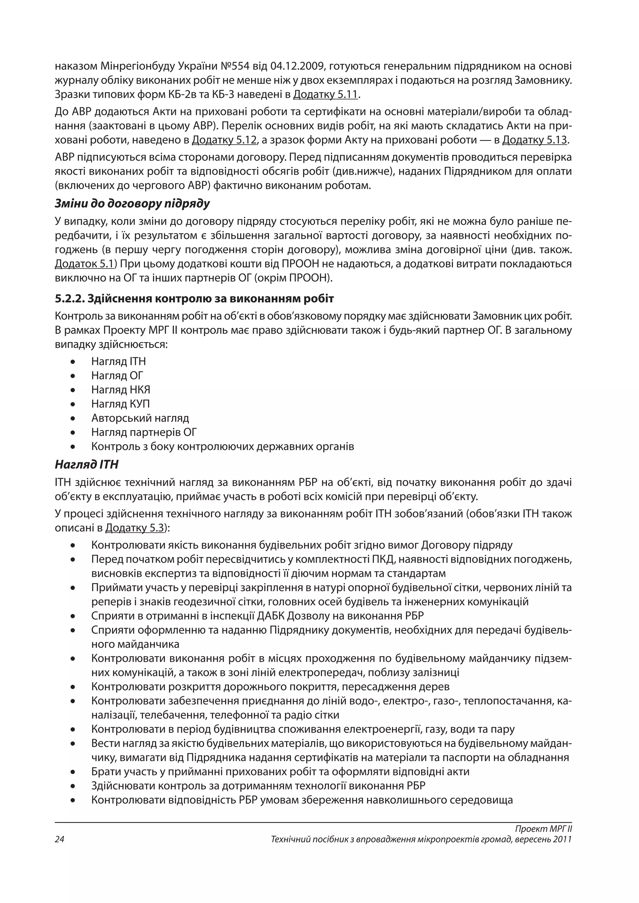 Проект МРГ ІІ
Технічний посібник з впровадження мікропроектів громад, вересень 201124
наказом Мінрегіонбуду України №554 від 04.12.2009, готуються генеральним підрядником на основі
журналу обліку виконаних робіт не менше ніж у двох екземплярах і подаються на розгляд Замовнику.
Зразки типових форм КБ-2в та КБ-3 наведені в Додатку 5.11.
До АВР додаються Акти на приховані роботи та сертифікати на основні матеріали/вироби та облад-
нання (заактовані в цьому АВР). Перелік основних видів робіт, на які мають складатись Акти на при-
ховані роботи, наведено в Додатку 5.12, а зразок форми Акту на приховані роботи — в Додатку 5.13.
АВР підписуються всіма сторонами договору. Перед підписанням документів проводиться перевірка
якості виконаних робіт та відповідності обсягів робіт (див.нижче), наданих Підрядником для оплати
(включених до чергового АВР) фактично виконаним роботам.
Зміни до договору підряду
У випадку, коли зміни до договору підряду стосуються переліку робіт, які не можна було раніше пе-
редбачити, і їх результатом є збільшення загальної вартості договору, за наявності необхідних по-
годжень (в першу чергу погодження сторін договору), можлива зміна договірної ціни (див. також.
Додаток 5.1) При цьому додаткові кошти від ПРООН не надаються, а додаткові витрати покладаються
виключно на ОГ та інших партнерів ОГ (окрім ПРООН).
5.2.2. Здійснення контролю за виконанням робіт
Контроль за виконанням робіт на об’єкті в обов’язковому порядку має здійснювати Замовник цих робіт.
В рамках Проекту МРГ ІІ контроль має право здійснювати також і будь-який партнер ОГ. В загальному
випадку здійснюється:
•	 Нагляд ІТН
•	 Нагляд ОГ
•	 Нагляд НКЯ
•	 Нагляд КУП
•	 Авторський нагляд
•	 Нагляд партнерів ОГ
•	 Контроль з боку контролюючих державних органів
Нагляд ІТН
ІТН здійснює технічний нагляд за виконанням РБР на об’єкті, від початку виконання робіт до здачі
об’єкту в експлуатацію, приймає участь в роботі всіх комісій при перевірці об’єкту.
У процесі здійснення технічного нагляду за виконанням робіт ІТН зобов’язаний (обов’язки ІТН також
описані в Додатку 5.3):
•	 Контролювати якість виконання будівельних робіт згідно вимог Договору підряду
•	 Перед початком робіт пересвідчитись у комплектності ПКД, наявності відповідних погоджень,
висновків експертиз та відповідності її діючим нормам та стандартам
•	 Приймати участь у перевірці закріплення в натурі опорної будівельної сітки, червоних ліній та
реперів і знаків геодезичної сітки, головних осей будівель та інженерних комунікацій
•	 Сприяти в отриманні в інспекції ДАБК Дозволу на виконання РБР
•	 Сприяти оформленню та наданню Підряднику документів, необхідних для передачі будівель-
ного майданчика
•	 Контролювати виконання робіт в місцях проходження по будівельному майданчику підзем-
них комунікацій, а також в зоні ліній електропередач, поблизу залізниці
•	 Контролювати розкриття дорожнього покриття, пересадження дерев
•	 Контролювати забезпечення приєднання до ліній водо-, електро-, газо-, теплопостачання, ка-
налізації, телебачення, телефонної та радіо сітки
•	 Контролювати в період будівництва споживання електроенергії, газу, води та пару
•	 Вести нагляд за якістю будівельних матеріалів, що використовуються на будівельному майдан-
чику, вимагати від Підрядника надання сертифікатів на матеріали та паспорти на обладнання
•	 Брати участь у прийманні прихованих робіт та оформляти відповідні акти
•	 Здійснювати контроль за дотриманням технології виконання РБР
•	 Контролювати відповідність РБР умовам збереження навколишнього середовища
 