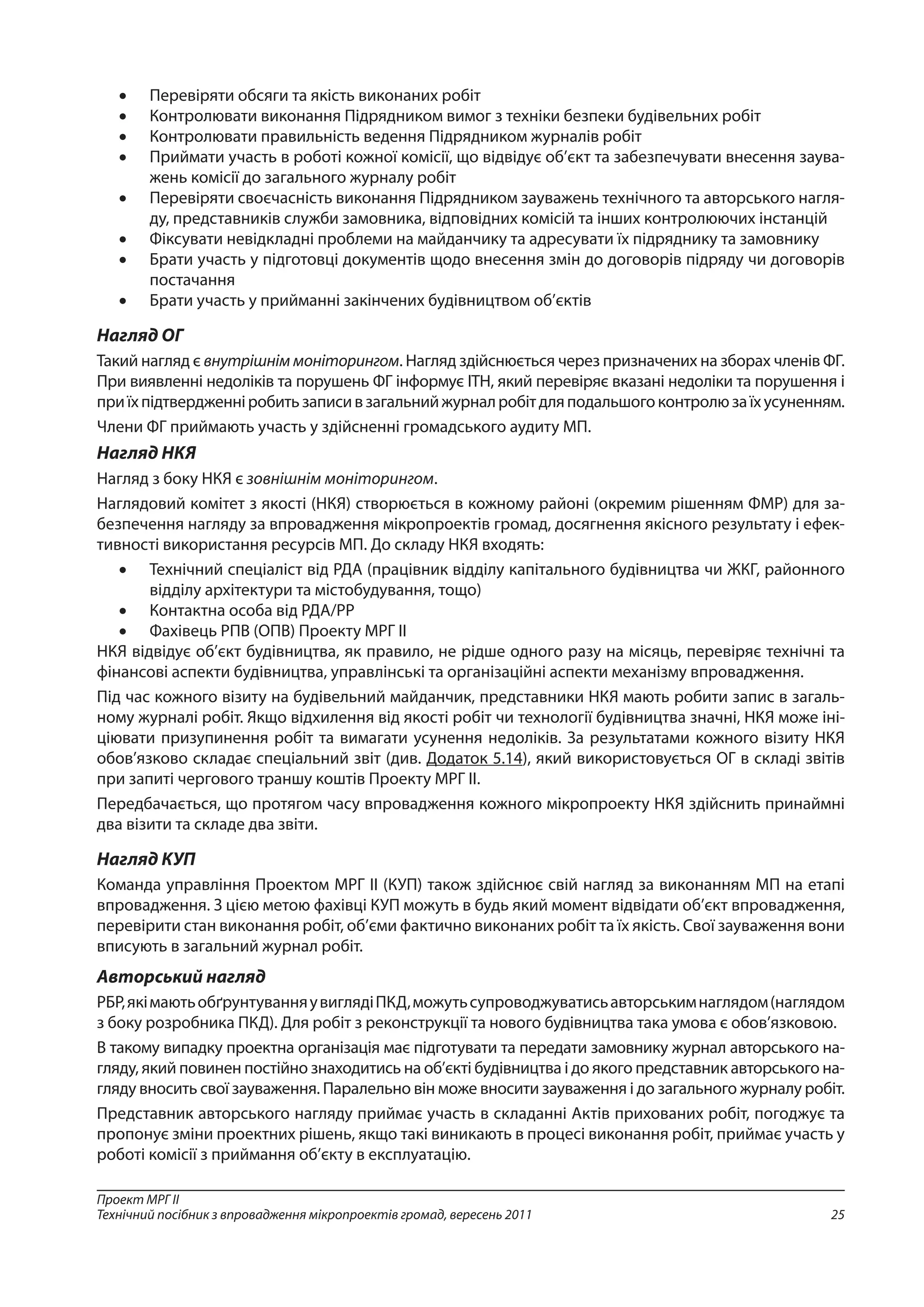 25
Проект МРГ ІІ
Технічний посібник з впровадження мікропроектів громад, вересень 2011
•	 Перевіряти обсяги та якість виконаних робіт
•	 Контролювати виконання Підрядником вимог з техніки безпеки будівельних робіт
•	 Контролювати правильність ведення Підрядником журналів робіт
•	 Приймати участь в роботі кожної комісії, що відвідує об’єкт та забезпечувати внесення заува-
жень комісії до загального журналу робіт
•	 Перевіряти своєчасність виконання Підрядником зауважень технічного та авторського нагля-
ду, представників служби замовника, відповідних комісій та інших контролюючих інстанцій
•	 Фіксувати невідкладні проблеми на майданчику та адресувати їх підряднику та замовнику
•	 Брати участь у підготовці документів щодо внесення змін до договорів підряду чи договорів
постачання
•	 Брати участь у прийманні закінчених будівництвом об’єктів
Нагляд ОГ
Такий нагляд є внутрішніммоніторингом. Нагляд здійснюється через призначених на зборах членів ФГ.
При виявленні недоліків та порушень ФГ інформує ІТН, який перевіряє вказані недоліки та порушення і
приїхпідтвердженніробитьзаписивзагальнийжурналробітдляподальшогоконтролюзаїхусуненням.
Члени ФГ приймають участь у здійсненні громадського аудиту МП.
Нагляд НКЯ
Нагляд з боку НКЯ є зовнішнім моніторингом.
Наглядовий комітет з якості (НКЯ) створюється в кожному районі (окремим рішенням ФМР) для за-
безпечення нагляду за впровадження мікропроектів громад, досягнення якісного результату і ефек-
тивності використання ресурсів МП. До складу НКЯ входять:
•	 Технічний спеціаліст від РДА (працівник відділу капітального будівництва чи ЖКГ, районного
відділу архітектури та містобудування, тощо)
•	 Контактна особа від РДА/РР
•	 Фахівець РПВ (ОПВ) Проекту МРГ ІІ
НКЯ відвідує об’єкт будівництва, як правило, не рідше одного разу на місяць, перевіряє технічні та
фінансові аспекти будівництва, управлінські та організаційні аспекти механізму впровадження.
Під час кожного візиту на будівельний майданчик, представники НКЯ мають робити запис в загаль-
ному журналі робіт. Якщо відхилення від якості робіт чи технології будівництва значні, НКЯ може іні-
ціювати призупинення робіт та вимагати усунення недоліків. За результатами кожного візиту НКЯ
обов’язково складає спеціальний звіт (див. Додаток 5.14), який використовується ОГ в складі звітів
при запиті чергового траншу коштів Проекту МРГ ІІ.
Передбачається, що протягом часу впровадження кожного мікропроекту НКЯ здійснить принаймні
два візити та складе два звіти.
Нагляд КУП
Команда управління Проектом МРГ ІІ (КУП) також здійснює свій нагляд за виконанням МП на етапі
впровадження. З цією метою фахівці КУП можуть в будь який момент відвідати об’єкт впровадження,
перевірити стан виконання робіт, об’єми фактично виконаних робіт та їх якість. Свої зауваження вони
вписують в загальний журнал робіт.
Авторський нагляд
РБР,якімаютьобґрунтуванняувиглядіПКД,можутьсупроводжуватисьавторськимнаглядом(наглядом
з боку розробника ПКД). Для робіт з реконструкції та нового будівництва така умова є обов’язковою.
В такому випадку проектна організація має підготувати та передати замовнику журнал авторського на-
гляду, який повинен постійно знаходитись на об’єкті будівництва і до якого представник авторського на-
гляду вносить свої зауваження. Паралельно він може вносити зауваження і до загального журналу робіт.
Представник авторського нагляду приймає участь в складанні Актів прихованих робіт, погоджує та
пропонує зміни проектних рішень, якщо такі виникають в процесі виконання робіт, приймає участь у
роботі комісії з приймання об’єкту в експлуатацію.
 