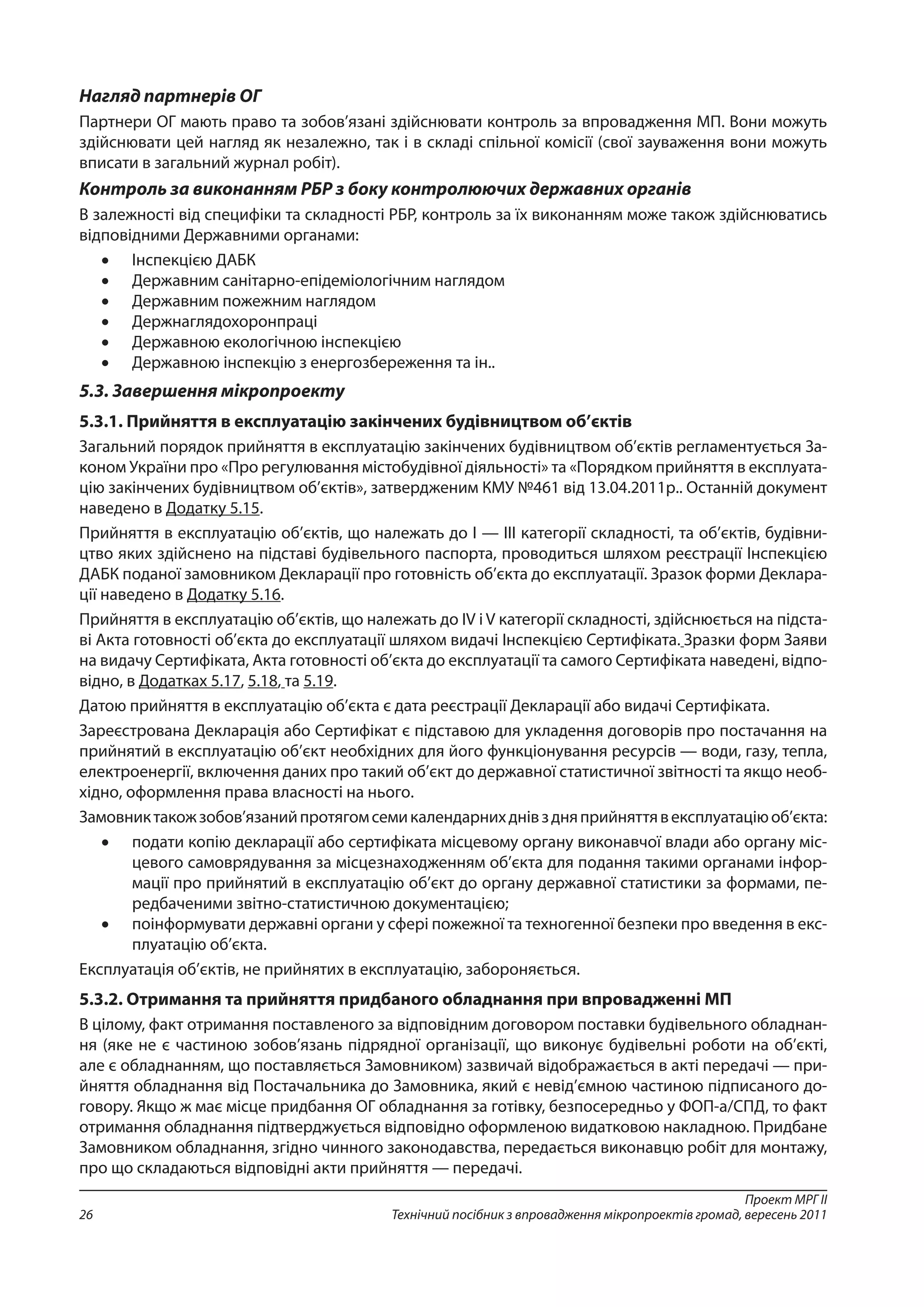 Проект МРГ ІІ
Технічний посібник з впровадження мікропроектів громад, вересень 201126
Нагляд партнерів ОГ
Партнери ОГ мають право та зобов’язані здійснювати контроль за впровадження МП. Вони можуть
здійснювати цей нагляд як незалежно, так і в складі спільної комісії (свої зауваження вони можуть
вписати в загальний журнал робіт).
Контроль за виконанням РБР з боку контролюючих державних органів
В залежності від специфіки та складності РБР, контроль за їх виконанням може також здійснюватись
відповідними Державними органами:
•	 Інспекцією ДАБК
•	 Державним санітарно-епідеміологічним наглядом
•	 Державним пожежним наглядом
•	 Держнаглядохоронпраці
•	 Державною екологічною інспекцією
•	 Державною інспекцію з енергозбереження та ін..
5.3. Завершення мікропроекту
5.3.1. Прийняття в експлуатацію закінчених будівництвом об’єктів
Загальний порядок прийняття в експлуатацію закінчених будівництвом об’єктів регламентується За-
коном України про «Про регулювання містобудівної діяльності» та «Порядком прийняття в експлуата-
цію закінчених будівництвом об’єктів», затвердженим КМУ №461 від 13.04.2011р.. Останній документ
наведено в Додатку 5.15.
Прийняття в експлуатацію об’єктів, що належать до I — III категорії складності, та об’єктів, будівни-
цтво яких здійснено на підставі будівельного паспорта, проводиться шляхом реєстрації Інспекцією
ДАБК поданої замовником Декларації про готовність об’єкта до експлуатації. Зразок форми Деклара-
ції наведено в Додатку 5.16.
Прийняття в експлуатацію об’єктів, що належать до IV і V категорії складності, здійснюється на підста-
ві Акта готовності об’єкта до експлуатації шляхом видачі Інспекцією Сертифіката. Зразки форм Заяви
на видачу Сертифіката, Акта готовності об’єкта до експлуатації та самого Сертифіката наведені, відпо-
відно, в Додатках 5.17, 5.18, та 5.19.
Датою прийняття в експлуатацію об’єкта є дата реєстрації Декларації або видачі Сертифіката.
Зареєстрована Декларація або Сертифікат є підставою для укладення договорів про постачання на
прийнятий в експлуатацію об’єкт необхідних для його функціонування ресурсів — води, газу, тепла,
електроенергії, включення даних про такий об’єкт до державної статистичної звітності та якщо необ-
хідно, оформлення права власності на нього.
Замовниктакожзобов’язанийпротягомсемикалендарнихднівздняприйняттявексплуатаціюоб’єкта:
•	 подати копію декларації або сертифіката місцевому органу виконавчої влади або органу міс-
цевого самоврядування за місцезнаходженням об’єкта для подання такими органами інфор-
мації про прийнятий в експлуатацію об’єкт до органу державної статистики за формами, пе-
редбаченими звітно-статистичною документацією;
•	 поінформувати державні органи у сфері пожежної та техногенної безпеки про введення в екс-
плуатацію об’єкта.
Експлуатація об’єктів, не прийнятих в експлуатацію, забороняється.
5.3.2. Отримання та прийняття придбаного обладнання при впровадженні МП
В цілому, факт отримання поставленого за відповідним договором поставки будівельного обладнан-
ня (яке не є частиною зобов’язань підрядної організації, що виконує будівельні роботи на об’єкті,
але є обладнанням, що поставляється Замовником) зазвичай відображається в акті передачі — при-
йняття обладнання від Постачальника до Замовника, який є невід’ємною частиною підписаного до-
говору. Якщо ж має місце придбання ОГ обладнання за готівку, безпосередньо у ФОП-а/СПД, то факт
отримання обладнання підтверджується відповідно оформленою видатковою накладною. Придбане
Замовником обладнання, згідно чинного законодавства, передається виконавцю робіт для монтажу,
про що складаються відповідні акти прийняття — передачі.
 