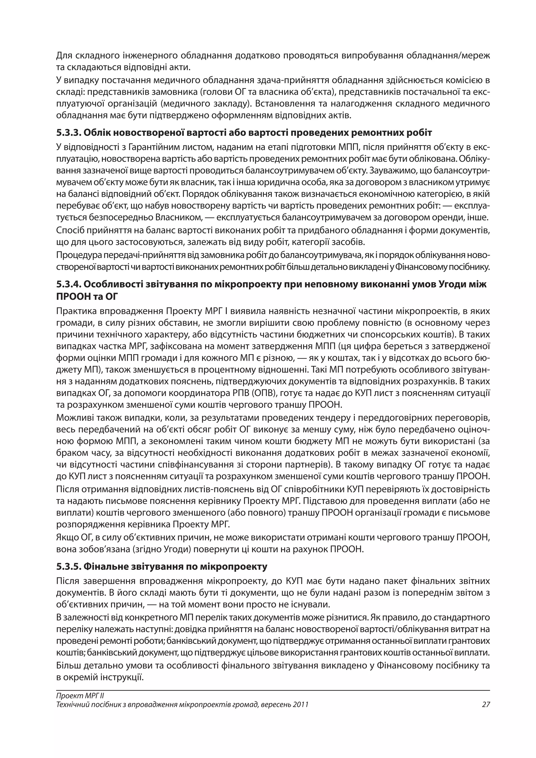 27
Проект МРГ ІІ
Технічний посібник з впровадження мікропроектів громад, вересень 2011
Для складного інженерного обладнання додатково проводяться випробування обладнання/мереж
та складаються відповідні акти.
У випадку постачання медичного обладнання здача-прийняття обладнання здійснюється комісією в
складі: представників замовника (голови ОГ та власника об’єкта), представників постачальної та екс-
плуатуючої організацій (медичного закладу). Встановлення та налагодження складного медичного
обладнання має бути підтверджено оформленням відповідних актів.
5.3.3. Облік новоствореної вартості або вартості проведених ремонтних робіт
У відповідності з Гарантійним листом, наданим на етапі підготовки МПП, після прийняття об’єкту в екс-
плуатацію,новостворенавартістьабовартістьпроведенихремонтнихробітмаєбутиоблікована.Обліку-
вання зазначеної вище вартості проводиться балансоутримувачем об’єкту. Зауважимо, що балансоутри-
мувачемоб’єктуможебутияквласник,такііншаюридичнаособа,яказадоговоромзвласникомутримує
на балансі відповідний об’єкт. Порядок облікування також визначається економічною категорією, в якій
перебуває об’єкт, що набув новостворену вартість чи вартість проведених ремонтних робіт: — експлуа-
тується безпосередньо Власником, — експлуатується балансоутримувачем за договором оренди, інше.
Спосіб прийняття на баланс вартості виконаних робіт та придбаного обладнання і форми документів,
що для цього застосовуються, залежать від виду робіт, категорії засобів.
Процедурапередачі-прийняттявідзамовникаробітдобалансоутримувача,якіпорядокоблікуванняново-
створеноївартостічивартостівиконанихремонтнихробітбільшдетальновикладеніуФінансовомупосібнику.
5.3.4. Особливості звітування по мікропроекту при неповному виконанні умов Угоди між
ПРООН та ОГ
Практика впровадження Проекту МРГ І виявила наявність незначної частини мікропроектів, в яких
громади, в силу різних обставин, не змогли вирішити свою проблему повністю (в основному через
причини технічного характеру, або відсутність частини бюджетних чи спонсорських коштів). В таких
випадках частка МРГ, зафіксована на момент затвердження МПП (ця цифра береться з затвердженої
форми оцінки МПП громади і для кожного МП є різною, — як у коштах, так і у відсотках до всього бю-
джету МП), також зменшується в процентному відношенні. Такі МП потребують особливого звітуван-
ня з наданням додаткових пояснень, підтверджуючих документів та відповідних розрахунків. В таких
випадках ОГ, за допомоги координатора РПВ (ОПВ), готує та надає до КУП лист з поясненням ситуації
та розрахунком зменшеної суми коштів чергового траншу ПРООН.
Можливі також випадки, коли, за результатами проведених тендеру і переддоговірних переговорів,
весь передбачений на об’єкті обсяг робіт ОГ виконує за меншу суму, ніж було передбачено оціноч-
ною формою МПП, а зекономлені таким чином кошти бюджету МП не можуть бути використані (за
браком часу, за відсутності необхідності виконання додаткових робіт в межах зазначеної економії,
чи відсутності частини співфінансування зі сторони партнерів). В такому випадку ОГ готує та надає
до КУП лист з поясненням ситуації та розрахунком зменшеної суми коштів чергового траншу ПРООН.
Після отримання відповідних листів-пояснень від ОГ співробітники КУП перевіряють їх достовірність
та надають письмове пояснення керівнику Проекту МРГ. Підставою для проведення виплати (або не
виплати) коштів чергового зменшеного (або повного) траншу ПРООН організації громади є письмове
розпорядження керівника Проекту МРГ.
Якщо ОГ, в силу об’єктивних причин, не може використати отримані кошти чергового траншу ПРООН,
вона зобов’язана (згідно Угоди) повернути ці кошти на рахунок ПРООН.
5.3.5. Фінальне звітування по мікропроекту
Після завершення впровадження мікропроекту, до КУП має бути надано пакет фінальних звітних
документів. В його складі мають бути ті документи, що не були надані разом із попереднім звітом з
об’єктивних причин, — на той момент вони просто не існували.
В залежності від конкретного МП перелік таких документів може різнитися. Як правило, до стандартного
переліку належать наступні: довідка прийняття на баланс новоствореної вартості/облікування витрат на
проведеніремонтіроботи;банківськийдокумент,щопідтверджуєотриманняостанньоївиплатигрантових
коштів;банківськийдокумент,щопідтверджуєцільовевикористаннягрантовихкоштівостанньоївиплати.
Більш детально умови та особливості фінального звітування викладено у Фінансовому посібнику та
в окремій інструкції.
 