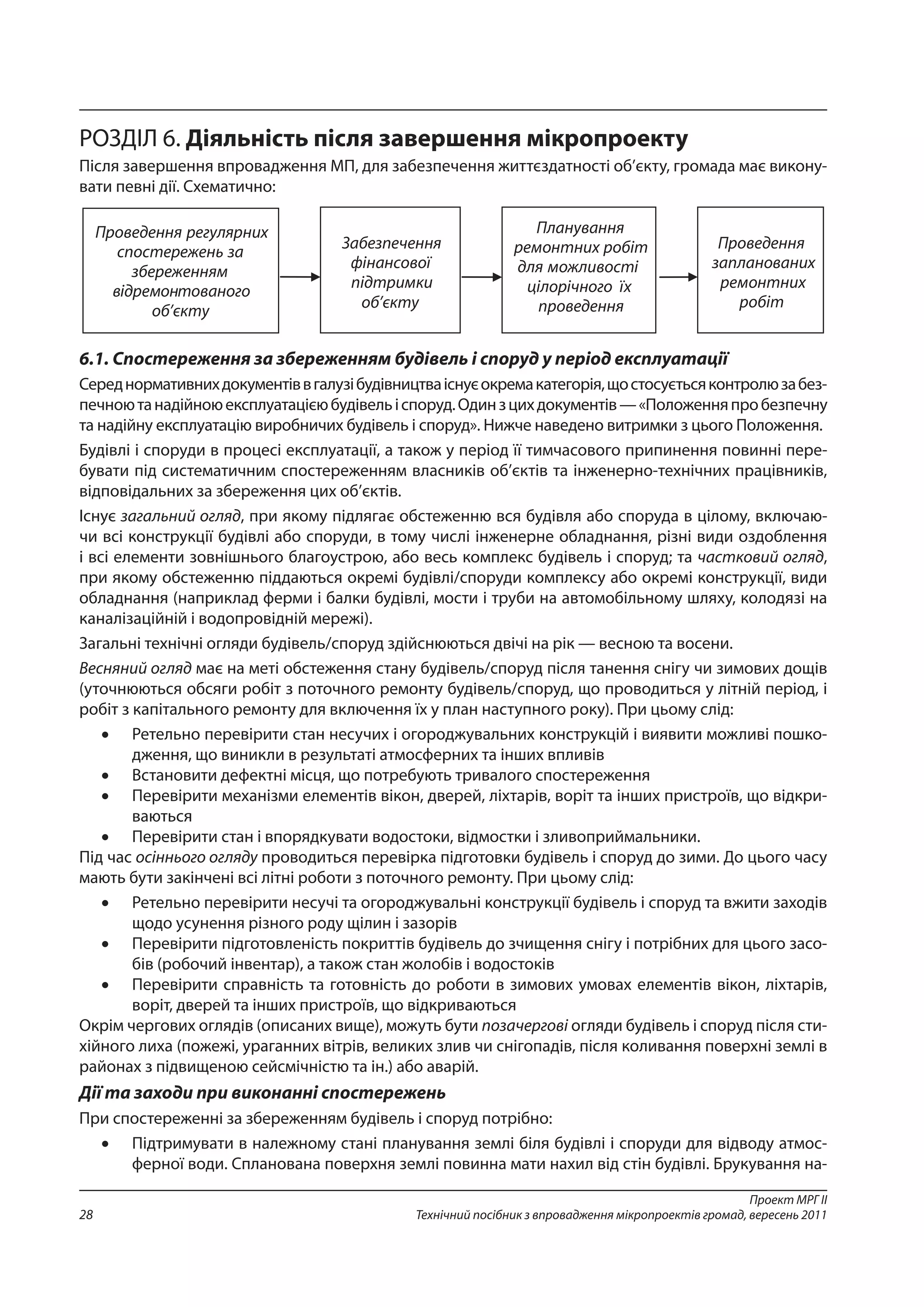 Проект МРГ ІІ
Технічний посібник з впровадження мікропроектів громад, вересень 201128
РОЗДІЛ 6. Діяльність після завершення мікропроекту
Після завершення впровадження МП, для забезпечення життєздатності об’єкту, громада має викону-
вати певні дії. Схематично:
6.1. Спостереження за збереженням будівель і споруд у період експлуатації
Середнормативнихдокументіввгалузібудівництваіснуєокремакатегорія,щостосуєтьсяконтролюзабез-
печноютанадійноюексплуатацієюбудівельіспоруд.Одинзцихдокументів —«Положенняпробезпечну
та надійну експлуатацію виробничих будівель і споруд». Нижче наведено витримки з цього Положення.
Будівлі і споруди в процесі експлуатації, а також у період її тимчасового припинення повинні пере-
бувати під систематичним спостереженням власників об’єктів та інженерно-технічних працівників,
відповідальних за збереження цих об’єктів.
Існує загальний огляд, при якому підлягає обстеженню вся будівля або споруда в цілому, включаю-
чи всі конструкції будівлі або споруди, в тому числі інженерне обладнання, різні види оздоблення
і всі елементи зовнішнього благоустрою, або весь комплекс будівель і споруд; та частковий огляд,
при якому обстеженню піддаються окремі будівлі/споруди комплексу або окремі конструкції, види
обладнання (наприклад ферми і балки будівлі, мости і труби на автомобільному шляху, колодязі на
каналізаційній і водопровідній мережі).
Загальні технічні огляди будівель/споруд здійснюються двічі на рік — весною та восени.
Весняний огляд має на меті обстеження стану будівель/споруд після танення снігу чи зимових дощів
(уточнюються обсяги робіт з поточного ремонту будівель/споруд, що проводиться у літній період, і
робіт з капітального ремонту для включення їх у план наступного року). При цьому слід:
•	 Ретельно перевірити стан несучих і огороджувальних конструкцій і виявити можливі пошко-
дження, що виникли в результаті атмосферних та інших впливів
•	 Встановити дефектні місця, що потребують тривалого спостереження
•	 Перевірити механізми елементів вікон, дверей, ліхтарів, воріт та інших пристроїв, що відкри-
ваються
•	 Перевірити стан і впорядкувати водостоки, відмостки і зливоприймальники.
Під час осіннього огляду проводиться перевірка підготовки будівель і споруд до зими. До цього часу
мають бути закінчені всі літні роботи з поточного ремонту. При цьому слід:
•	 Ретельно перевірити несучі та огороджувальні конструкції будівель і споруд та вжити заходів
щодо усунення різного роду щілин і зазорів
•	 Перевірити підготовленість покриттів будівель до зчищення снігу і потрібних для цього засо-
бів (робочий інвентар), а також стан жолобів і водостоків
•	 Перевірити справність та готовність до роботи в зимових умовах елементів вікон, ліхтарів,
воріт, дверей та інших пристроїв, що відкриваються
Окрім чергових оглядів (описаних вище), можуть бути позачергові огляди будівель і споруд після сти-
хійного лиха (пожежі, ураганних вітрів, великих злив чи снігопадів, після коливання поверхні землі в
районах з підвищеною сейсмічністю та ін.) або аварій.
Дії та заходи при виконанні спостережень
При спостереженні за збереженням будівель і споруд потрібно:
•	 Підтримувати в належному стані планування землі біля будівлі і споруди для відводу атмос-
ферної води. Спланована поверхня землі повинна мати нахил від стін будівлі. Брукування на-
 