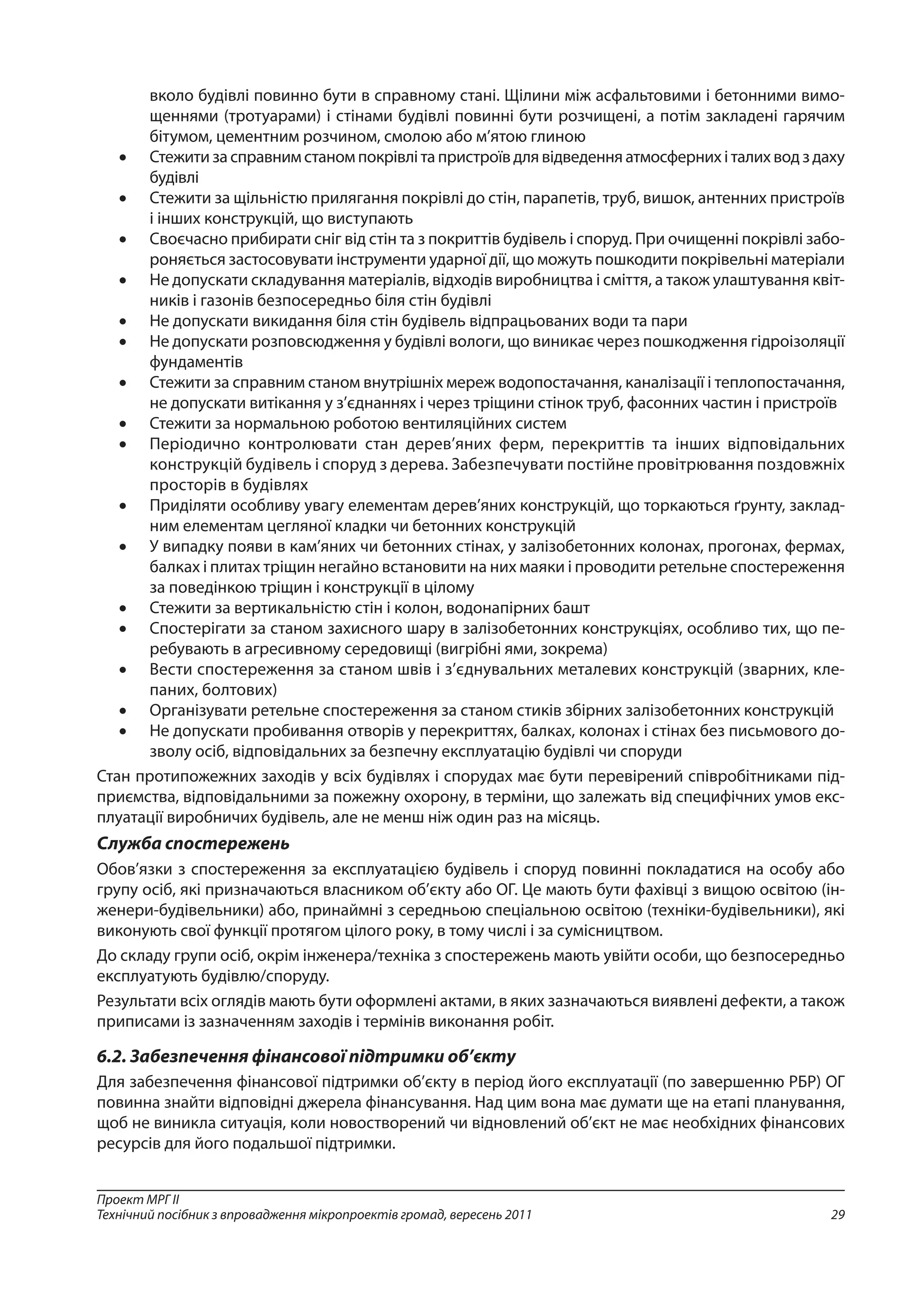 29
Проект МРГ ІІ
Технічний посібник з впровадження мікропроектів громад, вересень 2011
вколо будівлі повинно бути в справному стані. Щілини між асфальтовими і бетонними вимо-
щеннями (тротуарами) і стінами будівлі повинні бути розчищені, а потім закладені гарячим
бітумом, цементним розчином, смолою або м’ятою глиною
•	 Стежити за справним станом покрівлі та пристроїв для відведення атмосферних і талих вод з даху
будівлі
•	 Стежити за щільністю прилягання покрівлі до стін, парапетів, труб, вишок, антенних пристроїв
і інших конструкцій, що виступають
•	 Своєчасно прибирати сніг від стін та з покриттів будівель і споруд. При очищенні покрівлі забо-
роняється застосовувати інструменти ударної дії, що можуть пошкодити покрівельні матеріали
•	 Не допускати складування матеріалів, відходів виробництва і сміття, а також улаштування квіт-
ників і газонів безпосередньо біля стін будівлі
•	 Не допускати викидання біля стін будівель відпрацьованих води та пари
•	 Не допускати розповсюдження у будівлі вологи, що виникає через пошкодження гідроізоляції
фундаментів
•	 Стежити за справним станом внутрішніх мереж водопостачання, каналізації і теплопостачання,
не допускати витікання у з’єднаннях і через тріщини стінок труб, фасонних частин і пристроїв
•	 Стежити за нормальною роботою вентиляційних систем
•	 Періодично контролювати стан дерев’яних ферм, перекриттів та інших відповідальних
конструкцій будівель і споруд з дерева. Забезпечувати постійне провітрювання поздовжніх
просторів в будівлях
•	 Приділяти особливу увагу елементам дерев’яних конструкцій, що торкаються ґрунту, заклад-
ним елементам цегляної кладки чи бетонних конструкцій
•	 У випадку появи в кам’яних чи бетонних стінах, у залізобетонних колонах, прогонах, фермах,
балках і плитах тріщин негайно встановити на них маяки і проводити ретельне спостереження
за поведінкою тріщин і конструкції в цілому
•	 Стежити за вертикальністю стін і колон, водонапірних башт
•	 Спостерігати за станом захисного шару в залізобетонних конструкціях, особливо тих, що пе-
ребувають в агресивному середовищі (вигрібні ями, зокрема)
•	 Вести спостереження за станом швів і з’єднувальних металевих конструкцій (зварних, кле-
паних, болтових)
•	 Організувати ретельне спостереження за станом стиків збірних залізобетонних конструкцій
•	 Не допускати пробивання отворів у перекриттях, балках, колонах і стінах без письмового до-
зволу осіб, відповідальних за безпечну експлуатацію будівлі чи споруди
Стан протипожежних заходів у всіх будівлях і спорудах має бути перевірений співробітниками під-
приємства, відповідальними за пожежну охорону, в терміни, що залежать від специфічних умов екс-
плуатації виробничих будівель, але не менш ніж один раз на місяць.
Служба спостережень
Обов’язки з спостереження за експлуатацією будівель і споруд повинні покладатися на особу або
групу осіб, які призначаються власником об’єкту або ОГ. Це мають бути фахівці з вищою освітою (ін-
женери-будівельники) або, принаймні з середньою спеціальною освітою (техніки-будівельники), які
виконують свої функції протягом цілого року, в тому числі і за сумісництвом.
До складу групи осіб, окрім інженера/техніка з спостережень мають увійти особи, що безпосередньо
експлуатують будівлю/споруду.
Результати всіх оглядів мають бути оформлені актами, в яких зазначаються виявлені дефекти, а також
приписами із зазначенням заходів і термінів виконання робіт.
6.2. Забезпечення фінансової підтримки об’єкту
Для забезпечення фінансової підтримки об’єкту в період його експлуатації (по завершенню РБР) ОГ
повинна знайти відповідні джерела фінансування. Над цим вона має думати ще на етапі планування,
щоб не виникла ситуація, коли новостворений чи відновлений об’єкт не має необхідних фінансових
ресурсів для його подальшої підтримки.
 