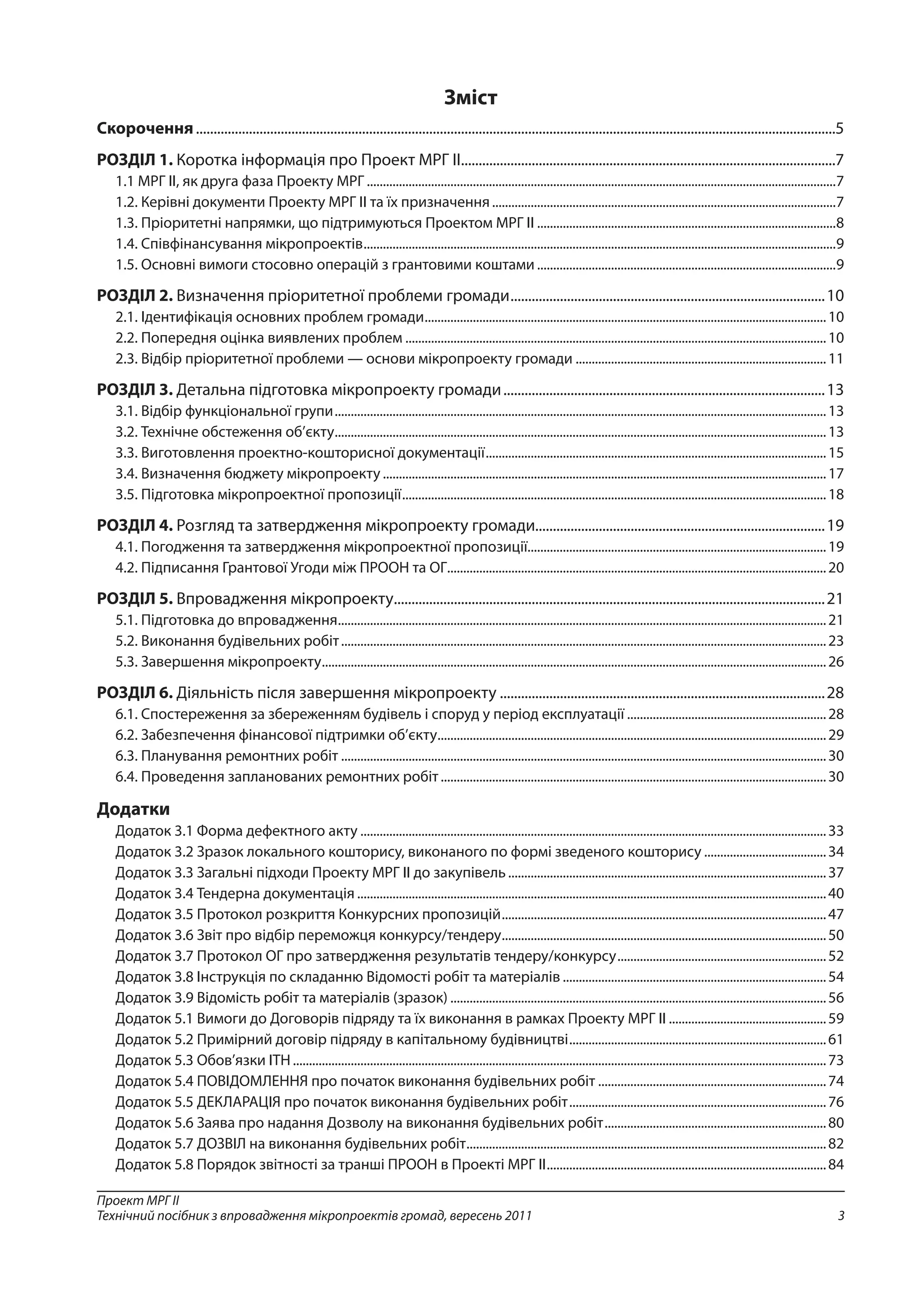 3
Проект МРГ ІІ
Технічний посібник з впровадження мікропроектів громад, вересень 2011
Зміст
Скорочення......................................................................................................................................................................................5
РОЗДІЛ 1. Коротка інформація про Проект МРГ ІІ...........................................................................................................7
1.1 МРГ ІІ, як друга фаза Проекту МРГ...................................................................................................................................................7
1.2. Керівні документи Проекту МРГ ІІ та їх призначення............................................................................................................7
1.3. Пріоритетні напрямки, що підтримуються Проектом МРГ ІІ..............................................................................................8
1.4. Співфінансування мікропроектів....................................................................................................................................................9
1.5. Основні вимоги стосовно операцій з грантовими коштами..............................................................................................9
РОЗДІЛ 2. Визначення пріоритетної проблеми громади..........................................................................................10
2.1. Ідентифікація основних проблем громади..............................................................................................................................10
2.2. Попередня оцінка виявлених проблем....................................................................................................................................10
2.3. Відбір пріоритетної проблеми — основи мікропроекту громади...............................................................................11
РОЗДІЛ 3. Детальна підготовка мікропроекту громади............................................................................................13
3.1. Відбір функціональної групи..........................................................................................................................................................13
3.2. Технічне обстеження об’єкту..........................................................................................................................................................13
3.3. Виготовлення проектно-кошторисної документації...........................................................................................................15
3.4. Визначення бюджету мікропроекту...........................................................................................................................................17
3.5. Підготовка мікропроектної пропозиції.....................................................................................................................................18
РОЗДІЛ 4. Розгляд та затвердження мікропроекту громади..................................................................................19
4.1. Погодження та затвердження мікропроектної пропозиції.............................................................................................19
4.2. Підписання Грантової Угоди між ПРООН та ОГ.......................................................................................................................20
РОЗДІЛ 5. Впровадження мікропроекту...........................................................................................................................21
5.1. Підготовка до впровадження.........................................................................................................................................................21
5.2. Виконання будівельних робіт........................................................................................................................................................23
5.3. Завершення мікропроекту..............................................................................................................................................................26
РОЗДІЛ 6. Діяльність після завершення мікропроекту.............................................................................................28
6.1. Спостереження за збереженням будівель і споруд у період експлуатації...............................................................28
6.2. Забезпечення фінансової підтримки об’єкту..........................................................................................................................29
6.3. Планування ремонтних робіт........................................................................................................................................................30
6.4. Проведення запланованих ремонтних робіт.........................................................................................................................30
Додатки
Додаток 3.1 Форма дефектного акту..................................................................................................................................................33
Додаток 3.2 Зразок локального кошторису, виконаного по формі зведеного кошторису.......................................34
Додаток 3.3 Загальні підходи Проекту МРГ ІІ до закупівель....................................................................................................37
Додаток 3.4 Тендерна документація...................................................................................................................................................40
Додаток 3.5 Протокол розкриття Конкурсних пропозицій......................................................................................................47
Додаток 3.6 Звіт про відбір переможця конкурсу/тендеру......................................................................................................50
Додаток 3.7 Протокол ОГ про затвердження результатів тендеру/конкурсу..................................................................52
Додаток 3.8 Інструкція по складанню Відомості робіт та матеріалів...................................................................................54
Додаток 3.9 Відомість робіт та матеріалів (зразок)......................................................................................................................56
Додаток 5.1 Вимоги до Договорів підряду та їх виконання в рамках Проекту МРГ II..................................................59
Додаток 5.2 Примірний договір підряду в капітальному будівництві.................................................................................61
Додаток 5.3 Обов’язки ІТН.......................................................................................................................................................................73
Додаток 5.4 ПОВІДОМЛЕННЯ про початок виконання будівельних робіт........................................................................74
Додаток 5.5 ДЕКЛАРАЦІЯ про початок виконання будівельних робіт.................................................................................76
Додаток 5.6 Заява про надання Дозволу на виконання будівельних робіт......................................................................80
Додаток 5.7 ДОЗВІЛ на виконання будівельних робіт.................................................................................................................82
Додаток 5.8 Порядок звітності за транші ПРООН в Проекті МРГ ІІ........................................................................................84
 