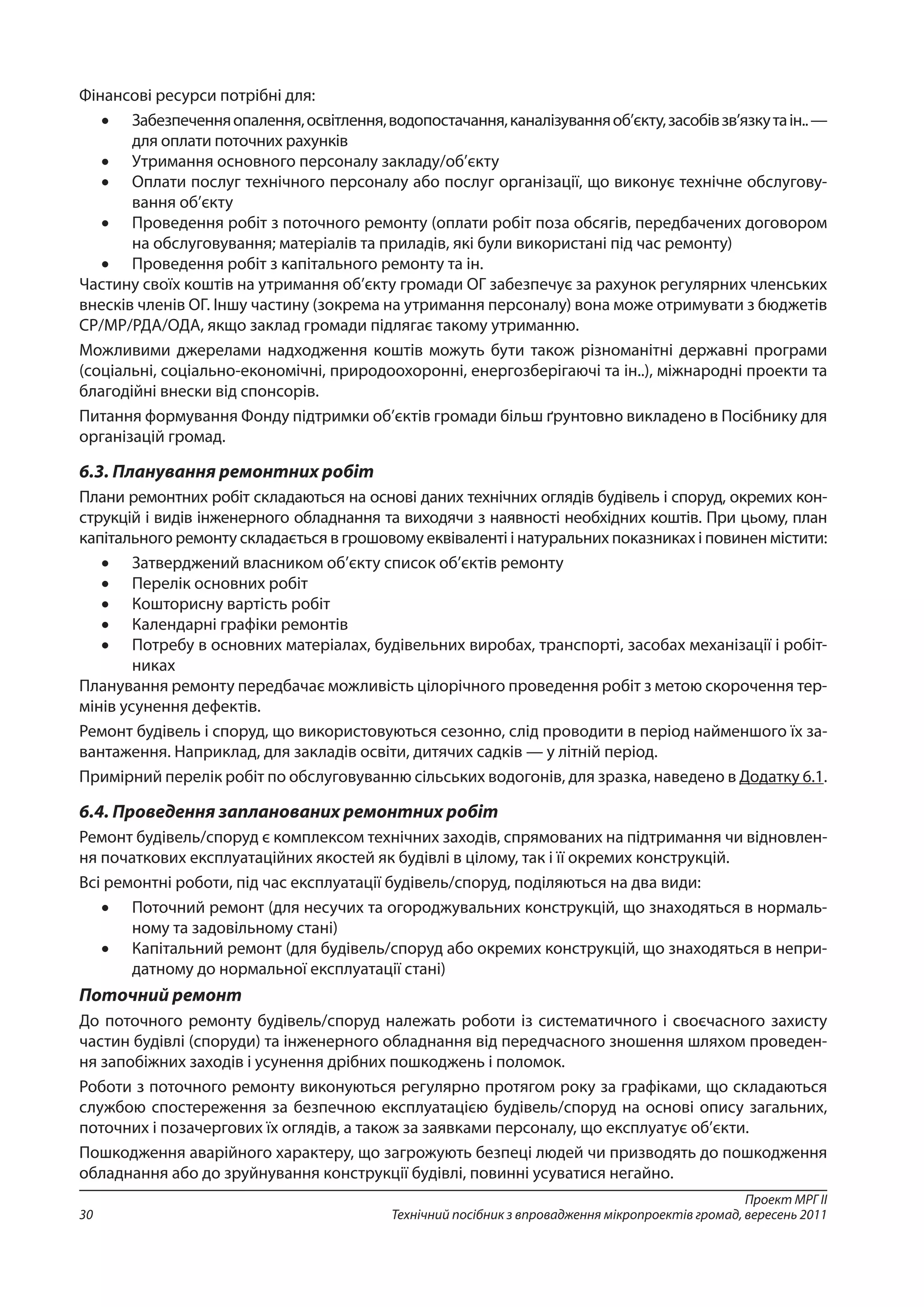 Проект МРГ ІІ
Технічний посібник з впровадження мікропроектів громад, вересень 201130
Фінансові ресурси потрібні для:
•	 Забезпеченняопалення,освітлення,водопостачання,каналізуванняоб’єкту,засобівзв’язкута ін.. —
для оплати поточних рахунків
•	 Утримання основного персоналу закладу/об’єкту
•	 Оплати послуг технічного персоналу або послуг організації, що виконує технічне обслугову-
вання об’єкту
•	 Проведення робіт з поточного ремонту (оплати робіт поза обсягів, передбачених договором
на обслуговування; матеріалів та приладів, які були використані під час ремонту)
•	 Проведення робіт з капітального ремонту та ін.
Частину своїх коштів на утримання об’єкту громади ОГ забезпечує за рахунок регулярних членських
внесків членів ОГ. Іншу частину (зокрема на утримання персоналу) вона може отримувати з бюджетів
СР/МР/РДА/ОДА, якщо заклад громади підлягає такому утриманню.
Можливими джерелами надходження коштів можуть бути також різноманітні державні програми
(соціальні, соціально-економічні, природоохоронні, енергозберігаючі та ін..), міжнародні проекти та
благодійні внески від спонсорів.
Питання формування Фонду підтримки об’єктів громади більш ґрунтовно викладено в Посібнику для
організацій громад.
6.3. Планування ремонтних робіт
Плани ремонтних робіт складаються на основі даних технічних оглядів будівель і споруд, окремих кон-
струкцій і видів інженерного обладнання та виходячи з наявності необхідних коштів. При цьому, план
капітального ремонту складається в грошовому еквіваленті і натуральних показниках і повинен містити:
•	 Затверджений власником об’єкту список об’єктів ремонту
•	 Перелік основних робіт
•	 Кошторисну вартість робіт
•	 Календарні графіки ремонтів
•	 Потребу в основних матеріалах, будівельних виробах, транспорті, засобах механізації і робіт-
никах
Планування ремонту передбачає можливість цілорічного проведення робіт з метою скорочення тер-
мінів усунення дефектів.
Ремонт будівель і споруд, що використовуються сезонно, слід проводити в період найменшого їх за-
вантаження. Наприклад, для закладів освіти, дитячих садків — у літній період.
Примірний перелік робіт по обслуговуванню сільських водогонів, для зразка, наведено в Додатку 6.1.
6.4. Проведення запланованих ремонтних робіт
Ремонт будівель/споруд є комплексом технічних заходів, спрямованих на підтримання чи відновлен-
ня початкових експлуатаційних якостей як будівлі в цілому, так і її окремих конструкцій.
Всі ремонтні роботи, під час експлуатації будівель/споруд, поділяються на два види:
•	 Поточний ремонт (для несучих та огороджувальних конструкцій, що знаходяться в нормаль-
ному та задовільному стані)
•	 Капітальний ремонт (для будівель/споруд або окремих конструкцій, що знаходяться в непри-
датному до нормальної експлуатації стані)
Поточний ремонт
До поточного ремонту будівель/споруд належать роботи із систематичного і своєчасного захисту
частин будівлі (споруди) та інженерного обладнання від передчасного зношення шляхом проведен-
ня запобіжних заходів і усунення дрібних пошкоджень і поломок.
Роботи з поточного ремонту виконуються регулярно протягом року за графіками, що складаються
службою спостереження за безпечною експлуатацією будівель/споруд на основі опису загальних,
поточних і позачергових їх оглядів, а також за заявками персоналу, що експлуатує об’єкти.
Пошкодження аварійного характеру, що загрожують безпеці людей чи призводять до пошкодження
обладнання або до зруйнування конструкції будівлі, повинні усуватися негайно.
 