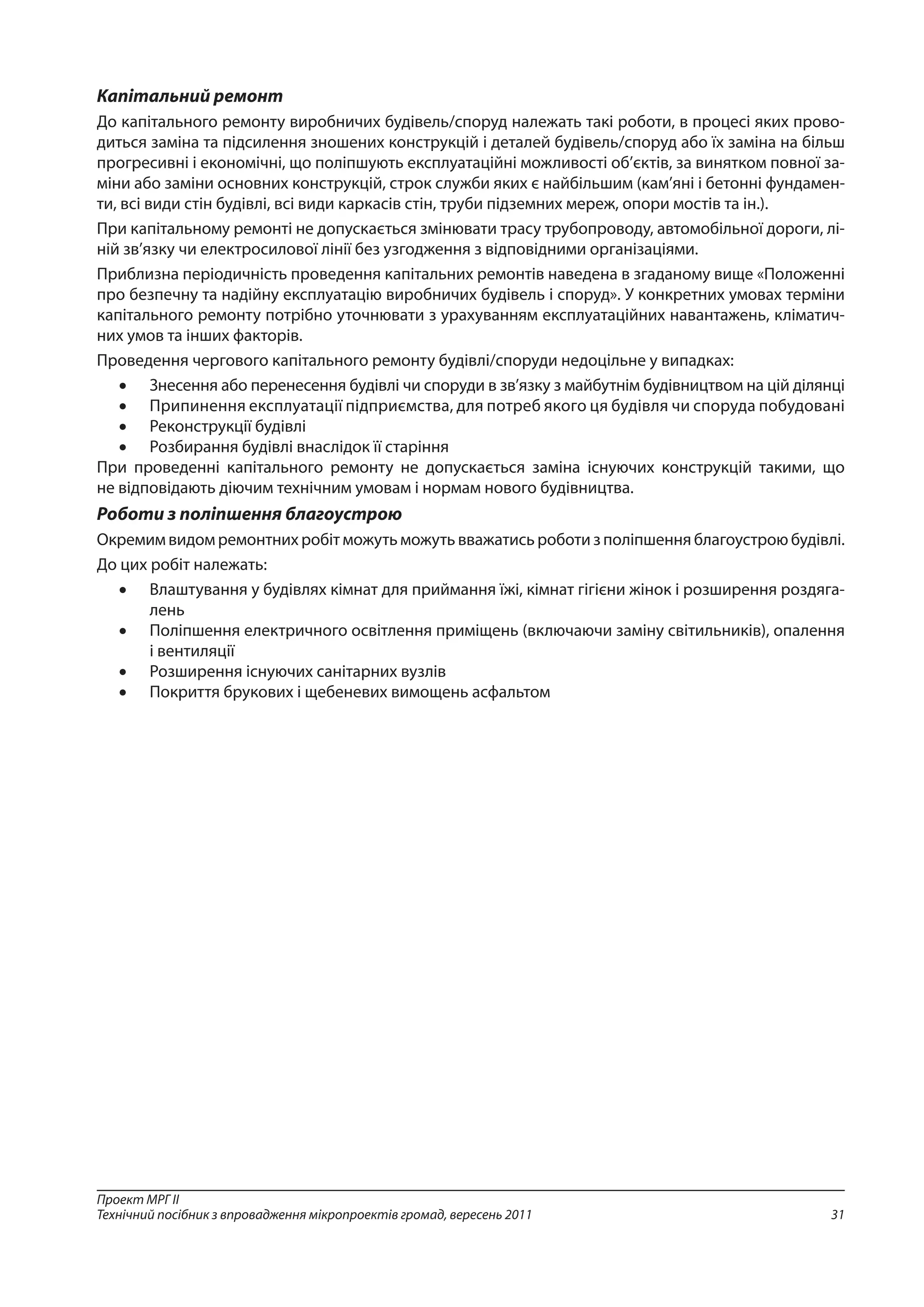 31
Проект МРГ ІІ
Технічний посібник з впровадження мікропроектів громад, вересень 2011
Капітальний ремонт
До капітального ремонту виробничих будівель/споруд належать такі роботи, в процесі яких прово-
диться заміна та підсилення зношених конструкцій і деталей будівель/споруд або їх заміна на більш
прогресивні і економічні, що поліпшують експлуатаційні можливості об’єктів, за винятком повної за-
міни або заміни основних конструкцій, строк служби яких є найбільшим (кам’яні і бетонні фундамен-
ти, всі види стін будівлі, всі види каркасів стін, труби підземних мереж, опори мостів та ін.).
При капітальному ремонті не допускається змінювати трасу трубопроводу, автомобільної дороги, лі-
ній зв’язку чи електросилової лінії без узгодження з відповідними організаціями.
Приблизна періодичність проведення капітальних ремонтів наведена в згаданому вище «Положенні
про безпечну та надійну експлуатацію виробничих будівель і споруд». У конкретних умовах терміни
капітального ремонту потрібно уточнювати з урахуванням експлуатаційних навантажень, кліматич-
них умов та інших факторів.
Проведення чергового капітального ремонту будівлі/споруди недоцільне у випадках:
•	 Знесення або перенесення будівлі чи споруди в зв’язку з майбутнім будівництвом на цій ділянці
•	 Припинення експлуатації підприємства, для потреб якого ця будівля чи споруда побудовані
•	 Реконструкції будівлі
•	 Розбирання будівлі внаслідок її старіння
При проведенні капітального ремонту не допускається заміна існуючих конструкцій такими, що
не відповідають діючим технічним умовам і нормам нового будівництва.
Роботи з поліпшення благоустрою
Окремим видом ремонтних робіт можуть можуть вважатись роботи з поліпшення благоустрою будівлі.
До цих робіт належать:
•	 Влаштування у будівлях кімнат для приймання їжі, кімнат гігієни жінок і розширення роздяга-
лень
•	 Поліпшення електричного освітлення приміщень (включаючи заміну світильників), опалення
і вентиляції
•	 Розширення існуючих санітарних вузлів
•	 Покриття брукових і щебеневих вимощень асфальтом
 