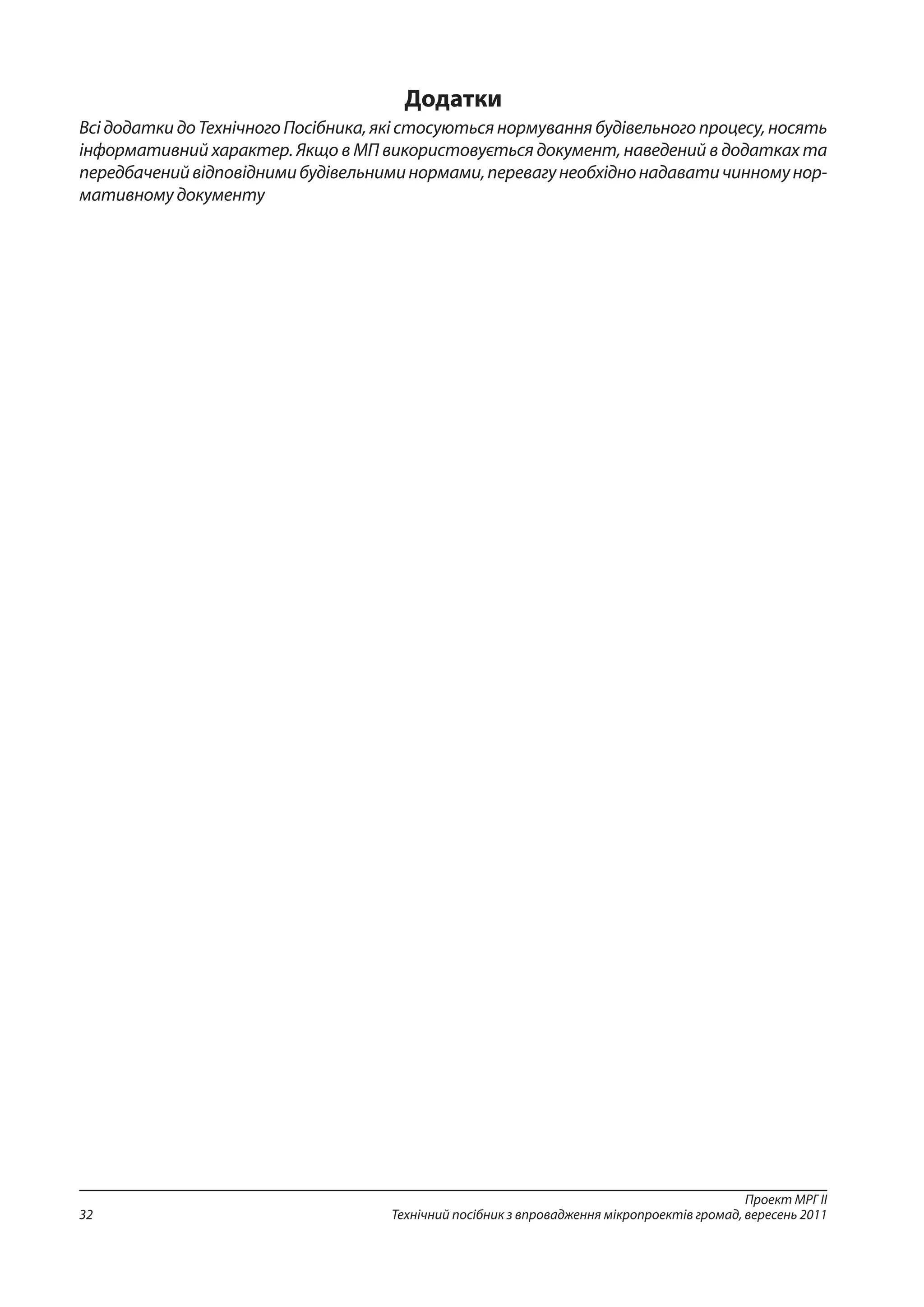 Проект МРГ ІІ
Технічний посібник з впровадження мікропроектів громад, вересень 201132
Додатки
Всі додатки до Технічного Посібника, які стосуються нормування будівельного процесу, носять
інформативний характер. Якщо в МП використовується документ, наведений в додатках та
передбаченийвідповіднимибудівельниминормами,перевагунеобхіднонадаватичинномунор-
мативному документу
 