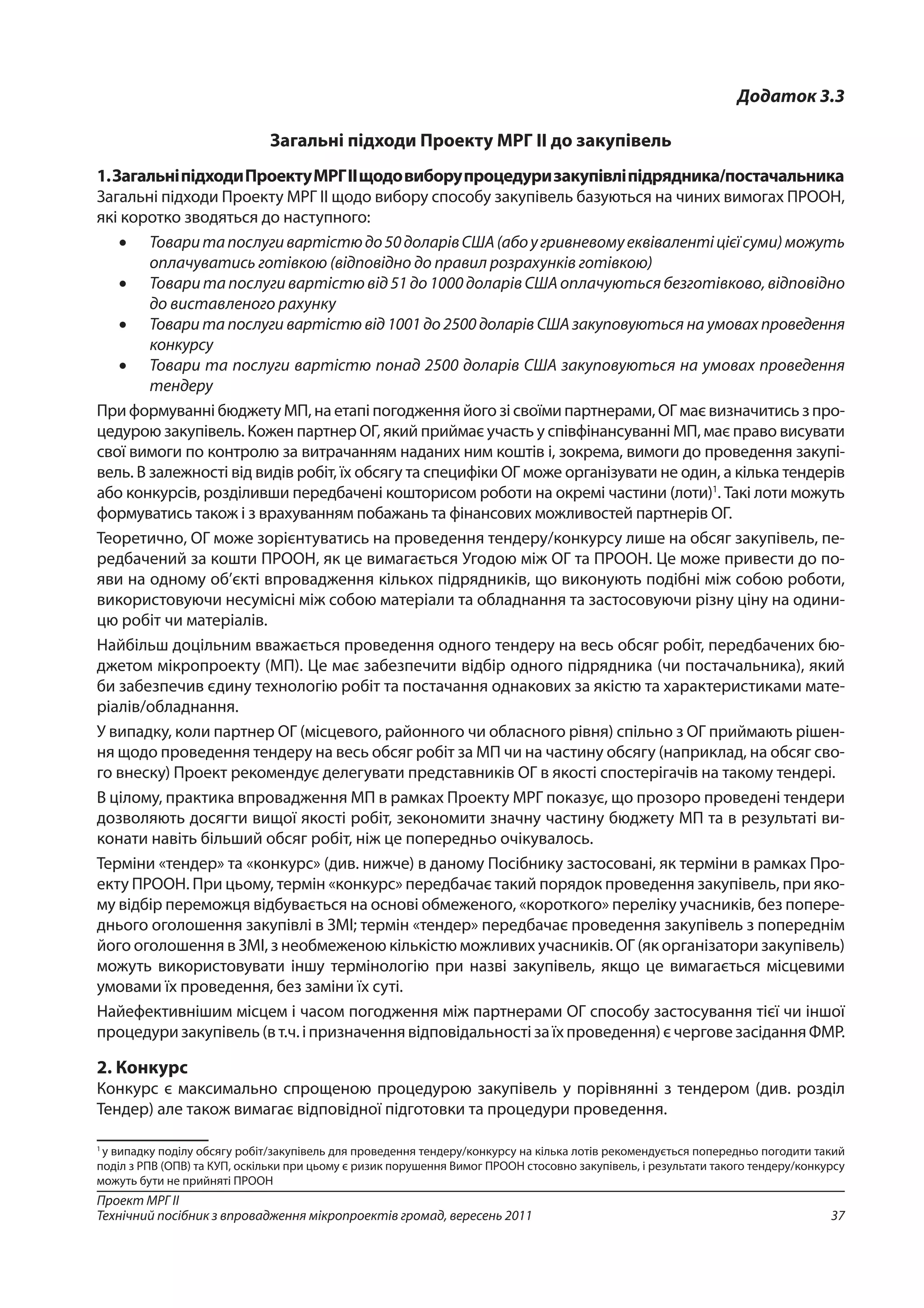 37
Проект МРГ ІІ
Технічний посібник з впровадження мікропроектів громад, вересень 2011
Додаток 3.3
Загальні підходи Проекту МРГ ІІ до закупівель
1.ЗагальніпідходиПроектуМРГІІщодовиборупроцедуризакупівліпідрядника/постачальника
Загальні підходи Проекту МРГ ІІ щодо вибору способу закупівель базуються на чиних вимогах ПРООН,
які коротко зводяться до наступного:
•	 Товаритапослугивартістюдо50доларівСША(абоугривневомуеквівалентіцієїсуми)можуть
оплачуватись готівкою (відповідно до правил розрахунків готівкою)
•	 Товаритапослугивартістювід51до1000доларівСШАоплачуютьсябезготівково,відповідно
до виставленого рахунку
•	 Товари та послуги вартістю від 1001 до 2500 доларів США закуповуються на умовах проведення
конкурсу
•	 Товари та послуги вартістю понад 2500 доларів США закуповуються на умовах проведення
тендеру
При формуванні бюджету МП, на етапі погодження його зі своїми партнерами, ОГ має визначитись з про-
цедурою закупівель. Кожен партнер ОГ, який приймає участь у співфінансуванні МП, має право висувати
свої вимоги по контролю за витрачанням наданих ним коштів і, зокрема, вимоги до проведення закупі-
вель. В залежності від видів робіт, їх обсягу та специфіки ОГ може організувати не один, а кілька тендерів
або конкурсів, розділивши передбачені кошторисом роботи на окремі частини (лоти)1
. Такі лоти можуть
формуватись також і з врахуванням побажань та фінансових можливостей партнерів ОГ.
Теоретично, ОГ може зорієнтуватись на проведення тендеру/конкурсу лише на обсяг закупівель, пе-
редбачений за кошти ПРООН, як це вимагається Угодою між ОГ та ПРООН. Це може привести до по-
яви на одному об’єкті впровадження кількох підрядників, що виконують подібні між собою роботи,
використовуючи несумісні між собою матеріали та обладнання та застосовуючи різну ціну на одини-
цю робіт чи матеріалів.
Найбільш доцільним вважається проведення одного тендеру на весь обсяг робіт, передбачених бю-
джетом мікропроекту (МП). Це має забезпечити відбір одного підрядника (чи постачальника), який
би забезпечив єдину технологію робіт та постачання однакових за якістю та характеристиками мате-
ріалів/обладнання.
У випадку, коли партнер ОГ (місцевого, районного чи обласного рівня) спільно з ОГ приймають рішен-
ня щодо проведення тендеру на весь обсяг робіт за МП чи на частину обсягу (наприклад, на обсяг сво-
го внеску) Проект рекомендує делегувати представників ОГ в якості спостерігачів на такому тендері.
В цілому, практика впровадження МП в рамках Проекту МРГ показує, що прозоро проведені тендери
дозволяють досягти вищої якості робіт, зекономити значну частину бюджету МП та в результаті ви-
конати навіть більший обсяг робіт, ніж це попередньо очікувалось.
Терміни «тендер» та «конкурс» (див. нижче) в даному Посібнику застосовані, як терміни в рамках Про-
екту ПРООН. При цьому, термін «конкурс» передбачає такий порядок проведення закупівель, при яко-
му відбір переможця відбувається на основі обмеженого, «короткого» переліку учасників, без попере-
днього оголошення закупівлі в ЗМІ; термін «тендер» передбачає проведення закупівель з попереднім
його оголошення в ЗМІ, з необмеженою кількістю можливих учасників. ОГ (як організатори закупівель)
можуть використовувати іншу термінологію при назві закупівель, якщо це вимагається місцевими
умовами їх проведення, без заміни їх суті.
Найефективнішим місцем і часом погодження між партнерами ОГ способу застосування тієї чи іншої
процедуризакупівель(вт.ч.іпризначеннявідповідальностізаїхпроведення)єчерговезасіданняФМР.
2. Конкурс
Конкурс є максимально спрощеною процедурою закупівель у порівнянні з тендером (див. розділ
Тендер) але також вимагає відповідної підготовки та процедури проведення.
1
у випадку поділу обсягу робіт/закупівель для проведення тендеру/конкурсу на кілька лотів рекомендується попередньо погодити такий
поділ з РПВ (ОПВ) та КУП, оскільки при цьому є ризик порушення Вимог ПРООН стосовно закупівель, і результати такого тендеру/конкурсу
можуть бути не прийняті ПРООН
 