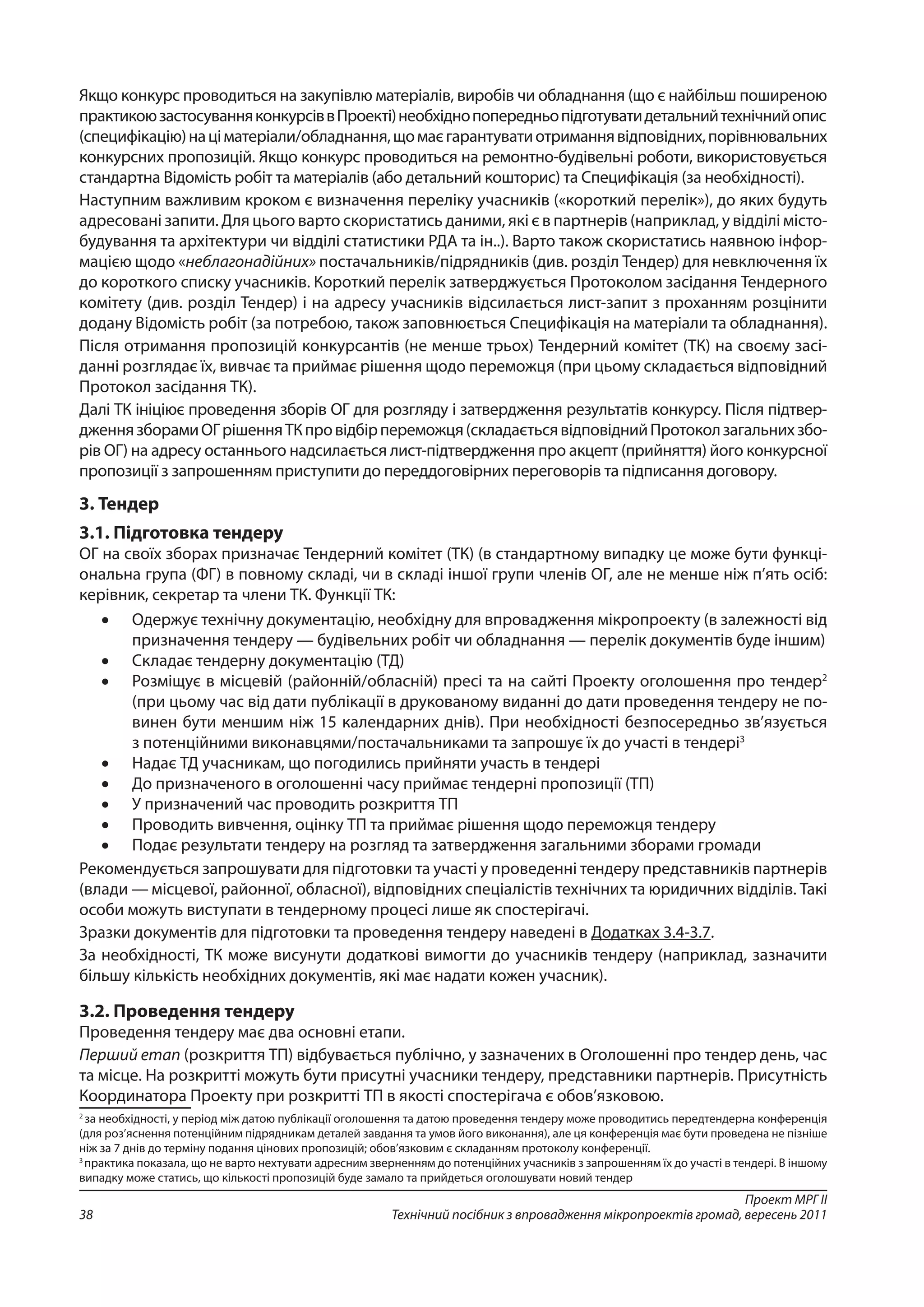 Проект МРГ ІІ
Технічний посібник з впровадження мікропроектів громад, вересень 201138
Якщо конкурс проводиться на закупівлю матеріалів, виробів чи обладнання (що є найбільш поширеною
практикоюзастосуванняконкурсіввПроекті)необхіднопопередньопідготуватидетальнийтехнічнийопис
(специфікацію)націматеріали/обладнання,щомаєгарантуватиотриманнявідповідних,порівнювальних
конкурсних пропозицій. Якщо конкурс проводиться на ремонтно-будівельні роботи, використовується
стандартна Відомість робіт та матеріалів (або детальний кошторис) та Специфікація (за необхідності).
Наступним важливим кроком є визначення переліку учасників («короткий перелік»), до яких будуть
адресовані запити. Для цього варто скористатись даними, які є в партнерів (наприклад, у відділі місто-
будування та архітектури чи відділі статистики РДА та ін..). Варто також скористатись наявною інфор-
мацією щодо «неблагонадійних» постачальників/підрядників (див. розділ Тендер) для невключення їх
до короткого списку учасників. Короткий перелік затверджується Протоколом засідання Тендерного
комітету (див. розділ Тендер) і на адресу учасників відсилається лист-запит з проханням розцінити
додану Відомість робіт (за потребою, також заповнюється Специфікація на матеріали та обладнання).
Після отримання пропозицій конкурсантів (не менше трьох) Тендерний комітет (ТК) на своєму засі-
данні розглядає їх, вивчає та приймає рішення щодо переможця (при цьому складається відповідний
Протокол засідання ТК).
Далі ТК ініціює проведення зборів ОГ для розгляду і затвердження результатів конкурсу. Після підтвер-
дженнязборамиОГрішенняТКпровідбірпереможця(складаєтьсявідповіднийПротоколзагальнихзбо-
рів ОГ) на адресу останнього надсилається лист-підтвердження про акцепт (прийняття) його конкурсної
пропозиції з запрошенням приступити до переддоговірних переговорів та підписання договору.
3. Тендер
3.1. Підготовка тендеру
ОГ на своїх зборах призначає Тендерний комітет (ТК) (в стандартному випадку це може бути функці-
ональна група (ФГ) в повному складі, чи в складі іншої групи членів ОГ, але не менше ніж п’ять осіб:
керівник, секретар та члени ТК. Функції ТК:
•	 Одержує технічну документацію, необхідну для впровадження мікропроекту (в залежності від
призначення тендеру — будівельних робіт чи обладнання — перелік документів буде іншим)
•	 Складає тендерну документацію (ТД)
•	 Розміщує в місцевій (районній/обласній) пресі та на сайті Проекту оголошення про тендер2
(при цьому час від дати публікації в друкованому виданні до дати проведення тендеру не по-
винен бути меншим ніж 15 календарних днів). При необхідності безпосередньо зв’язується
з потенційними виконавцями/постачальниками та запрошує їх до участі в тендері3
•	 Надає ТД учасникам, що погодились прийняти участь в тендері
•	 До призначеного в оголошенні часу приймає тендерні пропозиції (ТП)
•	 У призначений час проводить розкриття ТП
•	 Проводить вивчення, оцінку ТП та приймає рішення щодо переможця тендеру
•	 Подає результати тендеру на розгляд та затвердження загальними зборами громади
Рекомендується запрошувати для підготовки та участі у проведенні тендеру представників партнерів
(влади — місцевої, районної, обласної), відповідних спеціалістів технічних та юридичних відділів. Такі
особи можуть виступати в тендерному процесі лише як спостерігачі.
Зразки документів для підготовки та проведення тендеру наведені в Додатках 3.4-3.7.
За необхідності, ТК може висунути додаткові вимогти до учасників тендеру (наприклад, зазначити
більшу кількість необхідних документів, які має надати кожен учасник).
3.2. Проведення тендеру
Проведення тендеру має два основні етапи.
Перший етап (розкриття ТП) відбувається публічно, у зазначених в Оголошенні про тендер день, час
та місце. На розкритті можуть бути присутні учасники тендеру, представники партнерів. Присутність
Координатора Проекту при розкритті ТП в якості спостерігача є обов’язковою.
2
за необхідності, у період між датою публікації оголошення та датою проведення тендеру може проводитись передтендерна конференція
(для роз’яснення потенційним підрядникам деталей завдання та умов його виконання), але ця конференція має бути проведена не пізніше
ніж за 7 днів до терміну подання цінових пропозицій; обов’язковим є складанням протоколу конференції.
3
практика показала, що не варто нехтувати адресним зверненням до потенційних учасників з запрошенням їх до участі в тендері. В іншому
випадку може статись, що кількості пропозицій буде замало та прийдеться оголошувати новий тендер
 