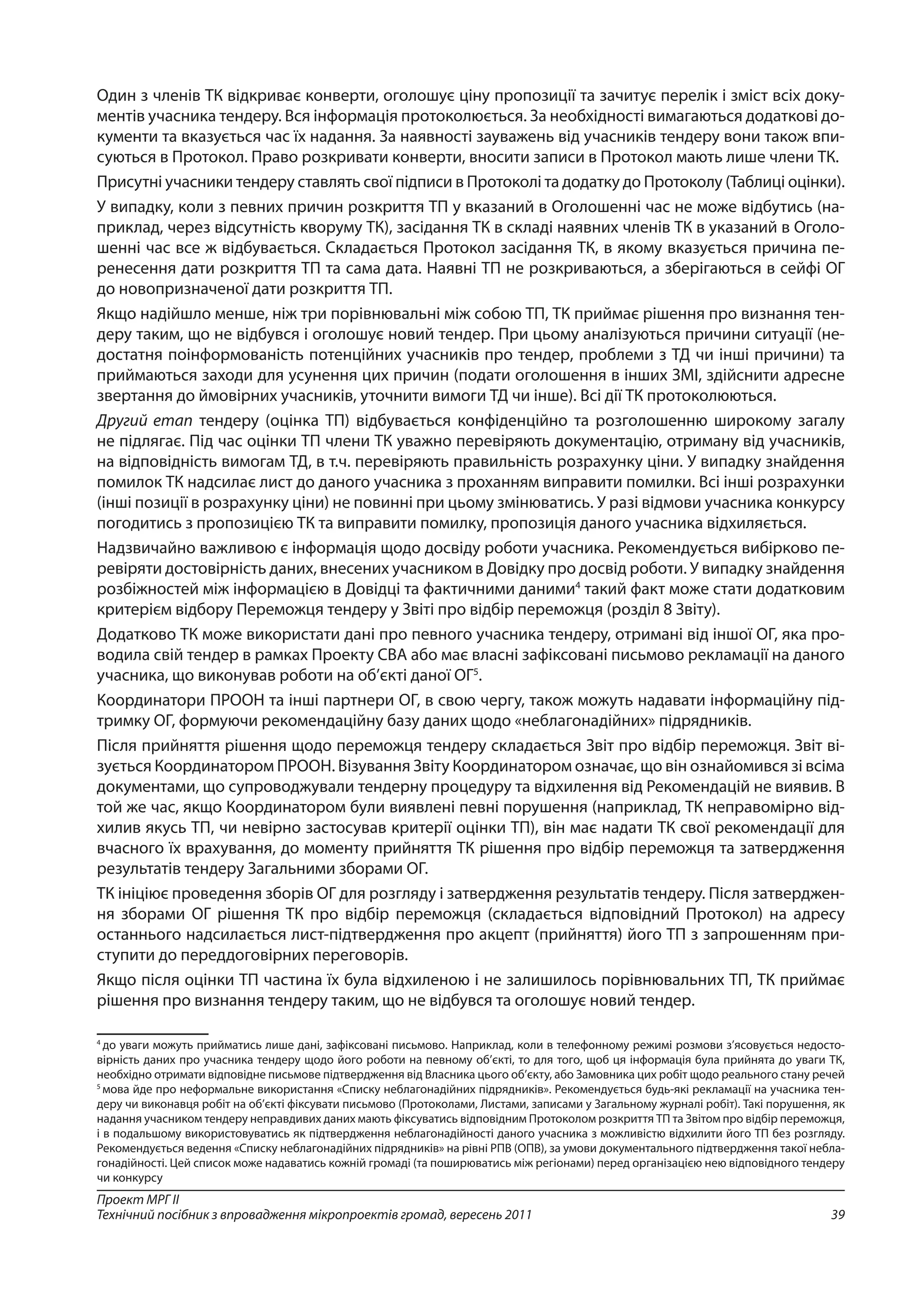 39
Проект МРГ ІІ
Технічний посібник з впровадження мікропроектів громад, вересень 2011
Один з членів ТК відкриває конверти, оголошує ціну пропозиції та зачитує перелік і зміст всіх доку-
ментів учасника тендеру. Вся інформація протоколюється. За необхідності вимагаються додаткові до-
кументи та вказується час їх надання. За наявності зауважень від учасників тендеру вони також впи-
суються в Протокол. Право розкривати конверти, вносити записи в Протокол мають лише члени ТК.
Присутні учасники тендеру ставлять свої підписи в Протоколі та додатку до Протоколу (Таблиці оцінки).
У випадку, коли з певних причин розкриття ТП у вказаний в Оголошенні час не може відбутись (на-
приклад, через відсутність кворуму ТК), засідання ТК в складі наявних членів ТК в указаний в Оголо-
шенні час все ж відбувається. Складається Протокол засідання ТК, в якому вказується причина пе-
ренесення дати розкриття ТП та сама дата. Наявні ТП не розкриваються, а зберігаються в сейфі ОГ
до новопризначеної дати розкриття ТП.
Якщо надійшло менше, ніж три порівнювальні між собою ТП, ТК приймає рішення про визнання тен-
деру таким, що не відбувся і оголошує новий тендер. При цьому аналізуються причини ситуації (не-
достатня поінформованість потенційних учасників про тендер, проблеми з ТД чи інші причини) та
приймаються заходи для усунення цих причин (подати оголошення в інших ЗМІ, здійснити адресне
звертання до ймовірних учасників, уточнити вимоги ТД чи інше). Всі дії ТК протоколюються.
Другий етап тендеру (оцінка ТП) відбувається конфіденційно та розголошенню широкому загалу
не підлягає. Під час оцінки ТП члени ТК уважно перевіряють документацію, отриману від учасників,
на відповідність вимогам ТД, в т.ч. перевіряють правильність розрахунку ціни. У випадку знайдення
помилок ТК надсилає лист до даного учасника з проханням виправити помилки. Всі інші розрахунки
(інші позиції в розрахунку ціни) не повинні при цьому змінюватись. У разі відмови учасника конкурсу
погодитись з пропозицією ТК та виправити помилку, пропозиція даного учасника відхиляється.
Надзвичайно важливою є інформація щодо досвіду роботи учасника. Рекомендується вибірково пе-
ревіряти достовірність даних, внесених учасником в Довідку про досвід роботи. У випадку знайдення
розбіжностей між інформацією в Довідці та фактичними даними4
такий факт може стати додатковим
критерієм відбору Переможця тендеру у Звіті про відбір переможця (розділ 8 Звіту).
Додатково ТК може використати дані про певного учасника тендеру, отримані від іншої ОГ, яка про-
водила свій тендер в рамках Проекту СВА або має власні зафіксовані письмово рекламації на даного
учасника, що виконував роботи на об’єкті даної ОГ5
.
Координатори ПРООН та інші партнери ОГ, в свою чергу, також можуть надавати інформаційну під-
тримку ОГ, формуючи рекомендаційну базу даних щодо «неблагонадійних» підрядників.
Після прийняття рішення щодо переможця тендеру складається Звіт про відбір переможця. Звіт ві-
зується Координатором ПРООН. Візування Звіту Координатором означає, що він ознайомився зі всіма
документами, що супроводжували тендерну процедуру та відхилення від Рекомендацій не виявив. В
той же час, якщо Координатором були виявлені певні порушення (наприклад, ТК неправомірно від-
хилив якусь ТП, чи невірно застосував критерії оцінки ТП), він має надати ТК свої рекомендації для
вчасного їх врахування, до моменту прийняття ТК рішення про відбір переможця та затвердження
результатів тендеру Загальними зборами ОГ.
ТК ініціює проведення зборів ОГ для розгляду і затвердження результатів тендеру. Після затверджен-
ня зборами ОГ рішення ТК про відбір переможця (складається відповідний Протокол) на адресу
останнього надсилається лист-підтвердження про акцепт (прийняття) його ТП з запрошенням при-
ступити до переддоговірних переговорів.
Якщо після оцінки ТП частина їх була відхиленою і не залишилось порівнювальних ТП, ТК приймає
рішення про визнання тендеру таким, що не відбувся та оголошує новий тендер.
4
до уваги можуть прийматись лише дані, зафіксовані письмово. Наприклад, коли в телефонному режимі розмови з’ясовується недосто-
вірність даних про учасника тендеру щодо його роботи на певному об’єкті, то для того, щоб ця інформація була прийнята до уваги ТК,
необхідно отримати відповідне письмове підтвердження від Власника цього об’єкту, або Замовника цих робіт щодо реального стану речей
5
мова йде про неформальне використання «Списку неблагонадійних підрядників». Рекомендується будь-які рекламації на учасника тен-
деру чи виконавця робіт на об’єкті фіксувати письмово (Протоколами, Листами, записами у Загальному журналі робіт). Такі порушення, як
надання учасником тендеру неправдивих даних мають фіксуватись відповідним Протоколом розкриття ТП та Звітом про відбір переможця,
і в подальшому використовуватись як підтвердження неблагонадійності даного учасника з можливістю відхилити його ТП без розгляду.
Рекомендується ведення «Списку неблагонадійних підрядників» на рівні РПВ (ОПВ), за умови документального підтвердження такої небла-
гонадійності. Цей список може надаватись кожній громаді (та поширюватись між регіонами) перед організацією нею відповідного тендеру
чи конкурсу
 