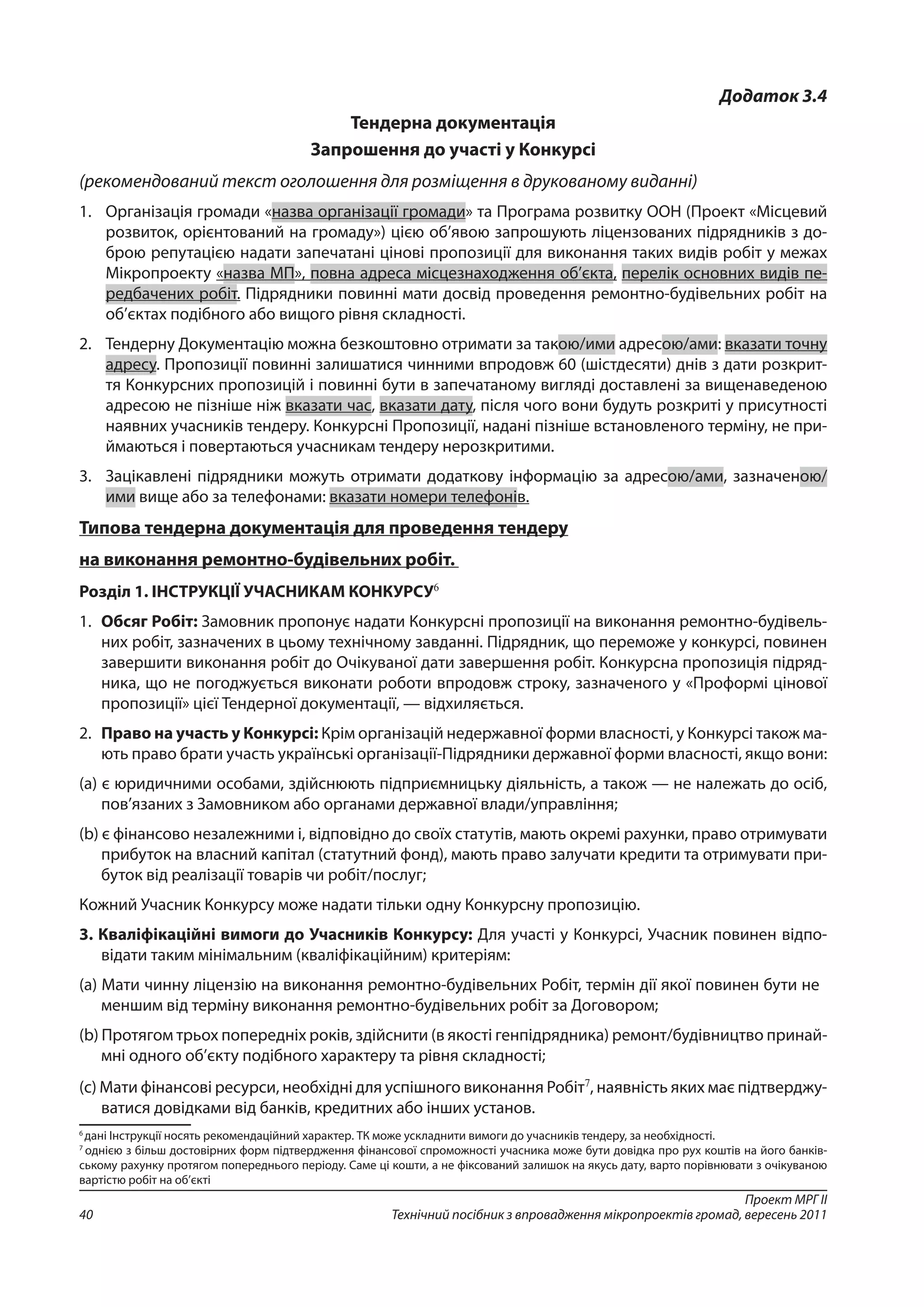 Проект МРГ ІІ
Технічний посібник з впровадження мікропроектів громад, вересень 201140
Додаток 3.4
Тендерна документація
Запрошення до участі у Конкурсі
(рекомендований текст оголошення для розміщення в друкованому виданні)
1. 	 Організація громади «назва організації громади» та Програма розвитку ООН (Проект «Місцевий
розвиток, орієнтований на громаду») цією об’явою запрошують ліцензованих підрядників з до-
брою репутацією надати запечатані цінові пропозиції для виконання таких видів робіт у межах
Мікропроекту «назва МП», повна адреса місцезнаходження об’єкта, перелік основних видів пе-
редбачених робіт. Підрядники повинні мати досвід проведення ремонтно-будівельних робіт на
об’єктах подібного або вищого рівня складності.
2. 	 Тендерну Документацію можна безкоштовно отримати за такою/ими адресою/ами: вказати точну
адресу. Пропозиції повинні залишатися чинними впродовж 60 (шістдесяти) днів з дати розкрит-
тя Конкурсних пропозицій і повинні бути в запечатаному вигляді доставлені за вищенаведеною
адресою не пізніше ніж вказати час, вказати дату, після чого вони будуть розкриті у присутності
наявних учасників тендеру. Конкурсні Пропозиції, надані пізніше встановленого терміну, не при-
ймаються і повертаються учасникам тендеру нерозкритими.
3. 	 Зацікавлені підрядники можуть отримати додаткову інформацію за адресою/ами, зазначеною/
ими вище або за телефонами: вказати номери телефонів.
Типова тендерна документація для проведення тендеру
на виконання ремонтно-будівельних робіт.
Розділ 1. ІНСТРУКЦІЇ УЧАСНИКАМ КОНКУРСУ6
1. 	Обсяг Робіт: Замовник пропонує надати Конкурсні пропозиції на виконання ремонтно-будівель-
них робіт, зазначених в цьому технічному завданні. Підрядник, що переможе у конкурсі, повинен
завершити виконання робіт до Очікуваної дати завершення робіт. Конкурсна пропозиція підряд-
ника, що не погоджується виконати роботи впродовж строку, зазначеного у «Проформі цінової
пропозиції» цієї Тендерної документації, — відхиляється.
2. 	Право на участь у Конкурсі: Крім організацій недержавної форми власності, у Конкурсі також ма-
ють право брати участь українські організації-Підрядники державної форми власності, якщо вони:
(a) є юридичними особами, здійснюють підприємницьку діяльність, а також — не належать до осіб,
пов’язаних з Замовником або органами державної влади/управління;
(b) є фінансово незалежними і, відповідно до своїх статутів, мають окремі рахунки, право отримувати
прибуток на власний капітал (статутний фонд), мають право залучати кредити та отримувати при-
буток від реалізації товарів чи робіт/послуг;
Кожний Учасник Конкурсу може надати тільки одну Конкурсну пропозицію.
3. Кваліфікаційні вимоги до Учасників Конкурсу: Для участі у Конкурсі, Учасник повинен відпо-
відати таким мінімальним (кваліфікаційним) критеріям:
(a) Мати чинну ліцензію на виконання ремонтно-будівельних Робіт, термін дії якої повинен бути не
меншим від терміну виконання ремонтно-будівельних робіт за Договором;
(b) Протягом трьох попередніх років, здійснити (в якості генпідрядника) ремонт/будівництво принай-
мні одного об’єкту подібного характеру та рівня складності;
(с) Мати фінансові ресурси, необхідні для успішного виконання Робіт7
, наявність яких має підтверджу-
ватися довідками від банків, кредитних або інших установ.
6
дані Інструкції носять рекомендаційний характер. ТК може ускладнити вимоги до учасників тендеру, за необхідності.
7
однією з більш достовірних форм підтвердження фінансової спроможності учасника може бути довідка про рух коштів на його банків-
ському рахунку протягом попереднього періоду. Саме ці кошти, а не фіксований залишок на якусь дату, варто порівнювати з очікуваною
вартістю робіт на об’єкті
 