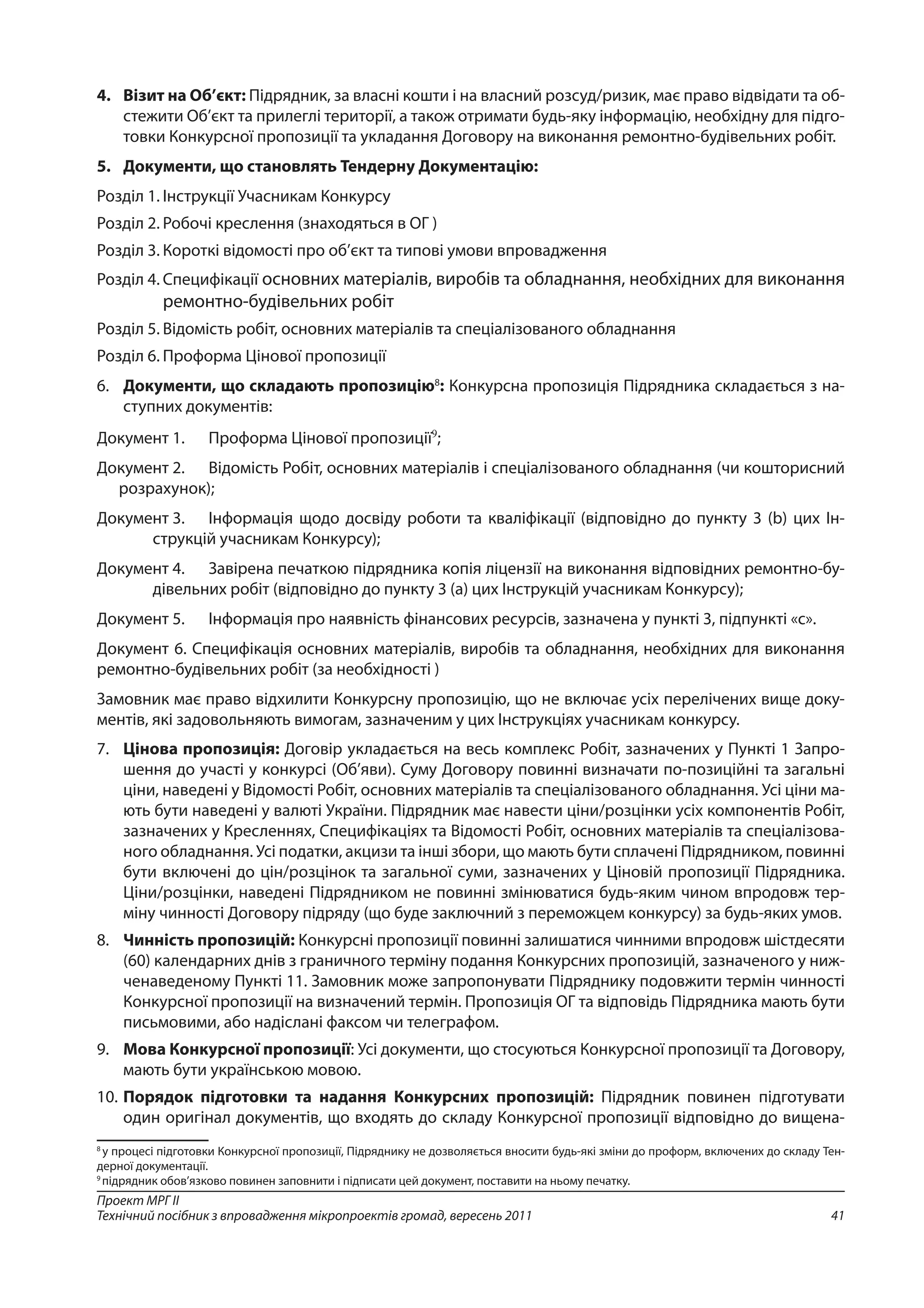 41
Проект МРГ ІІ
Технічний посібник з впровадження мікропроектів громад, вересень 2011
4.	 Візит на Об’єкт: Підрядник, за власні кошти і на власний розсуд/ризик, має право відвідати та об-
стежити Об’єкт та прилеглі території, а також отримати будь-яку інформацію, необхідну для підго-
товки Конкурсної пропозиції та укладання Договору на виконання ремонтно-будівельних робіт.
5.	 Документи, що становлять Тендерну Документацію:
Розділ 1.	Інструкції Учасникам Конкурсу
Розділ 2.	Робочі креслення (знаходяться в ОГ )
Розділ 3.	Короткі відомості про об’єкт та типові умови впровадження
Розділ 4.	Специфікації основних матеріалів, виробів та обладнання, необхідних для виконання
ремонтно-будівельних робіт
Розділ 5.	Відомість робіт, основних матеріалів та спеціалізованого обладнання
Розділ 6.	Проформа Цінової пропозиції
6. 	 Документи, що складають пропозицію8
: Конкурсна пропозиція Підрядника складається з на-
ступних документів:
Документ 1.	 Проформа Цінової пропозиції9
;
Документ 2.	 Відомість Робіт, основних матеріалів і спеціалізованого обладнання (чи кошторисний
розрахунок);
Документ 3.	 Інформація щодо досвіду роботи та кваліфікації (відповідно до пункту 3 (b) цих Ін-
струкцій учасникам Конкурсу);
Документ 4.	 Завірена печаткою підрядника копія ліцензії на виконання відповідних ремонтно-бу-
дівельних робіт (відповідно до пункту 3 (а) цих Інструкцій учасникам Конкурсу);
Документ 5.	 Інформація про наявність фінансових ресурсів, зазначена у пункті 3, підпункті «с».
Документ 6. Специфікація основних матеріалів, виробів та обладнання, необхідних для виконання
ремонтно-будівельних робіт (за необхідності )
Замовник має право відхилити Конкурсну пропозицію, що не включає усіх перелічених вище доку-
ментів, які задовольняють вимогам, зазначеним у цих Інструкціях учасникам конкурсу.
7. 	 Цінова пропозиція: Договір укладається на весь комплекс Робіт, зазначених у Пункті 1 Запро-
шення до участі у конкурсі (Об’яви). Суму Договору повинні визначати по-позиційні та загальні
ціни, наведені у Відомості Робіт, основних матеріалів та спеціалізованого обладнання. Усі ціни ма-
ють бути наведені у валюті України. Підрядник має навести ціни/розцінки усіх компонентів Робіт,
зазначених у Кресленнях, Специфікаціях та Відомості Робіт, основних матеріалів та спеціалізова-
ного обладнання. Усі податки, акцизи та інші збори, що мають бути сплачені Підрядником, повинні
бути включені до цін/розцінок та загальної суми, зазначених у Ціновій пропозиції Підрядника.
Ціни/розцінки, наведені Підрядником не повинні змінюватися будь-яким чином впродовж тер-
міну чинності Договору підряду (що буде заключний з переможцем конкурсу) за будь-яких умов.
8. 	 Чинність пропозицій: Конкурсні пропозиції повинні залишатися чинними впродовж шістдесяти
(60) календарних днів з граничного терміну подання Конкурсних пропозицій, зазначеного у ниж-
ченаведеному Пункті 11. Замовник може запропонувати Підряднику подовжити термін чинності
Конкурсної пропозиції на визначений термін. Пропозиція ОГ та відповідь Підрядника мають бути
письмовими, або надіслані факсом чи телеграфом.
9. 	 Мова Конкурсної пропозиції: Усі документи, що стосуються Конкурсної пропозиції та Договору,
мають бути українською мовою.
10. 	Порядок підготовки та надання Конкурсних пропозицій: Підрядник повинен підготувати
один оригінал документів, що входять до складу Конкурсної пропозиції відповідно до вищена-
8
у процесі підготовки Конкурсної пропозиції, Підряднику не дозволяється вносити будь-які зміни до проформ, включених до складу Тен-
дерної документації.
9
підрядник обов’язково повинен заповнити і підписати цей документ, поставити на ньому печатку.
 