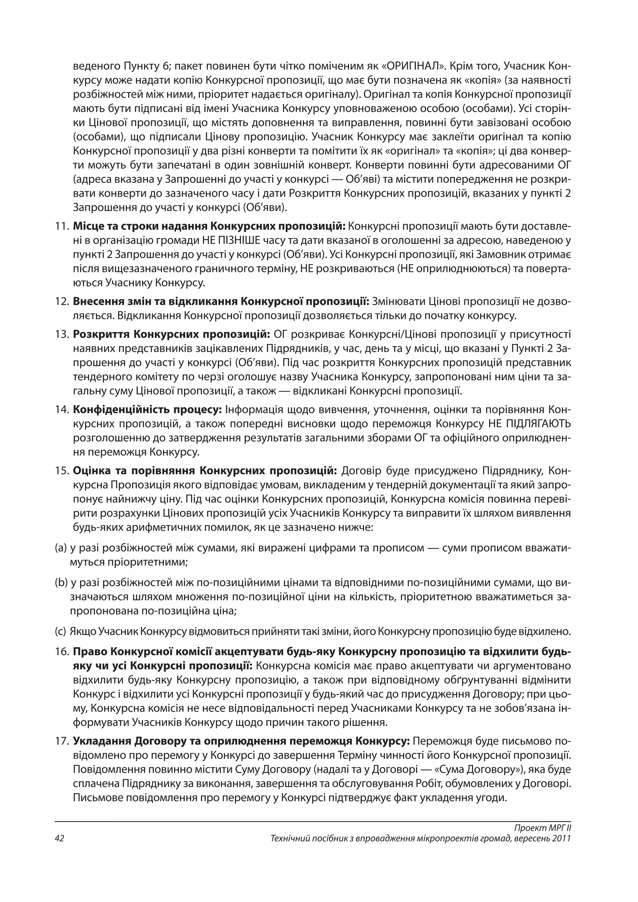 Проект МРГ ІІ
Технічний посібник з впровадження мікропроектів громад, вересень 201142
веденого Пункту 6; пакет повинен бути чітко поміченим як «ОРИГІНАЛ». Крім того, Учасник Кон-
курсу може надати копію Конкурсної пропозиції, що має бути позначена як «копія» (за наявності
розбіжностей між ними, пріоритет надається оригіналу). Оригінал та копія Конкурсної пропозиції
мають бути підписані від імені Учасника Конкурсу уповноваженою особою (особами). Усі сторін-
ки Цінової пропозиції, що містять доповнення та виправлення, повинні бути завізовані особою
(особами), що підписали Цінову пропозицію. Учасник Конкурсу має заклеїти оригінал та копію
Конкурсної пропозиції у два різні конверти та помітити їх як «оригінал» та «копія»; ці два конвер-
ти можуть бути запечатані в один зовнішній конверт. Конверти повинні бути адресованими ОГ
(адреса вказана у Запрошенні до участі у конкурсі — Об’яві) та містити попередження не розкри-
вати конверти до зазначеного часу і дати Розкриття Конкурсних пропозицій, вказаних у пункті 2
Запрошення до участі у конкурсі (Об’яви).
11. 	Місце та строки надання Конкурсних пропозицій: Конкурсні пропозиції мають бути доставле-
ні в організацію громади НЕ ПІЗНІШЕ часу та дати вказаної в оголошенні за адресою, наведеною у
пункті 2 Запрошення до участі у конкурсі (Об’яви). Усі Конкурсні пропозиції, які Замовник отримає
після вищезазначеного граничного терміну, НЕ розкриваються (НЕ оприлюднюються) та поверта-
ються Учаснику Конкурсу.
12. 	Внесення змін та відкликання Конкурсної пропозиції: Змінювати Цінові пропозиції не дозво-
ляється. Відкликання Конкурсної пропозиції дозволяється тільки до початку конкурсу.
13. 	Розкриття Конкурсних пропозицій: ОГ розкриває Конкурсні/Цінові пропозиції у присутності
наявних представників зацікавлених Підрядників, у час, день та у місці, що вказані у Пункті 2 За-
прошення до участі у конкурсі (Об’яви). Під час розкриття Конкурсних пропозицій представник
тендерного комітету по черзі оголошує назву Учасника Конкурсу, запропоновані ним ціни та за-
гальну суму Цінової пропозиції, а також — відкликані Конкурсні пропозиції.
14. 	Конфіденційність процесу: Інформація щодо вивчення, уточнення, оцінки та порівняння Кон-
курсних пропозицій, а також попередні висновки щодо переможця Конкурсу НЕ ПІДЛЯГАЮТЬ
розголошенню до затвердження результатів загальними зборами ОГ та офіційного оприлюднен-
ня переможця Конкурсу.
15. 	Оцінка та порівняння Конкурсних пропозицій: Договір буде присуджено Підряднику, Кон-
курсна Пропозиція якого відповідає умовам, викладеним у тендерній документації та який запро-
понує найнижчу ціну. Під час оцінки Конкурсних пропозицій, Конкурсна комісія повинна переві-
рити розрахунки Цінових пропозицій усіх Учасників Конкурсу та виправити їх шляхом виявлення
будь-яких арифметичних помилок, як це зазначено нижче:
(a) у разі розбіжностей між сумами, які виражені цифрами та прописом — суми прописом вважати-
муться пріоритетними;
(b) у разі розбіжностей між по-позиційними цінами та відповідними по-позиційними сумами, що ви-
значаються шляхом множення по-позиційної ціни на кількість, пріоритетною вважатиметься за-
пропонована по-позиційна ціна;
(c)	ЯкщоУчасникКонкурсувідмовитьсяприйнятитакізміни,йогоКонкурснупропозиціюбудевідхилено.
16. 	Право Конкурсної комісії акцептувати будь-яку Конкурсну пропозицію та відхилити будь-
яку чи усі Конкурсні пропозиції: Конкурсна комісія має право акцептувати чи аргументовано
відхилити будь-яку Конкурсну пропозицію, а також при відповідному обґрунтуванні відмінити
Конкурс і відхилити усі Конкурсні пропозиції у будь-який час до присудження Договору; при цьо-
му, Конкурсна комісія не несе відповідальності перед Учасниками Конкурсу та не зобов’язана ін-
формувати Учасників Конкурсу щодо причин такого рішення.
17. 	Укладання Договору та оприлюднення переможця Конкурсу: Переможця буде письмово по-
відомлено про перемогу у Конкурсі до завершення Терміну чинності його Конкурсної пропозиції.
Повідомлення повинно містити Суму Договору (надалі та у Договорі — «Сума Договору»), яка буде
сплачена Підряднику за виконання, завершення та обслуговування Робіт, обумовлених у Договорі.
Письмове повідомлення про перемогу у Конкурсі підтверджує факт укладення угоди.
 