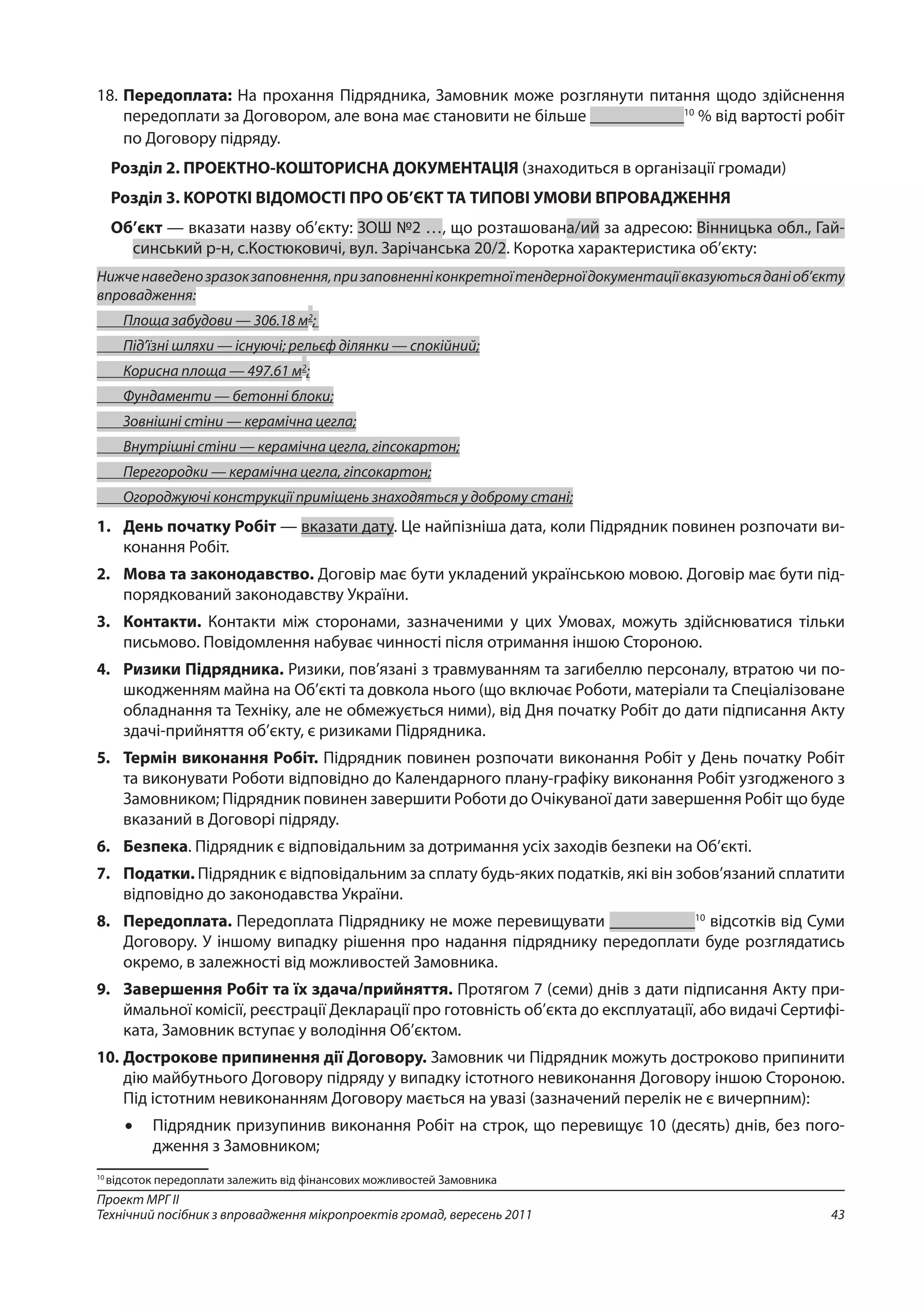 43
Проект МРГ ІІ
Технічний посібник з впровадження мікропроектів громад, вересень 2011
18. 	Передоплата: На прохання Підрядника, Замовник може розглянути питання щодо здійснення
передоплати за Договором, але вона має становити не більше ___________10
% від вартості робіт
по Договору підряду.
Розділ 2. ПРОЕКТНО-КОШТОРИСНА ДОКУМЕНТАЦІЯ (знаходиться в організації громади)
Розділ 3. КОРОТКІ ВІДОМОСТІ ПРО ОБ’ЄКТ ТА ТИПОВІ УМОВИ ВПРОВАДЖЕННЯ
Об’єкт — вказати назву об’єкту: ЗОШ №2 …, що розташована/ий за адресою: Вінницька обл., Гай-
синський р-н, c.Костюковичі, вул. Зарічанська 20/2. Коротка характеристика об’єкту:
Нижченаведенозразокзаповнення,призаповненніконкретноїтендерноїдокументаціївказуютьсяданіоб’єкту
впровадження:
	 Площа забудови — 306.18 м2
;
	 Під’їзні шляхи — існуючі; рельєф ділянки — спокійний;
	 Корисна площа — 497.61 м2
;
	 Фундаменти — бетонні блоки;
	 Зовнішні стіни — керамічна цегла;
	 Внутрішні стіни — керамічна цегла, гіпсокартон;
	 Перегородки — керамічна цегла, гіпсокартон;
	 Огороджуючі конструкції приміщень знаходяться у доброму стані;
1.	 День початку Робіт — вказати дату. Це найпізніша дата, коли Підрядник повинен розпочати ви-
конання Робіт.
2. 	 Мова та законодавство. Договір має бути укладений українською мовою. Договір має бути під-
порядкований законодавству України.
3. 	 Контакти. Контакти між сторонами, зазначеними у цих Умовах, можуть здійснювати­ся тільки
письмово. Повідомлення набуває чинності після отримання іншою Стороною.
4. 	 Ризики Підрядника. Ризики, пов’язані з травмуванням та загибеллю персоналу, втратою чи по-
шкодженням майна на Об’єкті та довкола нього (що включає Роботи, матеріали та Спеціалізоване
обладнання та Техніку, але не обмежується ними), від Дня початку Робіт до дати підписання Акту
здачі-прийняття об’єкту, є ризиками Підрядника.
5. 	 Термін виконання Робіт. Підрядник повинен розпочати виконання Робіт у День початку Робіт
та виконувати Роботи відповідно до Календарного плану-графіку виконання Робіт узгодженого з
Замовником; Підрядник повинен завершити Роботи до Очікуваної дати завершення Робіт що буде
вказаний в Договорі підряду.
6. 	 Безпека. Підрядник є відповідальним за дотримання усіх заходів безпеки на Об’єкті.
7. 	 Податки. Підрядник є відповідальним за сплату будь-яких податків, які він зобов’язаний сплатити
відповідно до законодавства України.
8. 	 Передоплата. Передоплата Підряднику не може перевищувати __________10
відсо­т­ків від Суми
Договору. У іншому випадку рішення про надання підряднику передоплати буде розглядатись
окремо, в залежності від можливостей Замовника.
9. 	 Завершення Робіт та їх здача/прийняття. Протягом 7 (семи) днів з дати підписання Акту при-
ймальної комісії, реєстрації Декларації про готовність об’єкта до експлуатації, або видачі Сертифі-
ката, Замовник вступає у володіння Об’єктом.
10. 	Дострокове припинення дії Договору. Замовник чи Підрядник можуть достроково припинити
дію майбутнього Договору підряду у випадку істотного невиконання Договору іншою Стороною.
Під істотним невиконанням Договору мається на увазі (зазначений перелік не є вичерпним):
•	 Підрядник призупинив виконання Робіт на строк, що перевищує 10 (десять) днів, без пого-
дження з Замовником;
10
відсоток передоплати залежить від фінансових можливостей Замовника
 