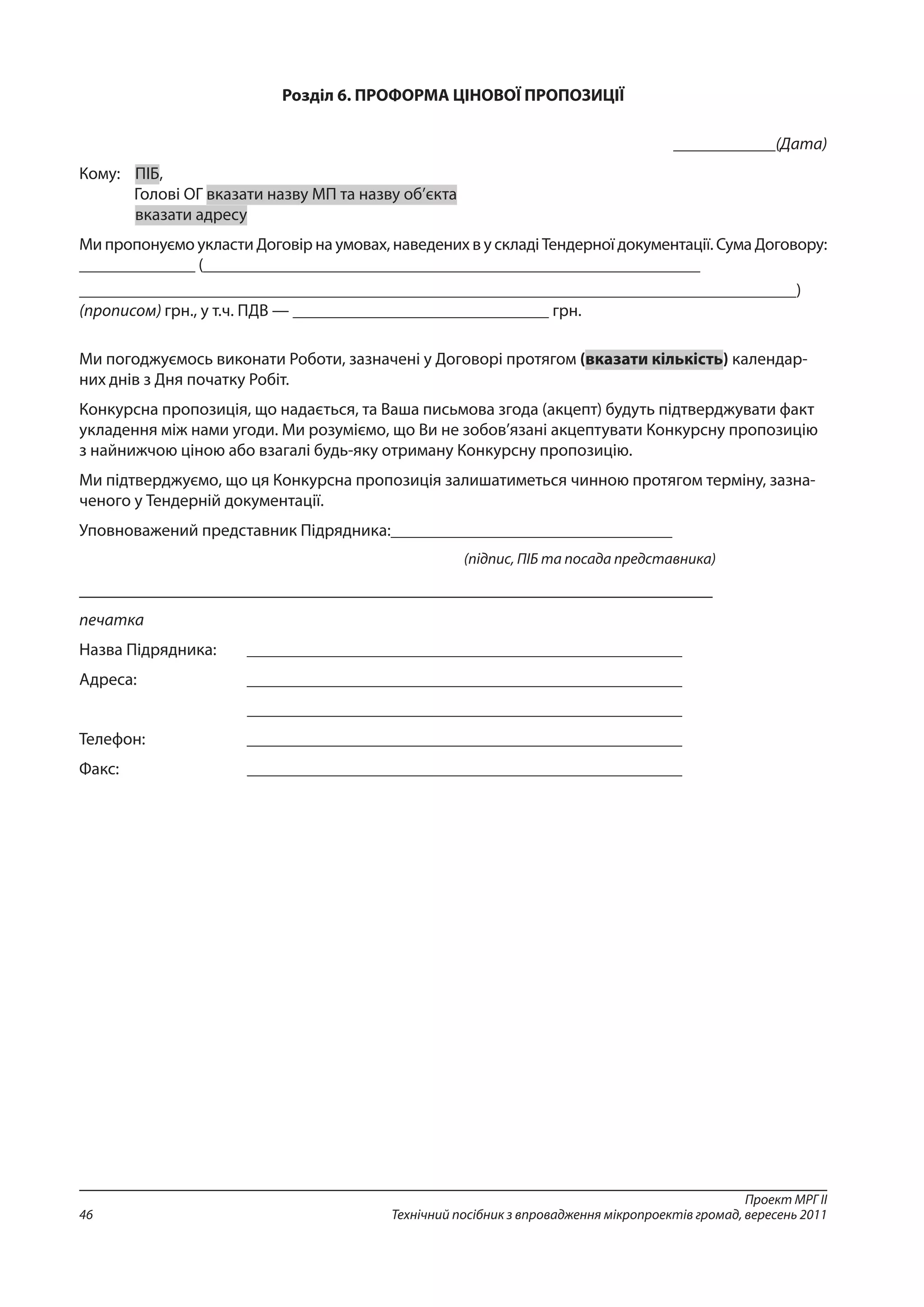 Проект МРГ ІІ
Технічний посібник з впровадження мікропроектів громад, вересень 201146
Розділ 6. ПРОФОРМА ЦІНОВОЇ ПРОПОЗИЦІЇ
____________(Дата)
Кому:	 ПІБ,
Голові ОГ вказати назву МП та назву об’єкта
	 вказати адресу
Ми пропонуємо укласти Договір на умовах, наведених в у складі Тендерної документації. Сума Договору:
______________ (____________________________________________________________
____________________________________________________________________________________)
(прописом) грн., у т.ч. ПДВ — ______________________________ грн.
Ми погоджуємось виконати Роботи, зазначені у Договорі протягом (вказати кількість) календар-
них днів з Дня початку Робіт.
Конкурсна пропозиція, що надається, та Ваша письмова згода (акцепт) будуть підтверджувати факт
укладення між нами угоди. Ми розуміємо, що Ви не зобов’язані акцептувати Конкурсну пропозицію
з найнижчою ціною або взагалі будь-яку отриману Конкурсну пропозицію.
Ми підтверджуємо, що ця Конкурсна пропозиція залишатиметься чинною протягом терміну, зазна-
ченого у Тендерній документації.
Уповноважений представник Підрядника:_________________________________
(підпис, ПІБ та посада представника)
____________________________________________________________________
печатка
Назва Підрядника:	 ___________________________________________________
Адреса:		___________________________________________________
			___________________________________________________
Телефон:		 ___________________________________________________
Факс:			___________________________________________________
 