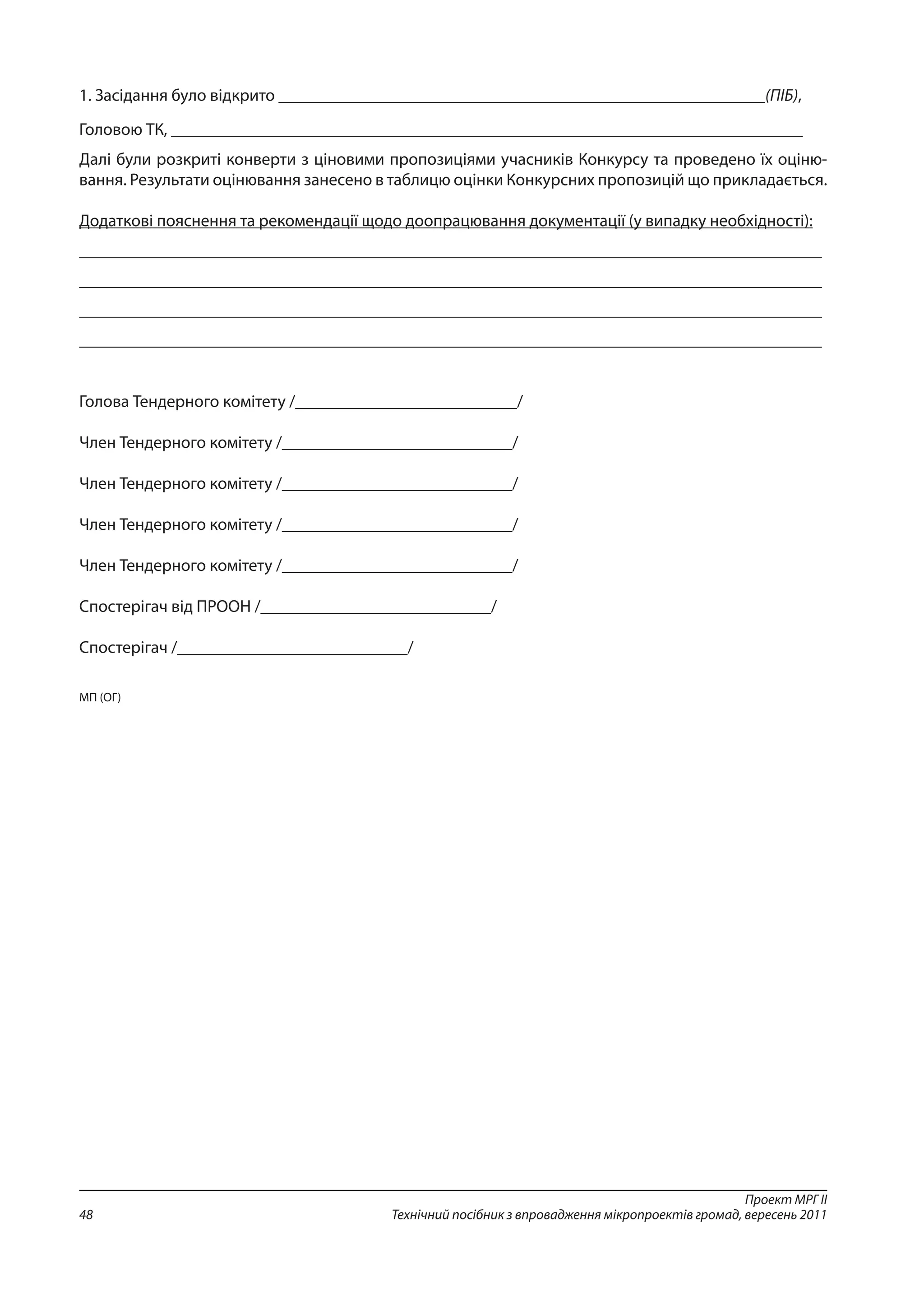 Проект МРГ ІІ
Технічний посібник з впровадження мікропроектів громад, вересень 201148
1. Засідання було відкрито _________________________________________________________(ПІБ),
Головою ТК, __________________________________________________________________________
Далі були розкриті конверти з ціновими пропозиціями учасників Конкурсу та проведено їх оціню-
вання. Результати оцінювання занесено в таблицю оцінки Конкурсних пропозицій що прикладається.
Додаткові пояснення та рекомендації щодо доопрацювання документації (у випадку необхідності):
_______________________________________________________________________________________
_______________________________________________________________________________________
_______________________________________________________________________________________
_______________________________________________________________________________________
Голова Тендерного комітету /__________________________/
Член Тендерного комітету /___________________________/
Член Тендерного комітету /___________________________/
Член Тендерного комітету /___________________________/
Член Тендерного комітету /___________________________/
Спостерігач від ПРООН /___________________________/
Спостерігач /___________________________/
МП (ОГ)
 