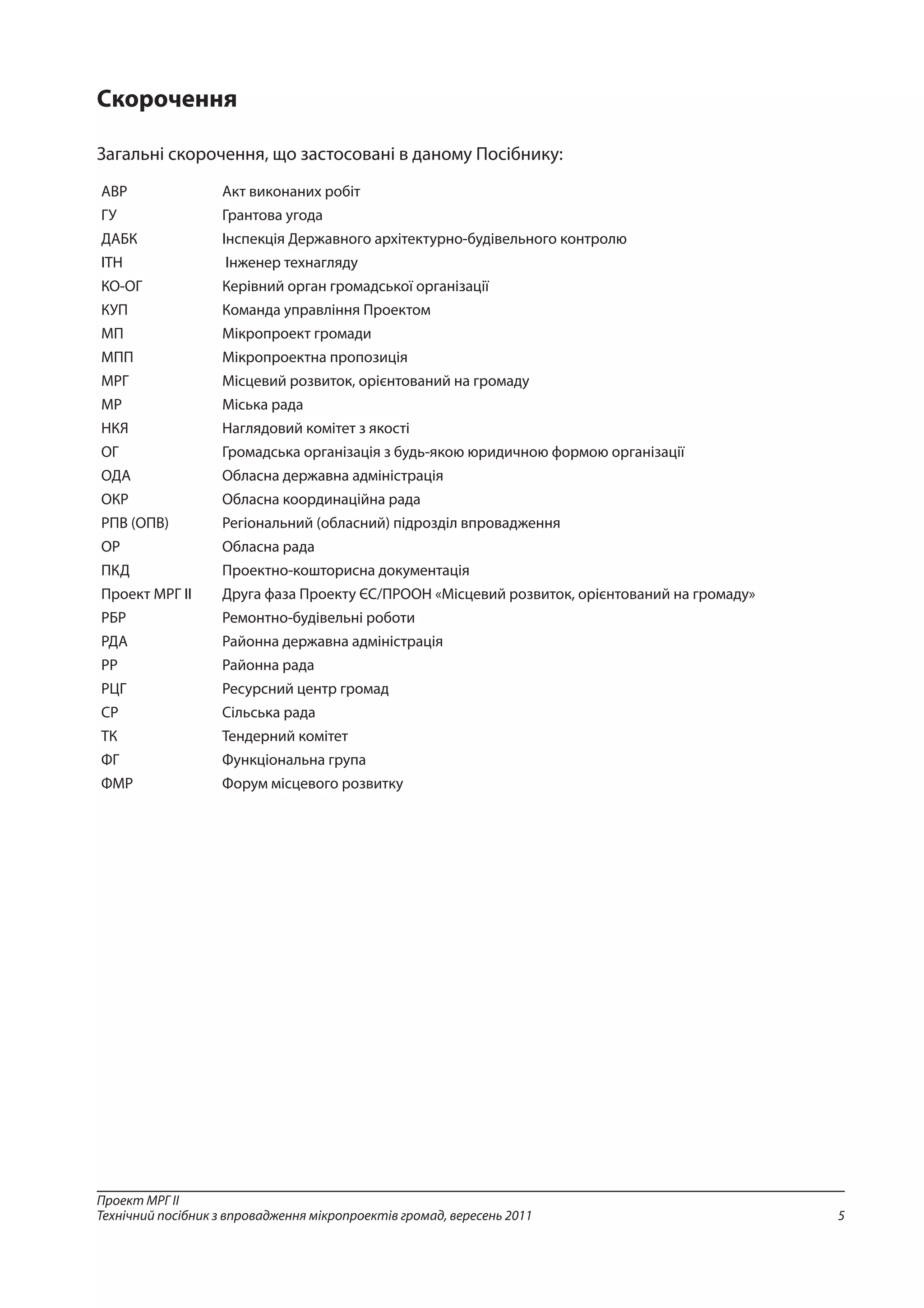 5
Проект МРГ ІІ
Технічний посібник з впровадження мікропроектів громад, вересень 2011
Скорочення
Загальні скорочення, що застосовані в даному Посібнику:
АВР Акт виконаних робіт
ГУ Грантова угода
ДАБК Інспекція Державного архітектурно-будівельного контролю
ІТН Інженер технагляду
КО-ОГ Керівний орган громадської організації
КУП Команда управління Проектом
МП Мікропроект громади
МПП Мікропроектна пропозиція
МРГ Місцевий розвиток, орієнтований на громаду
МР Міська рада
НКЯ Наглядовий комітет з якості
ОГ Громадська організація з будь-якою юридичною формою організації
ОДА Обласна державна адміністрація
ОКР Обласна координаційна рада
РПВ (ОПВ) Регіональний (обласний) підрозділ впровадження
ОР Обласна рада
ПКД Проектно-кошторисна документація
Проект МРГ ІІ Друга фаза Проекту ЄС/ПРООН «Місцевий розвиток, орієнтований на громаду»
РБР Ремонтно-будівельні роботи
РДА Районна державна адміністрація
РР Районна рада
РЦГ Ресурсний центр громад
СР Сільська рада
ТК Тендерний комітет
ФГ Функціональна група
ФМР Форум місцевого розвитку
 