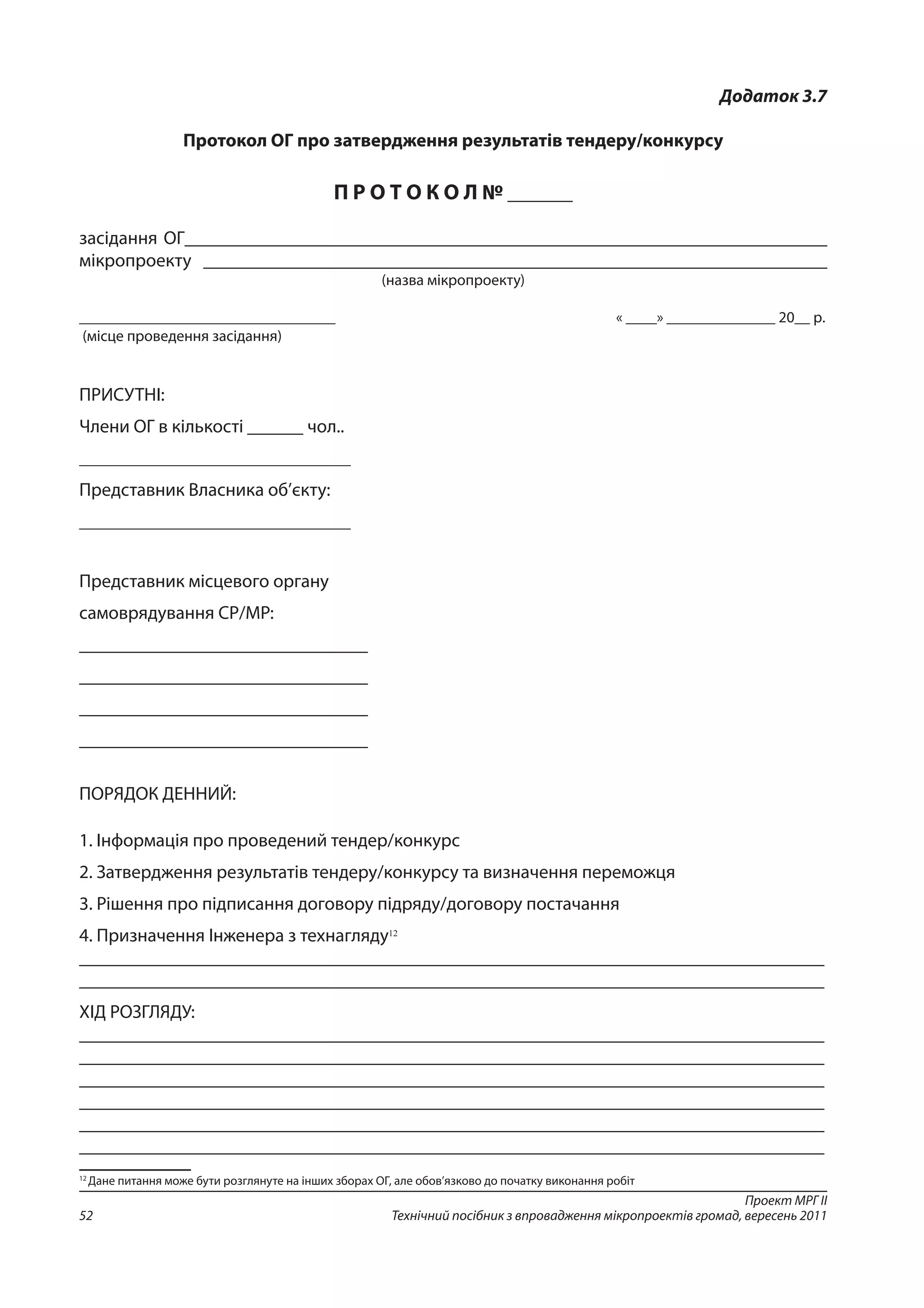 Проект МРГ ІІ
Технічний посібник з впровадження мікропроектів громад, вересень 201152
Додаток 3.7
Протокол ОГ про затвердження результатів тендеру/конкурсу
П Р О Т О К О Л № ______
засідання ОГ_____________________________________________________________________
мікропроекту ___________________________________________________________________
(назва мікропроекту)
_________________________________	 « ____» ______________ 20__ р.
(місце проведення засідання)
ПРИСУТНІ:
Члени ОГ в кількості ______ чол..
___________________________________
Представник Власника об’єкту:
___________________________________
Представник місцевого органу
самоврядування СР/МР:
_______________________________
_______________________________
_______________________________
_______________________________
ПОРЯДОК ДЕННИЙ:
1. Інформація про проведений тендер/конкурс
2. Затвердження результатів тендеру/конкурсу та визначення переможця
3. Рішення про підписання договору підряду/договору постачання
4. Призначення Інженера з технагляду12
________________________________________________________________________________
________________________________________________________________________________
ХІД РОЗГЛЯДУ:
________________________________________________________________________________
________________________________________________________________________________
________________________________________________________________________________
________________________________________________________________________________
________________________________________________________________________________
________________________________________________________________________________
12
Дане питання може бути розглянуте на інших зборах ОГ, але обов’язково до початку виконання робіт
 