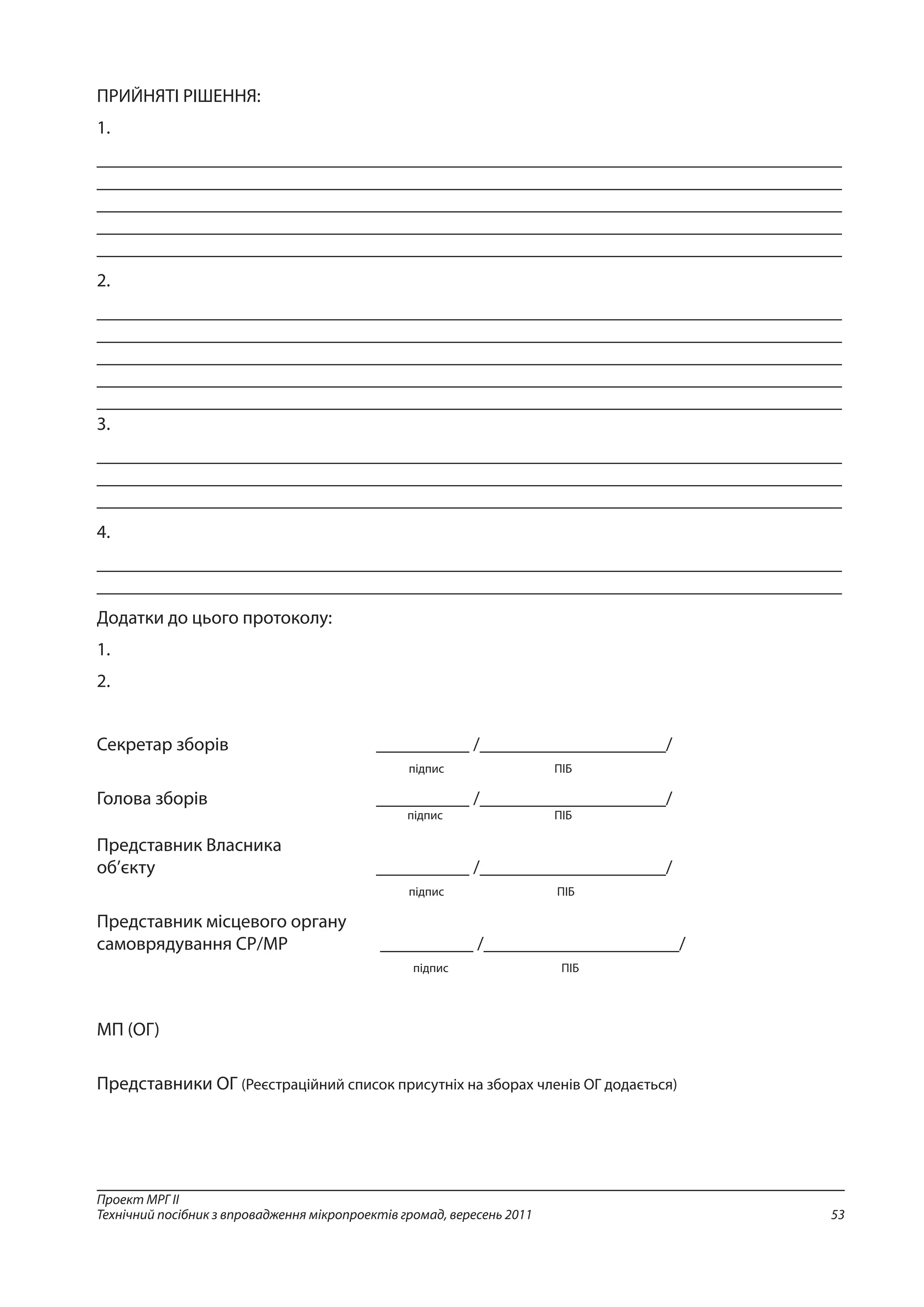 53
Проект МРГ ІІ
Технічний посібник з впровадження мікропроектів громад, вересень 2011
ПРИЙНЯТІ РІШЕННЯ:
1.
________________________________________________________________________________
________________________________________________________________________________
________________________________________________________________________________
________________________________________________________________________________
________________________________________________________________________________
2.
________________________________________________________________________________
________________________________________________________________________________
________________________________________________________________________________
________________________________________________________________________________
________________________________________________________________________________
3.
________________________________________________________________________________
________________________________________________________________________________
________________________________________________________________________________
4.
________________________________________________________________________________
________________________________________________________________________________
Додатки до цього протоколу:
1.
2.
Секретар зборів			 __________ /____________________/
	 підпис	ПІБ
Голова зборів				__________ /____________________/
	 підпис	 ПІБ
Представник Власника
об’єкту				__________ /____________________/
	 підпис	 ПІБ
Представник місцевого органу
самоврядування СР/МР		 __________ /_____________________/
	 підпис	 ПІБ
МП (ОГ)
Представники ОГ (Реєстраційний список присутніх на зборах членів ОГ додається)
 