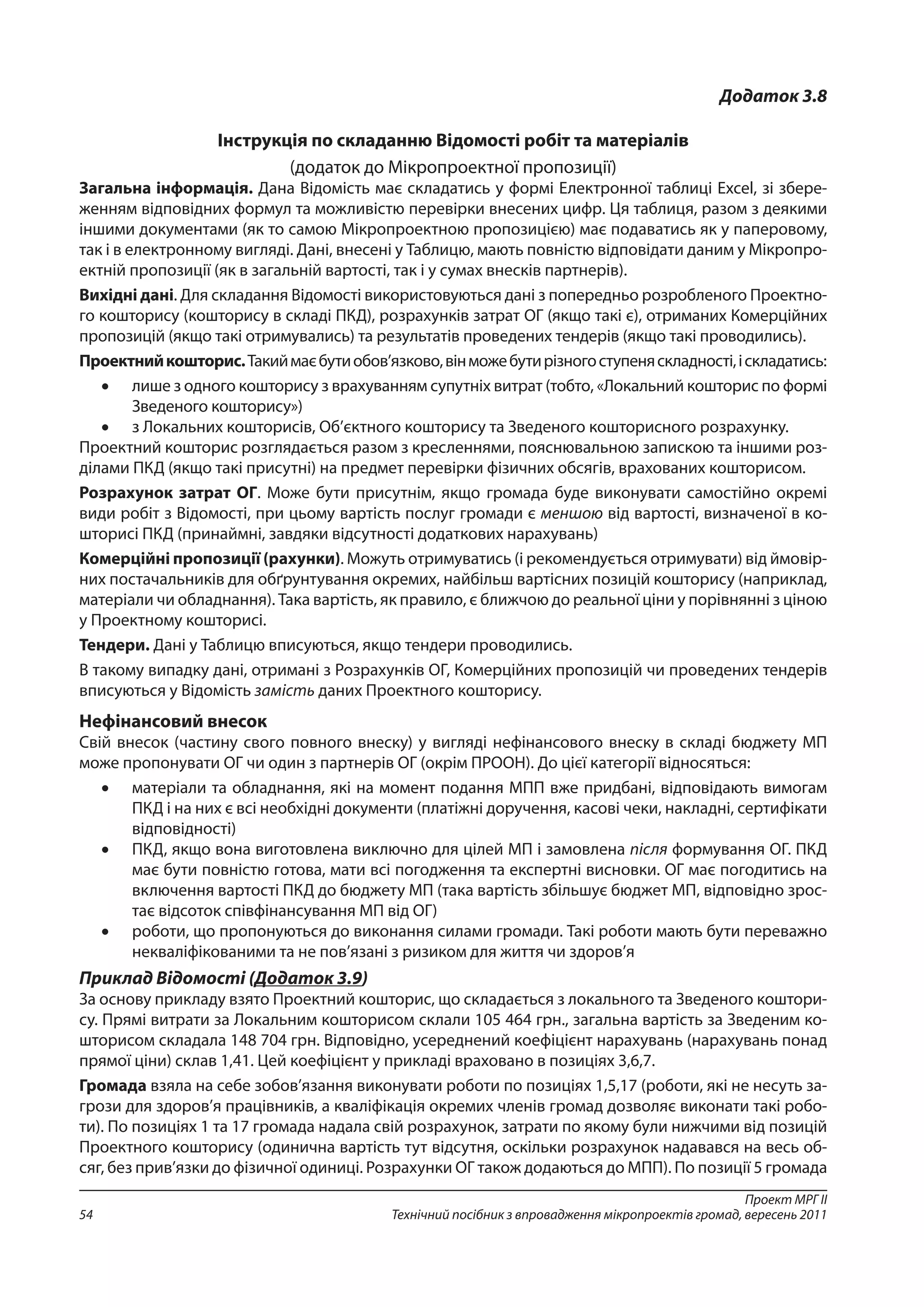 Проект МРГ ІІ
Технічний посібник з впровадження мікропроектів громад, вересень 201154
Додаток 3.8
Інструкція по складанню Відомості робіт та матеріалів
(додаток до Мікропроектної пропозиції)
Загальна інформація. Дана Відомість має складатись у формі Електронної таблиці Excel, зі збере-
женням відповідних формул та можливістю перевірки внесених цифр. Ця таблиця, разом з деякими
іншими документами (як то самою Мікропроектною пропозицією) має подаватись як у паперовому,
так і в електронному вигляді. Дані, внесені у Таблицю, мають повністю відповідати даним у Мікропро-
ектній пропозиції (як в загальній вартості, так і у сумах внесків партнерів).
Вихідні дані. Для складання Відомості використовуються дані з попередньо розробленого Проектно-
го кошторису (кошторису в складі ПКД), розрахунків затрат ОГ (якщо такі є), отриманих Комерційних
пропозицій (якщо такі отримувались) та результатів проведених тендерів (якщо такі проводились).
Проектнийкошторис.Такиймаєбутиобов’язково,вінможебутирізногоступеняскладності,іскладатись:
•	 лише з одного кошторису з врахуванням супутніх витрат (тобто, «Локальний кошторис по формі
Зведеного кошторису»)
•	 з Локальних кошторисів, Об’єктного кошторису та Зведеного кошторисного розрахунку.
Проектний кошторис розглядається разом з кресленнями, пояснювальною запискою та іншими роз-
ділами ПКД (якщо такі присутні) на предмет перевірки фізичних обсягів, врахованих кошторисом.
Розрахунок затрат ОГ. Може бути присутнім, якщо громада буде виконувати самостійно окремі
види робіт з Відомості, при цьому вартість послуг громади є меншою від вартості, визначеної в ко-
шторисі ПКД (принаймні, завдяки відсутності додаткових нарахувань)
Комерційні пропозиції (рахунки). Можуть отримуватись (і рекомендується отримувати) від ймовір-
них постачальників для обґрунтування окремих, найбільш вартісних позицій кошторису (наприклад,
матеріали чи обладнання). Така вартість, як правило, є ближчою до реальної ціни у порівнянні з ціною
у Проектному кошторисі.
Тендери. Дані у Таблицю вписуються, якщо тендери проводились.
В такому випадку дані, отримані з Розрахунків ОГ, Комерційних пропозицій чи проведених тендерів
вписуються у Відомість замість даних Проектного кошторису.
Нефінансовий внесок
Свій внесок (частину свого повного внеску) у вигляді нефінансового внеску в складі бюджету МП
може пропонувати ОГ чи один з партнерів ОГ (окрім ПРООН). До цієї категорії відносяться:
•	 матеріали та обладнання, які на момент подання МПП вже придбані, відповідають вимогам
ПКД і на них є всі необхідні документи (платіжні доручення, касові чеки, накладні, сертифікати
відповідності)
•	 ПКД, якщо вона виготовлена виключно для цілей МП і замовлена після формування ОГ. ПКД
має бути повністю готова, мати всі погодження та експертні висновки. ОГ має погодитись на
включення вартості ПКД до бюджету МП (така вартість збільшує бюджет МП, відповідно зрос-
тає відсоток співфінансування МП від ОГ)
•	 роботи, що пропонуються до виконання силами громади. Такі роботи мають бути переважно
некваліфікованими та не пов’язані з ризиком для життя чи здоров’я
Приклад Відомості (Додаток 3.9)
За основу прикладу взято Проектний кошторис, що складається з локального та Зведеного коштори-
су. Прямі витрати за Локальним кошторисом склали 105 464 грн., загальна вартість за Зведеним ко-
шторисом складала 148 704 грн. Відповідно, усереднений коефіцієнт нарахувань (нарахувань понад
прямої ціни) склав 1,41. Цей коефіцієнт у прикладі враховано в позиціях 3,6,7.
Громада взяла на себе зобов’язання виконувати роботи по позиціях 1,5,17 (роботи, які не несуть за-
грози для здоров’я працівників, а кваліфікація окремих членів громад дозволяє виконати такі робо-
ти). По позиціях 1 та 17 громада надала свій розрахунок, затрати по якому були нижчими від позицій
Проектного кошторису (одинична вартість тут відсутня, оскільки розрахунок надавався на весь об-
сяг, без прив’язки до фізичної одиниці. Розрахунки ОГ також додаються до МПП). По позиції 5 громада
 